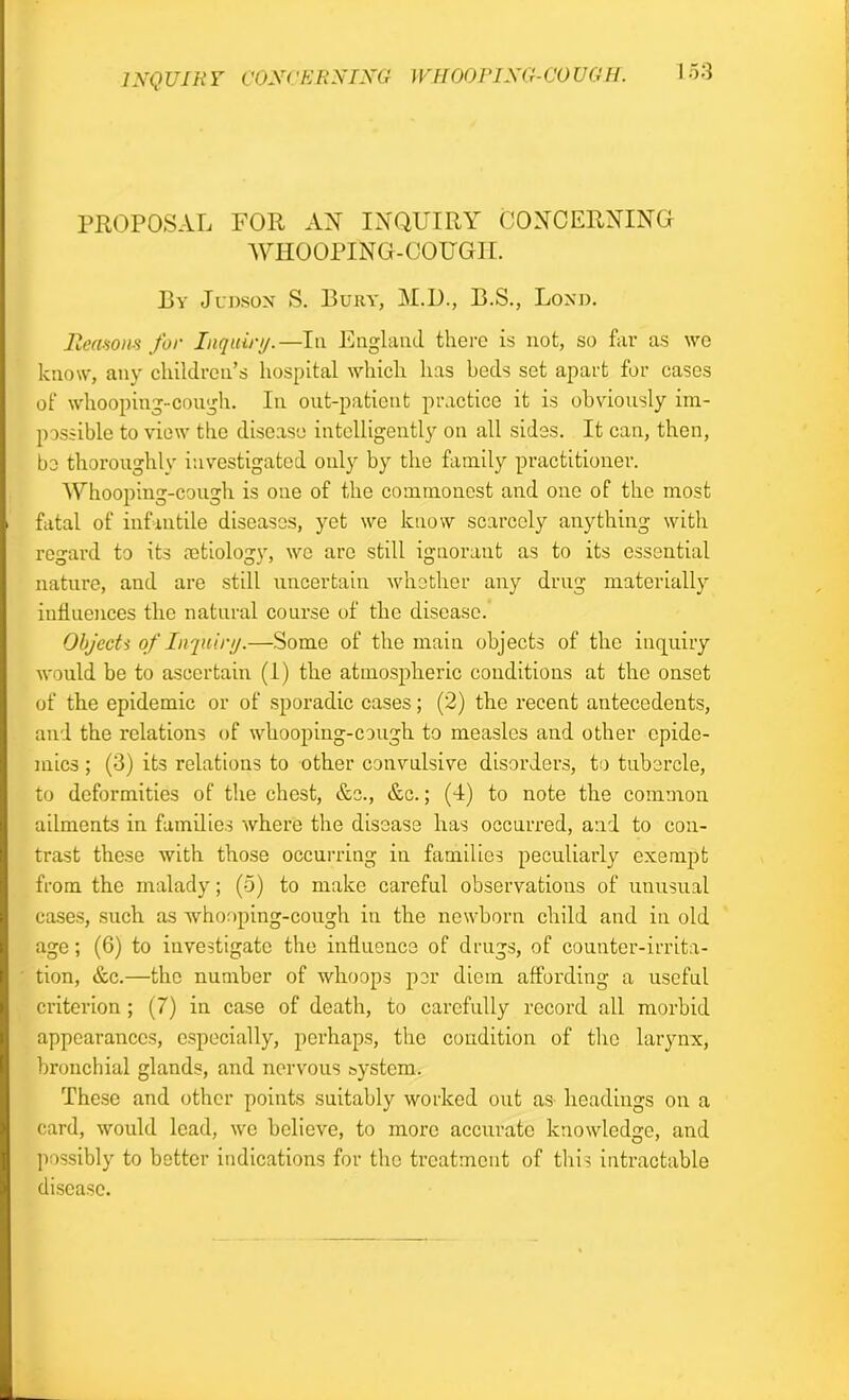 1NQUIRY CONCERNING WHOOPING-COUGH. 1 53 PROPOSAL FOR AX INQUIRY CONCERNING WHOOPING-COUGH. I3y Judson S. Bury, M.U., B.S., Bond. Reasons for Inquiry.—In England there is not, so far as wo know, any children’s hospital which has beds set apart for cases of whooping-cough. In out-patient practice it is obviously im- possible to view the disease intelligently on all sides. It can, then, be thoroughly investigated only by the family practitioner. AVhooping-cough is one of the commonest and one of the most fatal of infantile diseases, yet we know scarcely anything with regard to its cetiology, wo are still ignorant as to its essential nature, and are still uncertain whether any drug materially influences the natural course of the disease. Objects of Inquiry.—Some of the main objects of the inquiry Avould be to ascertain (1) the atmospheric conditions at the onset of the epidemic or of sporadic cases; (2) the recent antecedents, and the relations of whooping-cough to measles and other epide- mics ; (3) its relations to other convulsive disorders, to tubercle, to deformities of the chest, &c., &c.; (4) to note the common ailments in families where the disease has occurred, and to con- trast these with those occurring in families peculiarly exempt from the malady; (5) to make careful observations of unusual cases, such as whooping-cough in the newborn child and in old age; (6) to investigate the influence of drugs, of counter-irrita- tion, &c.—the number of whoops per diem affording a useful criterion ; (7) in case of death, to carefully record all morbid appearances, especially, perhaps, the condition of the larynx, bronchial glands, and nervous system. These and other points suitably worked out as headings on a card, would lead, we believe, to more accurate knowledge, and possibly to better indications for the treatment of this intractable disease.