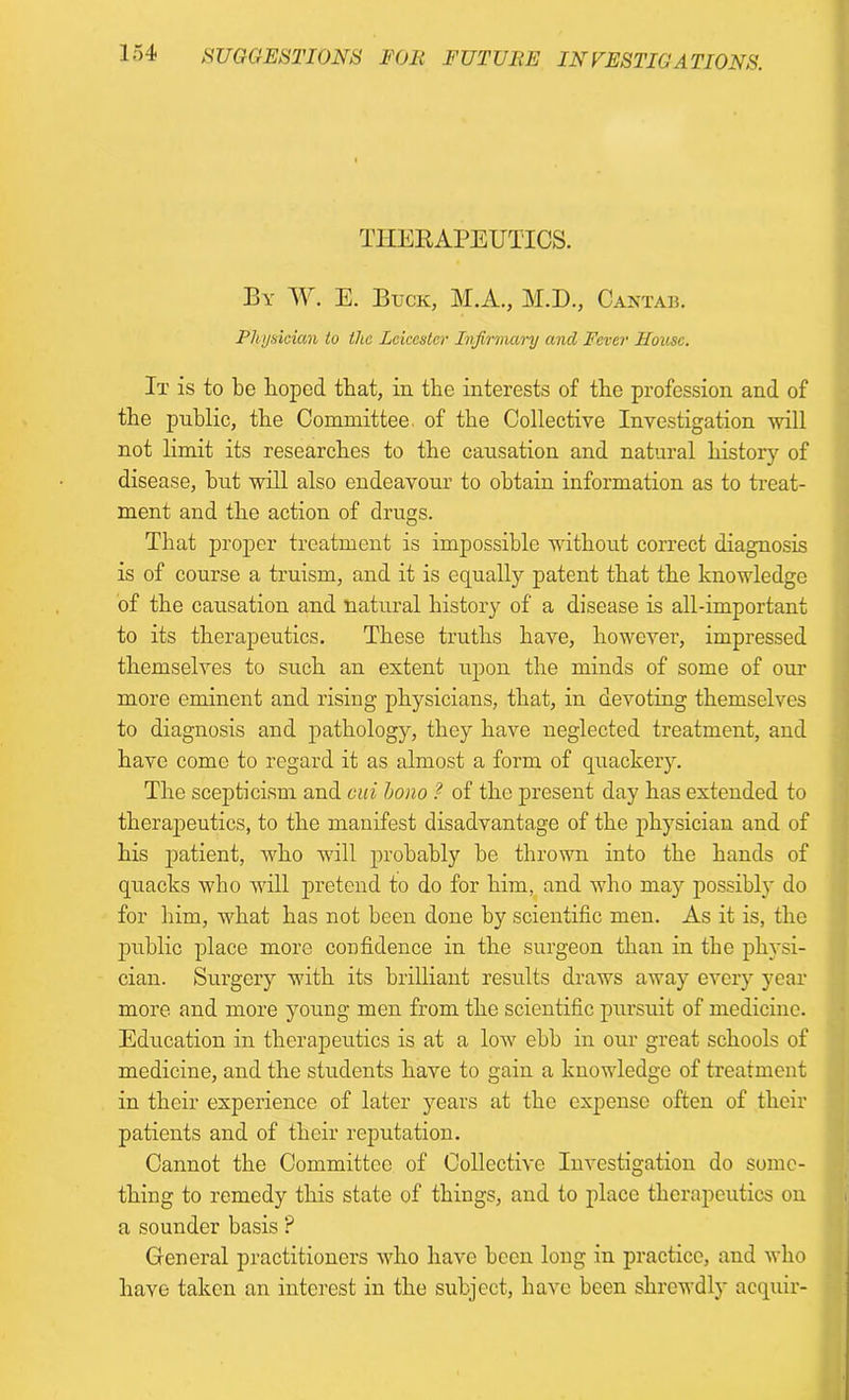 THERAPEUTICS. By W. E. Buck, M.A., M.D., Cantab. Physician to the Leicester Infirmary and Fever House. It is to be hoped that, in the interests of the profession and of the public, the Committee, of the Collective Investigation will not limit its researches to the causation and natural history of disease, but will also endeavour to obtain information as to treat- ment and the action of drugs. That proper treatment is impossible without correct diagnosis is of course a truism, and it is equally patent that the knowledge of the causation and natural history of a disease is all-important to its therapeutics. These truths have, however, impressed themselves to such an extent upon the minds of some of our more eminent and rising physicians, that, in devoting themselves to diagnosis and pathology, they have neglected treatment, and have come to regard it as almost a form of quackery. The scepticism and cui bono ? of the present day has extended to therapeutics, to the manifest disadvantage of the physician and of his patient, who will probably be thrown into the hands of quacks who will pretend to do for him, and who may possibly do for him, what has not been done by scientific men. As it is, the public place more confidence in the surgeon than in the physi- cian. Surgery with its brilliant results draws away every year more and more young men from the scientific pursuit of medicine. Education in therapeutics is at a low ebb in our great schools of medicine, and the students have to gain a knowledge of treatment in their experience of later years at the expense often of their patients and of their reputation. Cannot the Committee of Collective Investigation do some- thing to remedy this state of things, and to place therapeutics on a sounder basis ? General practitioners who have been long in practice, and who have taken an interest in the subject, have been shrewdly acquir-