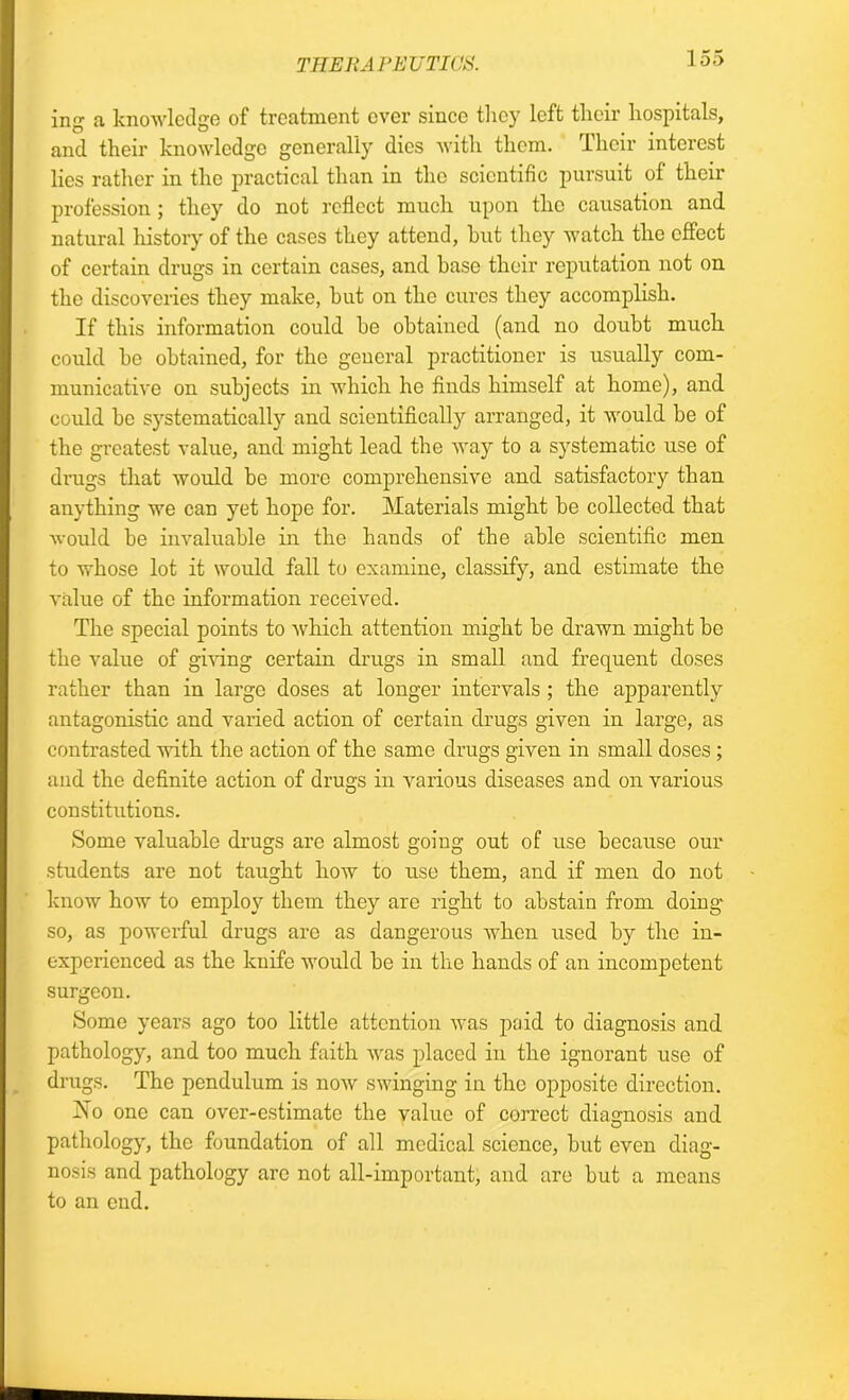 THERAPEUTICS. ing a knowledge of treatment ever since they left their hospitals, and their knowledge generally dies with them. Their interest lies rather in the jn’actical than in the scientific pursuit of their profession ; they do not reflect much upon the causation and natural history of the cases they attend, hut they watch the effect of certain drugs in certain cases, and base their reputation not on the discoveries they make, hut on the cures they accomplish. If this information could be obtained (and no doubt much could be obtained, for the general practitioner is usually com- municative on subjects in which he finds himself at home), and could be systematically and scientificalty arranged, it would be of the greatest value, and might lead the way to a systematic use of drugs that would be more comprehensive and satisfactory than anything we can yet hope for. Materials might be collected that would be invaluable in the hands of the able scientific men to whose lot it would fall to examine, classify, and estimate the value of the information received. The special points to which attention might be drawn might be the value of giving certain drugs in small and frequent doses rather than in large doses at longer intervals ; the apparently antagonistic and varied action of certain drugs given in large, as contrasted with the action of the same drugs given in small doses ; and the definite action of drugs in various diseases and on various constitutions. Some valuable drugs are almost going out of use because our students are not taught how to use them, and if men do not know how to employ them they are right to abstain from doing so, as powerful drugs are as dangerous when used by the in- experienced as the knife would be in the hands of an incompetent surgeon. Some years ago too little attention was paid to diagnosis and pathology, and too much faith was placed in the ignorant use of drugs. The pendulum is now swinging in the opposite direction. Ho one can over-estimate the value of correct diagnosis and pathology, the foundation of all medical science, but even diag- nosis and pathology arc not all-important, and are but a means to an end.