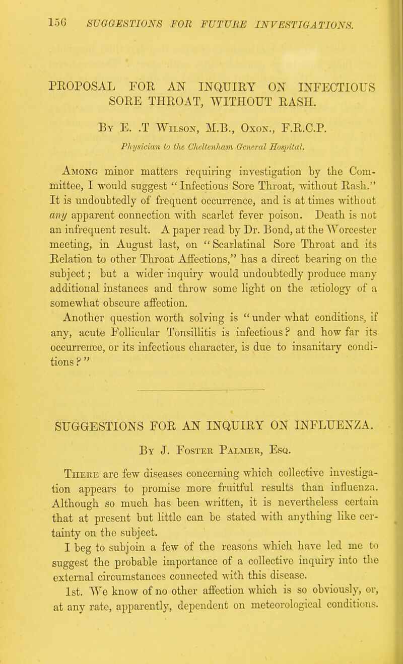 PROPOSAL FOR AN INQUIRY ON INFECTIOUS SORE THROAT, WITHOUT RASIL By E. .T Wilson, M.B., Oxon., F.R.C.P. Physician to the Cheltenham General Hospital. Among minor matters requiring investigation by the Com- mittee, I would suggest “Infectious Sore Throat, without Rash.” It is undoubtedly of frequent occurrence, and is at times without any apparent connection with scarlet fever poison. Death is not an infrequent result. A paper read by Dr. Bond, at the Worcester meeting, in August last, on “ Scarlatinal Sore Throat and its Relation to other Throat Affections,” has a direct bearing on the subject; but a wider inquiry would undoubtedly produce many additional instances and throw some light on the mtiology of a somewhat obscure affection. Another question worth solving is “under what conditions, if any, acute Follicular Tonsillitis is infectious? and how far its occurrence, or its infectious character, is due to insanitary condi- tions ? ” SUGGESTIONS FOR AN INQUIRY ON INFLUENZA. By J. Foster Palmer, Esq. There are few diseases concerning which collective investiga- tion appears to promise more fruitful results than influenza. Although so much has been written, it is nevertheless certain that at present but little can be stated with anything like cer- tainty on the subject. I beg to subjoin a few of the reasons which have led me to suggest the probable importance of a collective inquiry into the external circumstances connected with this disease. 1st. We know of no other affection which is so obviously, or, at any rate, apparently, dependent on meteorological conditions.