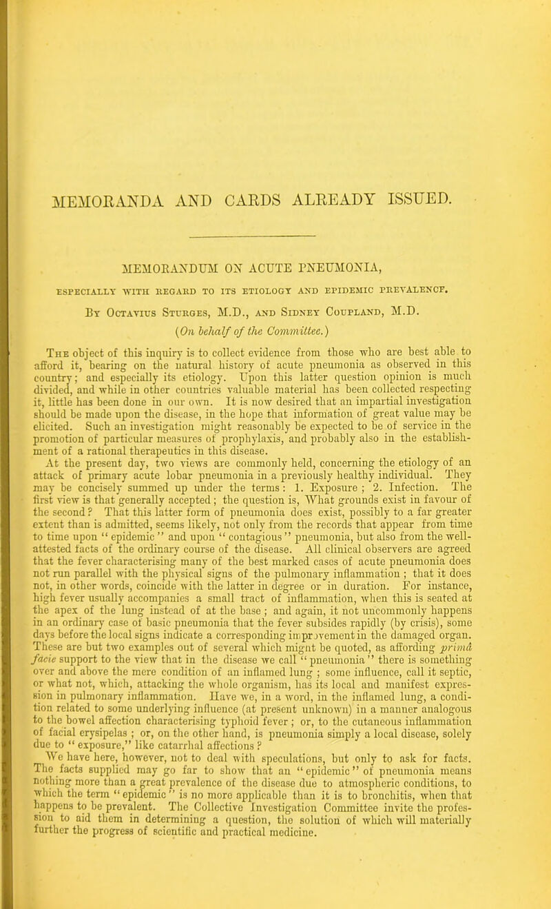 MEMORANDA AND CARDS ALREADY ISSUED. MEMORANDUM OX ACUTE PNEUMONIA, ESPECIALLY 'WITH REGARD TO ITS ETIOLOGY AND EPIDEMIC PREVALENCE. By Octavtus Sturges, M.D., and Sidney Coupland, M.D. (On behalf of the Committee.) The object of this inquiry is to collect evidence from those who are best able to afford it, bearing on the natural history of acute pneumonia as observed in this country; and especially its etiology. Upon this latter question opinion is much divided, and while in other countries valuable material has been collected respecting it, little has been done in our own. It is now desired that an impartial investigation should be made upon the disease, in the hope that information of great value may be elicited. Such an investigation might reasonably be expected to be of service in the promotion of particular measures of prophylaxis, and probably also in the establish- ment of a rational therapeutics in this disease. xit the present day, two views are commonly held, concerning the etiology of an attack of primary acute lobar pneumonia in a previously healthy individual. They may be concisely summed up under the terms: 1. Exposure ; 2. Infection. The first view is that generally accepted; the question is, What grounds exist in favour of the second ? That this latter form of pneumonia does exist, possibly to a far greater extent than is admitted, seems likely, not only from the records that appear from time to time upon “ epidemic ” and upon “ contagious ” pneumonia, but also from the well- attested facts of the ordinary course of the disease. All clinical observers are agreed that the fever characterising many of the best marked cases of acute pneumonia does not ran parallel with the physical signs of the pulmonary inflammation ; that it does not, in other words, coincide with the latter in degree or in duration. For instance, high fever usually accompanies a small tract of inflammation, when this is seated at the apex of the lung instead of at the base ; and again, it not uncommonly happens in an ordinary case of basic pneumonia that the fever subsides rapidly (by crisis), some days before the local signs indicate a corresponding improvement in the damaged organ. These are but two examples out of several which mignt be quoted, as affording prim a facie support to the view that in the disease we call “ pneumonia” there is something over and above the mere condition of an inflamed lung ; some influence, call it septic, or what not, which, attacking the whole organism, has its local and manifest expres- sion in pulmonary inflammation. Have we, in a word, in the inflamed lung, a condi- tion related to some underlying influence (at present unknown) in a manner analogous to the bowel affection characterising typhoid fever ; or, to the cutaneous inflammation of facial erysipelas ; or, on the other hand, is pneumonia simply a local disease, solely due to “ exposure,” like catarrhal affections F We have here, however, not to deal with speculations, but only to ask for facts. The facts supplied may go far to show that an “epidemic” of pneumonia means nothing more than a CTeat prevalence of the disease due to atmospheric conditions, to which the term “ epidemic ” is no moro applicable than it is to bronchitis, when that happons to be prevalent. The Collective Investigation Committee invite the profes- sion to aid them in determining a question, tho solution of which will materially further the progress of scientific and practical medicine.