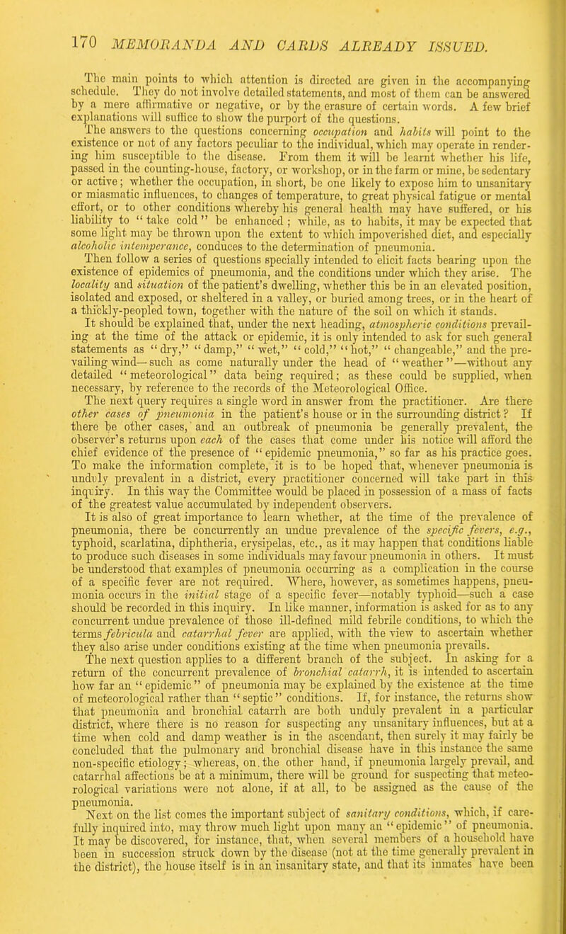 The main points to which attention is directed are given in the accompanying schedule. They do not involve detailed statements, and most of them can be answered by a mere affirmative or negative, or by the erasure of certain words. A few brief explanations will suffice to show the purport of the questions. The answers to the questions concerning occupation and habits will point to the existence or not of any factors peculiar to the individual, which may operate in render- ing him susceptible to the disease. From them it will he learnt whether his life, passed in tho counting-house, factory, or workshop, or in the farm or mine, be sedentary or active; whether the occupation, in short, be one likely to expose him to unsanitary or miasmatic influences, to changes of temperature, to great physical fatigue or mental effort, or to other conditions whereby his general health may have suffered, or his liability to “ take cold ” he enhanced ; while, as to habits, it may be expected that some light may he thrown upon the extent to which impoverished diet, and especially alcoholic intemperance, conduces to the determination of pneumonia. Then follow a series of questions specially intended to elicit facts bearing upon the existence of epidemics of pneumonia, and the conditions under which they arise. The locality and situation of the patient’s dwelling, whether this be in an elevated position, isolated and exposed, or sheltered in a valley, or buried among trees, or in the heart of a thickly-peopled town, together with the nature of the soil on which it stands. It should he explained that, under the next heading, atmospheric conditions prevail- ing at the time of the attack or epidemic, it is only intended to ask for such general statements as “dry,” “damp,” “wet,” “ cold,” “ hot,” “ changeable,” and the pre- vailing wind—such as come naturally under the head of “weather”—without any detailed “meteorological” data being required; as these could be supplied, when necessary, by reference to the records of the Meteorological Office. The next query requires a single word in answer from the practitioner. Are there other cases of pneumonia in the patient’s house or in the surrounding district ? If there be other cases, and an outbreak of pneumonia he generally prevalent, the observer’s returns upon each of the cases that come under his notice will afford the chief evidence of the presence of “ epidemic pneumonia,” so far as his practice goes. To make the information complete, it is to he hoped that, whenever pneumonia is unduly prevalent in a district, every practitioner concerned will take part in this inquiry. In this way the Committee would be placed in possession of a mass of facts of the greatest value accumulated by independent observers. It is also of great importance to learn whether, at the time of the prevalence of pneumonia, there he concurrently an undue prevalence of the specific fevers, e.g., typhoid, scarlatina, diphtheria, erysipelas, etc., as it may happen that conditions liable to produce such diseases in some individuals may favour pneumonia in others. It must he understood that examples of pneumonia occurring as a complication in the course of a specific fever are not required. Where, however, as sometimes happens, pneu- monia occm-s in the initial stage of a specific fever—notably typhoid—such a case should be recorded in this inquiry. In like manner, information is asked for as to any concurrent undue prevalence of those ill-defined mild febrile conditions, to which the terms febricula and catarrhal fever are applied, with the view to ascertain whether they also arise under conditions existing at the time when pneumonia prevails. The next question applies to a different branch of the subject. In asking for a return of the concurrent prevalence of bronchial catarrh, it is intended to ascertain how far an “ epidemic ” of pneumonia may be explained by the existence at the time of meteorological rather than ‘l septic ” conditions. If, for instance, the returns show that pneumonia and bronchial catarrh are both unduly prevalent in a particular district, where there is no reason for suspecting any unsanitary influences, but at a time when cold and damp weather is in the ascendant, then surely it may fairly be concluded that the pulmonary and bronchial disease have in this instance the same non-specific etiology; whereas, on. the other hand, if pneumonia largely prevail, and catarrhal affections he at a minimum, there will bo ground for suspecting that meteo- rological variations were not alone, if at all, to be assigned as the cause of the pneumonia. .... Next on the list comes the important subject of sanitary conditionsi, which, if care- fully inquired into, may throw much light upon many an “epidemic” of pneumonia. It may be discovered, for instance, that, when several members of a household have been in succession struck down by the disease (not at tho time generally prevalent in the district), the house itself is in an insanitary state, and that its inmates have been