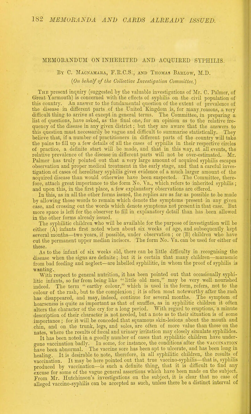 MEMORANDUM ON INHERITED AND ACQUIRED SYPHILIS. By C. Macnamara, F.R.C.S., and Thomas Barlow, M.D. {On behalf of the Collective Investigation Committee.) The present inquiry (suggested by the valuable investigations of Mr. C. Palmer, of Great Yarmouth) is concerned with the effects of syphilis on the civil population of tills country. An answer to the fundamental question of the extent of prevalence of the disease in different parts of the United Kingdom is, for many reasons, a very difficult thing to arrive at except in general terms. The Committee, in preparing a list of questions, have asked, as the final one, for an opinion as to the relative fre- quency of the disease in any given district; but they are aware that the answers to this question must necessarily be vague and difficult to summarise statistically. They believe that, if a number of practitioners in different parts of the country will take the pains to fill up a few details of all the cases of syphilis in their respective circles of practice, a definite start will be made, and that in this way, at all events, the relative prevalence of the disease in different parts will not be over-estimated. Mr. Palmer has truly pointed out that a very large amount of acquired syphilis escapes observation and proper medical treatment in the early stage, and that a careful inves- tigation of cases of hereditary syphilis gives evidence of a much larger amount of the acquired disease than would otherwise have been suspected. The Committee, there- fore, attach great importance to the form No. Va., which refers to inherited syphilis ; and upon this, in the first place, a few explanatory observations are offered. In this, as in all the other forms issued, the replies are as far as possible to be made by allowing those words to remain which denote the symptoms present in any given case, and crossing out the words which denote symptoms not present in that case. But more space is left for the observer to fill in explanatory detail than has been allowed in the other forms already issued. The syphilitic children who will be available for the purpose of investigation will be either (A) infants first noted when about six weeks of age, and subsequently kept several months—two years, if possible, under observation; or (B) children who have cut the permanent upper median incisors. The form No. Ya. can be used for either of these. As to the infant of six weeks old, there can be little difficulty in recognising the disease when the signs are definite; but it is certain that many children—marasmic from bad feeding and neglect—are labelled syphilitic, in whom the proof of syphilis is wanting. With respect to general nutrition, it has been pointed out that occasionally syphi- litic infants, so far from being like “little old men,” may be very well nourished indeed. The term “ earthy colour,” which is used in the form, refers, not to the colour of the rash, but to the complexion; it is often most noteworthy after the rash has disappeared, and may, indeed, continue for several months. The symptom of hoarseness is quite as important as that of snuffles, as in syphilitic children it often alters the character of the cry for a long period. With regal'd to eruptions, a minute description of their character is not needed, but a note as to their situation is of some importance ; for it will be conceded that squamous skin-lesions about the mouth and chin, and on the trunk, legs, and soles, are often of more value than those on the nates, where the results of faecal and urinary irritation may closely simulate syphilides. It has been noted in a goodly number of cases that syphilitic children have under- o-one vaccination badly. In some, for instance, the conditions after the vaccination have been abnormal. The vaccine sore has been apt to ulcerate, and has been long in healing. It is desirable to note, therefore, in all syphilitic children, the _ results of vaccination. It may be here pointed out that true vaccino-syphilis—that is, syphilis I produced by vaccination—is such a definite thing, that it ’is difficult to find any excuse for some of the vague general assertions which have been made on the subject. From Mr. Hutchinson’s investigations on the subject, it is clear that no case of alleo-ed vaccino-syphilis can bo accepted as such, unless there be a distinct interval of