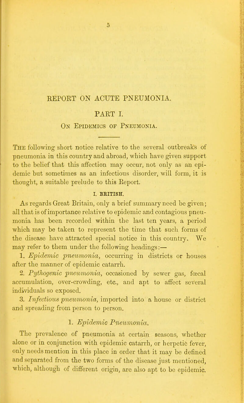 PART I. On Epidemics of Pneumonia. The following short notice relative to the several outbreaks of pneumonia in this country and abroad, which have given support to the belief that this affection may occur, not only as an epi- demic but sometimes as an infectious disorder, will form, it is thought, a suitable prelude to this Report. I. BRITISH. As regards Great Britain, only a brief summary need be given; all that is of importance relative to epidemic and contagious pneu- monia has been recorded within the last ten years, a period which may be taken to represent the time that such forms of the disease have attracted special notice in this country. We may refer to them under the following headings:— 1. Epidemic pneumonia, occurring in districts or houses after the manner of epidemic catarrh. 2. Pythoyenic pneumonia, occasioned by sewer gas, foecal accumulation, over-crowding, etc., and apt to affect several individuals so exposed. 3. Infectious pneumonia, imported into a house or district and spreading from person to person. 1. Epidemic Pneumonia. The prevalence of pneumonia at certain seasons, whether alone or in conjunction with epidemic catarrh, or herpetic fever, only needs mention in this place in order that it may be defined and separated from the two forms of the disease just mentioned, which, although of different origin, are also apt to be epidemic.