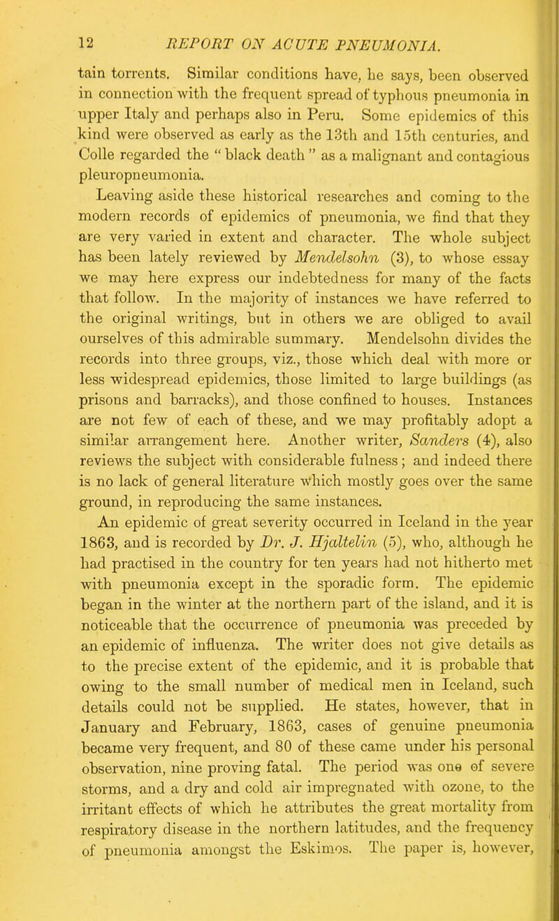 tain torrents. Similar conditions have, be says, been observed in connection with the frequent spread of typhous pneumonia in upper Italy and perhaps also in Peru. Some epidemics of this kind were observed as early as the 13th and 15th centuries, and Colle regarded the “ black death ” as a malignant and contagious v-' o o pleuropneumonia. Leaving aside these historical researches and coming to the modern records of epidemics of pneumonia, we find that they are very varied in extent and character. The whole subject has been lately reviewed by Mendelsohn (3), to whose essay we may here express our indebtedness for many of the facts that follow. In the majority of instances we have referred to the original writings, but in others we are obliged to avail ourselves of this admirable summary. Mendelsohn divides the records into three groups, viz., those which deal with more or less widespread epidemics, those limited to large buildings (as prisons and barracks), and those confined to houses. Instances are not few of each of these, and we may profitably adopt a similar arrangement here. Another writer, Sanders (4), also reviews the subject with considerable fulness; and indeed there is no lack of general literature which mostly goes over the same ground, in reproducing the same instances. An epidemic of great severity occurred in Iceland in the year 1863, and is recorded by Dr. J. Hjaltelin (5), who, although he had practised in the country for ten years had not hitherto met with pneumonia except in the sporadic form. The epidemic began in the winter at the northern part of the island, and it is noticeable that the occurrence of pneumonia was preceded by an epidemic of influenza. The writer does not give details as to the precise extent of the epidemic, and it is probable that owing to the small number of medical men in Iceland, such details could not be supplied. He states, however, that in January and February, 1863, cases of genuine pneumonia became very frequent, and 80 of these came under his personal observation, nine proving fatal. The period was one of severe storms, and a dry and cold air impregnated with ozone, to the irritant effects of which he attributes the great mortality from respiratory disease in the northern latitudes, and the frequency of pneumonia amongst the Eskimos. The paper is, however,