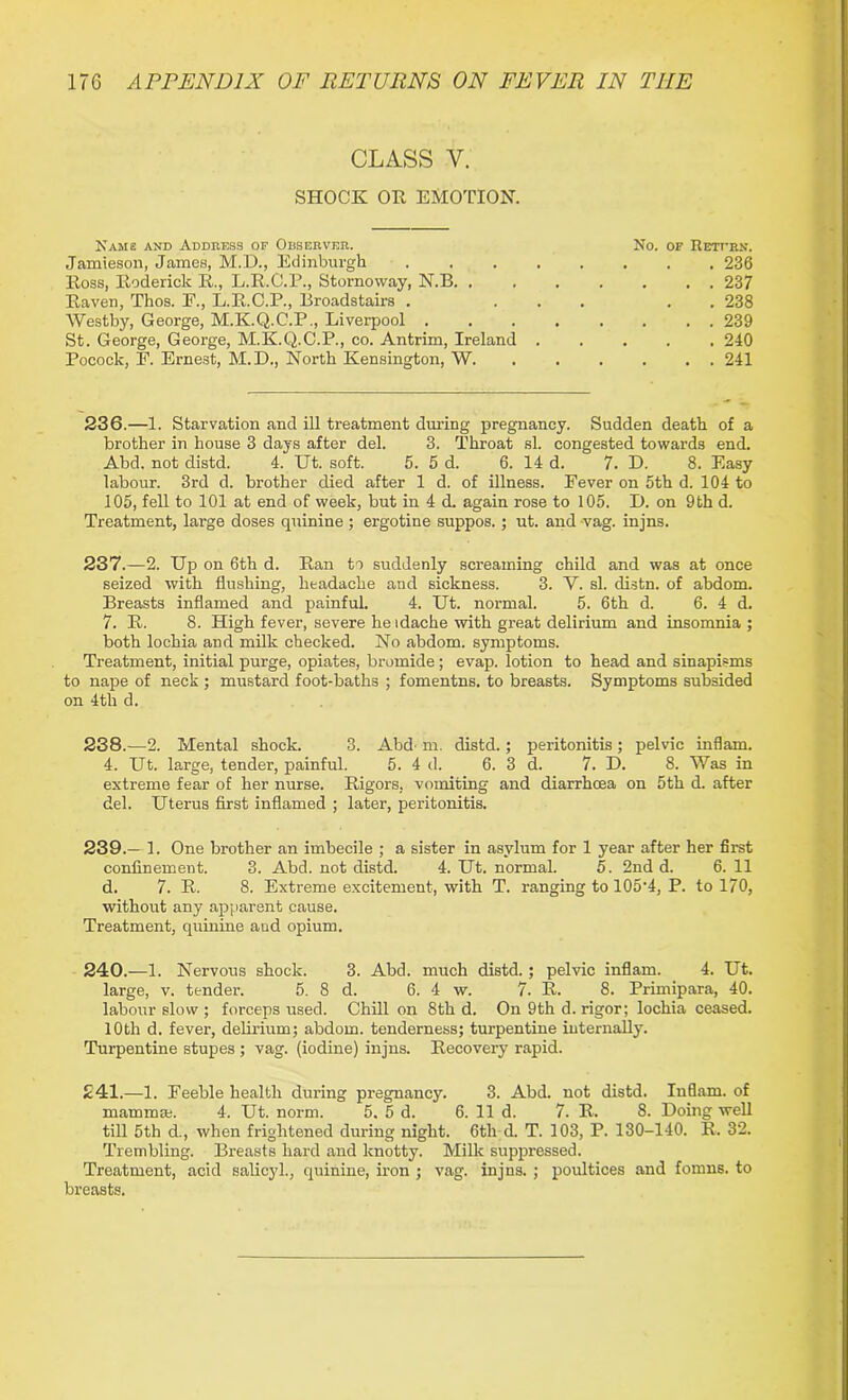 CLASS Y. SHOCK OK EMOTION. Name and Address of Observer. No. of Retfrn. Jamieson, James, M.D., Edinburgh ........ 236 Ross, Roderick R., L.R.C.P., Stornoway, N.B. . 237 Raven, Thos. E., L.R.C.P., Broadstaii’s . ... . . 238 Westby, George, M.K.Q.C.P., Liverpool 239 St. George, George, M.K.Q.C.P., co. Antrim, Ireland ..... 240 Pocock, E. Ernest, M.D., North Kensington, W 241 236. —1. Starvation and ill treatment during pregnancy. Sudden death of a brother in house 3 days after del. 3. Throat si. congested towards end. Abd. not distd. 4. Ut. soft. 5. 5 d. 6. 14 d. 7. D. 8. Easy labour. 3rd d. brother died after 1 d. of illness. Eever on 5th d. 104 to 105, fell to 101 at end of week, but in 4 d. again rose to 105. D. on 9th d. Treatment, large doses quinine ; ergotine suppos. ; ut. and vag. injns. 237. —2. Up on 6th d. Ran to suddenly screaming child and was at once seized with flushing, headache and sickness. 3. V. si. distn. of abdom. Breasts inflamed and painful. 4. Ut. normal. 5. 6th d. 6. 4 d. 7. R. 8. High fever, severe heidache with great delirium and insomnia ; both lochia and milk checked. No abdom. symptoms. Treatment, initial purge, opiates, bromide; evap. lotion to head and sinapisms to nape of neck ; mustard foot-baths ; fomentns. to breasts. Symptoms subsided on 4th d. 238. —2. Mental shock. 3. Abd'm. distd.; peritonitis ; pelvic inflam. 4. Ut. large, tender, painful. 5. 4 d. 6. 3 d. 7. D. 8. Was in extreme fear of her nurse. Rigors, vomiting and diarrhoea on 5th d. after del. Uterus first inflamed ; later, peritonitis. 239. — 1. One brother an imbecile ; a sister in asylum for 1 year after her first confinement. 3. Abd. not distd. 4. Ut. normal. 5. 2nd d. 6. 11 d. 7. R. 8. Extreme excitement, with T. ranging to 105*4, P. to 170, without any apparent cause. Treatment, quinine and opium. 240. —1. Nervous shock. 3. Abd. much distd.; pelvic inflam. 4. Ut. large, v. tender. 5. 8 d. 6. 4 w. 7. R. 8. Primipara, 40. labour slow ; forceps used. Chill on 8th d. On 9th d. rigor; lochia ceased. 10th d. fever, delirium; abdom. tenderness; turpentine internally. Turpentine stupes ; vag. (iodine) injns. Recovery rapid. £41.—1. Feeble health during pregnancy. 3. Abd. not distd. Inflam, of mamma. 4. Ut. norm. 5. 5 d. 6. 11 d. 7. R. 8. Doing well till 5th d., when frightened during night. 6th d. T. 103, P. 130-140. R. 32. Trembling. Breasts hard and knotty. Milk suppressed. Treatment, acid salicyl., quinine, iron ; vag. injns. ; poultices and fomns. to breasts.