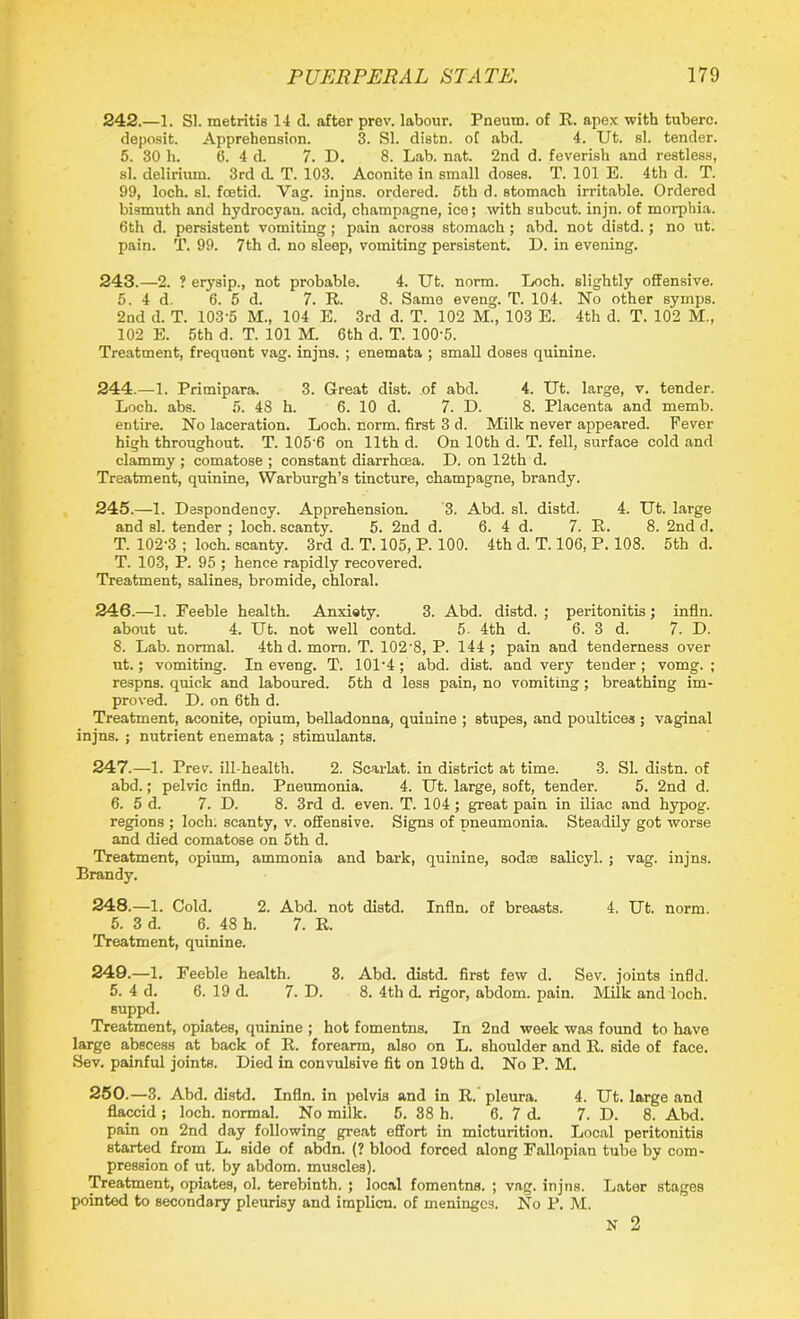 242. —1. SI. metritis 14 d. after prev. labour. Pneum. of R. apex with tuberc. deposit. Apprehension. 3. SI. distn. of abd. 4. Ut. si. tender. 5. 30 h. 6. 4 d. 7. D. 8. Lab. nat. 2nd d. feverish and restless, si. delirium. 3rd d. T. 103. Aconite in small doses. T. 101 E. 4th d. T. 99, loch. si. foetid. Vag. injns. ordered. 5th d. stomach irritable. Ordered bismuth and hydrocyau. acid, champagne, ice; with subcut. injn. of morphia. 6th d. persistent vomiting ; pain across stomach; abd. not distd.; no ut. pain. T. 99. 7th d. no sleep, vomiting persistent. D. in evening. 243. —2. ? erysip., not probable. 4. Ut. norm. Loch, slightly offensive. 5. 4 d. 6. 5 d. 7. R. 8. Same eveng. T. 104. No other symps. 2nd d. T. 103-5 M., 104 E. 3rd d. T. 102 M., 103 E. 4th d. T. 102 M., 102 E. 5th d. T. 101 M. 6th d. T. 100-5. Treatment, frequent vag. injns. ; enemata ; small doses quinine. 244. —1. Primipara. 3. Great dist. of abd. 4. Ut. large, v. tender. Loch. abs. 5. 48 h. 6. 10 d. 7. D. 8. Placenta and memb. entire. No laceration. Loch. norm, first 3 d. Milk never appeared. Fever high throughout. T. 105 6 on 11th d. On 10th d. T. fell, surface cold and clammy ; comatose ; constant diarrhoea. D. on 12th d. Treatment, quinine, Warburgh’s tincture, champagne, brandy. 245. —1. Despondency. Apprehension. 3. Abd. si. distd. 4. Ut. large and si. tender ; loch, scanty. 5. 2nd d. 6. 4 d. 7. R. 8. 2nd d. T. 102-3 ; loch, scanty. 3rd d. T. 105, P. 100. 4th d. T. 106, P. 108. 5th d. T. 103, P. 95 ; hence rapidly recovered. Treatment, salines, bromide, chloral. 246. —1. Feeble health. Anxiety. 3. Abd. distd. ; peritonitis; infln. about ut. 4. Ut. not well contd. 5. 4th d. 6. 3 d. 7. D. 8. Lab. normal. 4th d. morn. T. 102‘8, P. 144 ; pain and tenderness over ut.; vomiting. In eveng. T. 101’4;' abd. dist. and very tender; vomg. ; respns. quick and laboured. 5th d less pain, no vomiting; breathing im- proved. D. on 6th d. Treatment, aconite, opium, belladonna, quinine ; stupes, and poultices ; vaginal injns. ; nutrient enemata ; stimulants. 247. —1. Prev. ill-health. 2. Scarlat. in district at time. 3. SI. distn. of abd.; pelvic infln. Pneumonia. 4. Ut. large, soft, tender. 5. 2nd d. 6. 5 d. 7. D. 8. 3rd d. even. T. 104 ; great pain in iliac and hypog. regions ; loch, scanty, v. offensive. Signs of pneumonia. Steadily got worse and died comatose on 5th d. Treatment, opium, ammonia and bark, quinine, sodas salicyl. ; vag. injns. Brandy. 248. —1. Cold. 2. Abd. not distd. Infln. of breasts. 4. Ut. norm. 5. 3 d. 6. 48 h. 7. R. Treatment, quinine. 249. —1. Feeble health. 8. Abd. distd. first few d. Sev. joints infld. 5. 4 d. 6. 19 d. 7. D. 8. 4th d. rigor, abdom. pain. Milk and loch, suppd. Treatment, opiates, quinine ; hot fomentns. In 2nd week was found to have large abscess at back of R. forearm, also on L. shoulder and R. side of face. Sev. painful joints. Died in convulsive fit on 19th d. No P. M. 250. —3. Abd. distd. Infln. in pelvis and in R. pleura. 4. Ut. large and flaccid; loch, normal. No milk. 5. 88 h. 6. 7 d. 7. D. 8. Abd. pain on 2nd day following great effort in micturition. Local peritonitis started from L. side of abdn. (? blood forced along Fallopian tube by com- pression of ut. by abdom. muscles). Treatment, opiates, ol. terebinth. ; local fomentns. ; vag. injns. Later stages pointed to secondary pleurisy and implicn. of meninges. No P. M. N 2