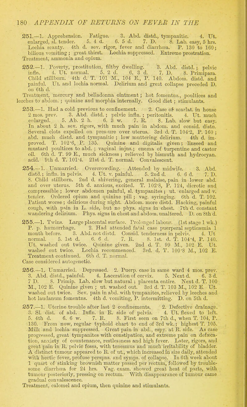 251. —1. Apprehension. Fatigue. 3. Abd. distd., tympanitic. 4. Ut. enlarged, si. tender. 5. 4 d. 6. 5 d. 7. D. 8. Lab. easy, 5 hrs. Lochia scanty. 4th d. sev. rigor, fever and diarrhcea. P. 130 to 160; bilious vomiting ; great thirst. Lochia suppressed. Extreme prostration. Treatment, ammonia and opium. 252. —1. Poverty, prostitution, filthy dwelling. 3. Abd. distd. ; pelvic infln. 4. Ut. normal. 5. 2d. 6. 3 d. 7. D. 8. Primipara. Child stillborn. 4th d. T. 101 M., 104 E., P. 140. Abdom. distd. and painful. Ut. and lochia normal. Delirium and great collapse preceded D. on 6th d. Treatment, mercury and belladonna ointment; hot fomcntcs., poultices and leeches to abdom. ; quinine and morphia internally. Good diet; stimulants. 253. —1. Had a cold previous to confinement. 2. Case of scarlat. in house 2 mos. prev. 3. Abd. distd.; pelvic infln. ; peritonitis. 4. Ut. much enlarged. 5. Ab. 2 h. 6. 3 w. 7. It. 8. Lab. slow but easy. In about 2 h. sev. rigors, with much pain in abdom. and consid. distn. Several clots expelled on pres-ure over uterus. 3rd d. T. 104'2, P. 160 ; abd. much distd. and tympanitic ; low muttering delirium. 4th d. im- proved. T. 102’6, P: 135. Quinine and digitalis given; linseed and mustard poultices to abd. ; vaginal injns.; enema of turpentine and castor oil. 6th d. T. 99 E., much sickness ; relieved by bismuth and hydrocyan, acid. 9th d. T. 101-4. 21st d. T. normal. Convalescent. 254. — 1. Unmarried. Overcrowding. Attended by midwife. 3. Abd. distd.; infln. in pelvis. 4. Ut. v. painful. 5. 2nd d. 6. 6 d. 7. D. 8. Child stillborn. 2nd d. shivering, general malaise, pain in lower abd. and over uterus. 5th d. anxious, excited. T. 102'8, P. 124, dicrotic and compressible ; lower abdomen painful, si. tympanites ; ut. enlarged and v. tender. Ordered opium and quinine pill; vag. syringing. 6th d. T. 102. Patient worse ; delirious during night. Abdom. more distd. Hacking, painful cough, with pain in L. side, but no phys. signs in chest. 7th d. constant wandering delirium. Phys. signs in chest and abdom. unaltered. D. on 8th d. 255. —1. Twins. Large placental surface. Prolonged labour. (1st stage 1 wk.) P. p. haemorrhage. 2. Had attended fatal case puerperal septicaemia 1 month before. 3. Abd. not distd. Consid. tenderness in pelvis. 4. Ut normal. 5. 1st d. 6. 6 d. 7. E. 8. 1st. d. T. 104-4, P. 140. Ut. washed out twice. Quinine given. 2nd d. T. 99 M., 102 E. Ut. washed out twice. Lochia recommenced. 3rd. d. T. 100'8 M., 102 E. Treatment continued. 6th d. T. normal. Case considered autogenetic. 25G.—1. Unmarried. Depressed. 2. Puerp. case in same ward 4 mos. prev. 3. Abd. distd., painful. 4. Laceration of cervix. 5. Next d. 6. 3 d. 7 D. 8. Primip. Lab. slow but natural ; placenta entire. Next d. T. 100 M., 102 E. Quinine given ; ut. washed out. 3rd d. T. 103 M., 102 E. Ut. washed out twice. Sev. pain in abd. with tympanites, relieved by leeches and hot laudanum fomentns. 4th d. vomiting, P. intermitting. D. on 5th d. 257.—1. Uterine trouble after last 2 confinements. 2. Defective drainage. 3. SI. dist. of abd. Infln. in It. side of pelvis. 4. Ut. flexed to left. 5. 4th d. 6. 6 w. 7. It. 8. First seen on 7th d., when T. 104, P. 130. From now, regular typhoid chart to end of 3rd wk.; highest T. 105. Milk and lochia suppressed. Great pain in abd., espy, at It. side. As case progressed, great tympanites with constipation, and extreme paiu on defeca- tion, anxiety of countenance, restlessness and high fever. Later, rigors, and great pain in R. pelvic fossa, with tenesmus and much irritability of bladder. A distinct tumour appeared to R. of ut., which increased in size daily, attended with hectic fever, profuse perspns. and syrnps. of collapse. In 6th week about 1 quart of stinking brownish matter passed per rectum, followed by trouble- some diarrhcea for 24 hrs. Vag. exam, showed great heat of parts, with tumour posteriorly, pressing on rectum. With disappearance of tumour came gradual convalescence. Treatment, calomel and opium, then quinine and stimulants.