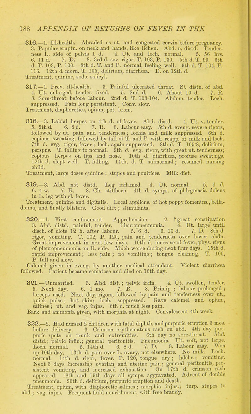 316. —1. Ill-health. Abraded os ut. and congested cervix before pregnancy. 3. Papular eruptn. on neck and hands, like lichen. Abd. n. distd. Tender- ness L. side of pelvis 1 d. 4. Ut. and loch, normal. 5. 56 hrs. 6. lid. 7. D. 8. 3rd d. sev. rigor, T. 103, P. 130. 5th d. T. 99. oth d. T. 103, P. 100. 8th d. T. and P. normal, feeling well. Oth d. T. 104, P. 116. 12th d. morn. T. 105, delirium, diarrhoea. D. on 12tli d. Treatment, quinine, sodae salicyl. 317. —1. Prev. ill-health. 3. Painful ulcerated throat. S', distn. of abd. 4. Ut. enlarged, tender, fixed. 5. 2nd d. 6. About 10 d. 7. K. 8. Sore-throat before labour. 2nd d. T. 103-104. Abdom. tender. Loch, suppressed. Pain long persistent. Conv. slow. Treatment, diaphoretics, opium, pot. brom. 318. —3. Labial herpes on 4th d. of fever. Abd. distd. 4. Ut. v. tender. 5. 5th d. 6. 8d. 7. B. 8. Labour easy. 5th d. eveng. severe rigors, followed by ut. pain and tenderness; lochia and milk suppressed. 6th d. copious sweating, followed by fall of T. and P. with reapp. of milk and locb. 7th d. evg. rigor, fever; loch, again suppressed. 8th d. T. 1058, delirium, perspns. T. falling to normal. 9th d. evg. rigor, with great ut. tenderness; copious herpes on lips and nose. 10th d. diarrhcea, profuse sweatings. 12th d. slept well. T. falling. 14th. d. T. subnormal; resumed nursing child. Treatment, large doses quinine ; stupes and poultices. Milk diet. 319. —3. Abd. not distd. Leg inflamed. 4. Ut. normal. 5. 4 d. 6. 4 w. 7. B. 8. Ch. stillborn. 4th d. symps. of phlegmasia dolens in L. leg with si. fever. Treatment, quinine and digitalis. Local appliens. of hot poppy fomenlns., bella- donna, and finally blisters. Good diet; stimulants. 320. —1. First confinement. Apprehension. 2. ? great constipation 3. Abd. distd., painful, tender. Pleuropneumonia. 4. Ut. large until disch. of clots 12 h. after labour. 5. 6 d. 6. 10 d. 7. D. 8th d. rigor, vomiting. T. 102, P. 120, pain and tenderness over lower abdn. Great improvement in next few days. 10th d. increase of fever, phys. signs of pleuropneumonia on B. side. Much worse during next four days. 15th d. rapid improvement; less pain; no vomiting; tongue cleaning. T. 100, P. full and slow. Calomel given in eveng. by another medical attendant. Violent diarrhoea followed. Patient became comatose and died on 16th day. 321. —Unmarried. 3. Abd. disk ; pelvic irfln. 4. Ut. swollen, tender. 5. Next day. 6. 1 mo. 7. B. 8. Primip.; labour prolonged ; forceps used. Next day, rigors, followed by pain and tenderness over ut., quick pulse; hot skin; loch, suppressed. Gave calomel and opium, salines ; ut. and vag. injns. 6th d. much less pain. Bark and ammonia given, with morphia at night. Convalescent 4th week. 322. —2. Had nursed 2 children with fatal diphth. and purpuric eruption 3 mos. before delivery. 3. Crimson erythematous rash on abd. 4th day pur- puric spots on trunk and extremities. 6th day no sore-throat. Abd. distd.; pelvic infln.; general peritonitis. Pneumonia. Ut. soft, not large. Loch, normal. 5. 14th d. 6. 8 d. 7. D. 8. Labour easy. Was up 10th day. 13th d. pain over L. ovary, not elsewhere. No milk. Loch, normal. 14th d. rigor, fever. P. 120, tongue dry ; hdche.; vomiting. Next 3 days increasing ovarian and uteiine pain; general peritonitis, ptr- sistent vomiting, and increased exhaustion. On 17th d. crimson rash appeared. 18th and 19th days all symps. aggravated. Advent of double pneumonia. 20th d. delirium, purpuric eruption and death. Treatment, opium, with diaphoretic salines ; morphia injns.; turp. stupes to abd.; vag. injns. Frequent fluid nourishment, with free braudy.