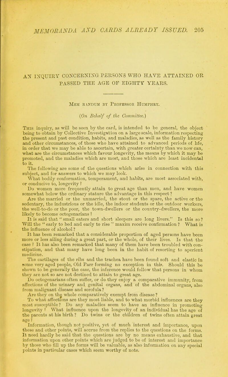 AX INQUIRY CONCERNING PERSONS WHO HAVE ATTAINED OR PASSED THE AGE OF EIGHTY YEARS. Mem rvndum by Professor Humphry. {On Behalf of the Committee.) This inquiry, as will be seen by the card, is intended to be general, the object being to obtain by Collective Investigation on a large scale, information respecting the present and past condition, habits, and maladies, as well as the family history and other circumstances, of those who have attained to advanced periods of hfe, in order that we may be able to ascertain, with greater certainty than we now can, what are the circumstances which favour longevity, the means by which it may be promoted, and the maladies which are most, and those which are least incidental to it. The following are some of the questions which arise in connection with this subject, and for answers to which we may look. What bodily conformation, temperament, and habits, are most associated with, or conducive to, longevity ? Do women more frequently attain to great age than men, and have women somewhat below the ordinary stature the advantage in this respect ? Are the married or the unmarried, the stout or the spare, the active or the sedentary, the industrious or the idle, the indoor students or the outdoor workers, the well-to-do or the poor, the town-dwellers or the country-dwellers, the more likely to become octogenarians ? It is said that “ small eaters and short sleepers are long livers.” Is this so? Will the “ early to bed and early to rise ” maxim receive confirmation ? What is the influence of alcohol ? It has been remarked that a considerable proportion of aged persons have been more or less ailing during a great part, or the whole, of their lives. Is that the case ? It has also been remarked that many of them have been troubled with con- stipation, and that many have long been in the habit of resorting to aperient medicine. The cartilages of the ribs and the trachea have been found soft and elastic in some very aged people, Old Parr forming no exception in this. Should this be shown to be generally the case, the inference would follow that persons in whom they are not so are not destined to attain to great age. Do octogenarians often suffer, or do they enjoy a comparative immunity, from affections of the urinary and genital organs, and of the abdominal organs, also from malignant disease and scrofula? Are they on thj whole comparatively exempt from disease ? To what affections are they most liable, and to what morbid influences are they most susceptible? Do any maladies seem to have an influence in promoting longevity ? What influence upon the longevity of an individual has the age of the parents at his birth ? Do twins or the children of twins often attain great age ? Information, though not positive, yet of much interest and importance, upon these and other points, will accrue from the roplies to the questions on the forms. It need hardly be said that the questions are by no means exhaustive, and that information upon other points which are judged to be of interest and importance by those who fill up the forms will be valuable, as also information on any special points in particular cases which seem worthy of note.