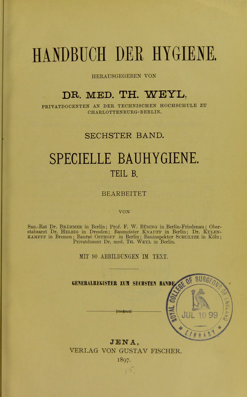HERAUSGEGEBEN VON DR. MED. TH. WEIL, PRIVATDOCENTEN AN DER TECHNISCHEN HOCHSCHULE ZU CHARLOTTENBURG-BERLIN. SECHSTER BAND. SPECIELLE BAUHYGIENE. TEIL B. BEARBEITET VON San.-Rat Dr. Brähmer in Berlin; Prof. F. W. Bi)sing in Berlin-Friedenau; Ober- stabsarzt Dr. Helbig in Dresden; Baumeister Knattff in Berlin; Dr. Kulen- kaaipff in Bremen; Baurat Osthoff in Berlin; Bauinspektor Schultze in Köln; Privatdozent Dr. med. Th. Weyl in Berlin. MIT 90 ABBILDUNGEN IM TEXT. GENERALREtilSTER i£UM SECHSTEN JENA, VERLAG VON GUSTAV FISCHER. 1897.