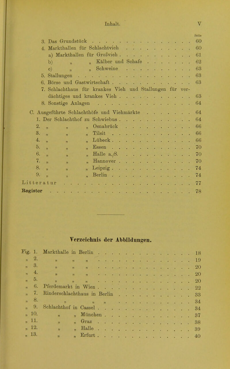 Seite 3. Das Grundstück 60 4. Markthallen für Schlachtvieh 60 a) Markthallen für Großvieh 61 b) „ „ Kälber und Schafe 62 c) „ „ Schweine 63 5. Stallungen 63 6. Börse und Gastwirtschaft 63 7. Schlachthaus für krankes Vieh und Stallungen für ver- dächtiges und krankes Vieh 63 8. Sonstige Anlagen 64 C. Ausgeführte Schlachthöfe und Viehmärkte 64 1. Der Schlachthof zu Schwiebus 64 2. „ „ „ Osnabrück 66 3. „ „ „ Tilsit 66 4. „ „ „ Lübeck 66 5. „ „ „ Essen 70 6. „ „ „ Halle a./S 70 7. „ „ „ Hannover 70 8- „ „ „ Leipzig 74 9. „ „ „ Berlin 74 Litteratur 77 Register 78 Verzeichnis der Abbildungen. Fig. 1. n r> n T) T) n r> n r> rt r> r> 2. 3. 4. 5. 6. 7. 8. 9. 10. 11. 12. 13. Markthalle in Berlin . . . n j? jj n rt n • T) n n r> rt ii Pferdemarkt in Wien . . . Rinderschlachthaus in Berlin ri n Schlachthof in Cassel . „ „ München . . „ „ Graz . . . „ „ Halle . . . „ „ Erfurt . . . 18 19 20 20 20 22 33 34 34 37 38 39 40