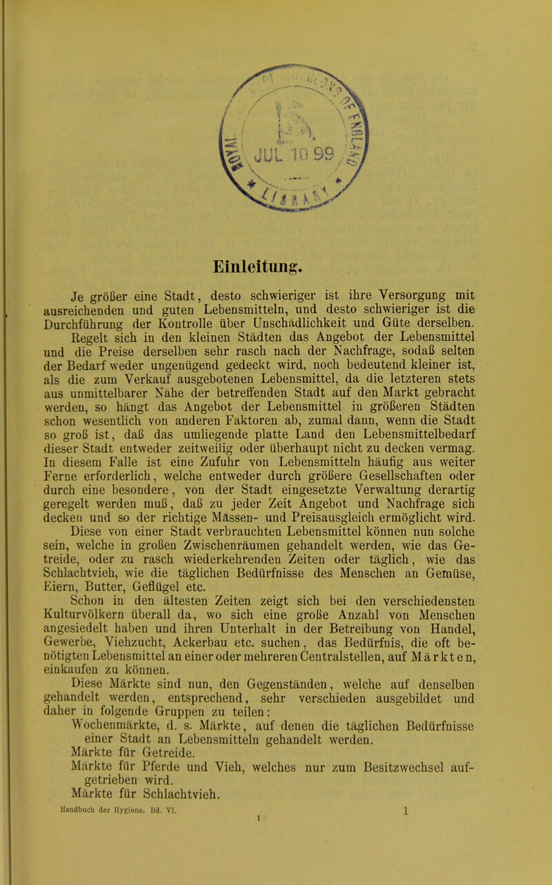 Einleitung. Je größer eine Stadt, desto schwieriger ist ihre Versorgung mit ausreichenden und guten Lebensmitteln, und desto schwieriger ist die Durchführung der Kontrolle über Unschädlichkeit und Güte derselben. Regelt sich in den kleinen Städten das Angebot der Lebensmittel und die Preise derselben sehr rasch nach der Nachfrage, sodaß selten der Bedarf weder ungenügend gedeckt wird, noch bedeutend kleiner ist, als die zum Verkauf ausgebotenen Lebensmittel, da die letzteren stets aus unmittelbarer Nähe der betreffenden Stadt auf den Markt gebracht werden, so hängt das Angebot der Lebensmittel in größeren Städten schon wesentlich von anderen Faktoren ab, zumal dann, wenn die Stadt so groß ist, daß das umliegende platte Land den Lebensmittelbedarf dieser Stadt entweder zeitweilig oder überhaupt nicht zu decken vermag. In diesem Falle ist eine Zufuhr von Lebensmitteln häufig aus weiter Ferne erforderlich, welche entweder durch größere Gesellschaften oder durch eine besondere, von der Stadt eingesetzte Verwaltung derartig geregelt werden muß, daß zu jeder Zeit Angebot und Nachfrage sich decken und so der richtige Massen- und Preisausgleich ermöglicht wird. Diese von einer Stadt verbrauchten Lebensmittel können nun solche sein, welche in großen Zwischenräumen gehandelt werden, wie das Ge- treide, oder zu rasch wiederkehrenden Zeiten oder täglich, wie das Schlachtvieh, wie die täglichen Bedürfnisse des Menschen an Gemüse, Eiern, Butter, Geflügel etc. Schon in den ältesten Zeiten zeigt sich bei den verschiedensten Kulturvölkern überall da, wo sich eine große Anzahl von Menschen angesiedelt haben und ihren Unterhalt in der Betreibung von Haudel, Gewerbe, Viehzucht, Ackerbau etc. suchen, das Bedürfnis, die oft be- nötigten Lebensmittel an einer oder mehreren Centralstellen, auf Märkten, einkaufen zu können. Diese Märkte sind nun, den Gegenständen, welche auf denselben gehandelt werden, entsprechend, sehr verschieden ausgebildet und daher in folgende Gruppen zu teilen: Wochenmärkte, d. s. Märkte, auf denen die täglichen Bedürfnisse einer Stadt an Lebensmitteln gehandelt werden. Märkte für Getreide. Märkte für Pferde und Vieh, welches nur zum Besitzwechsel auf- getrieben wird. Märkte für Schlachtvieh. I