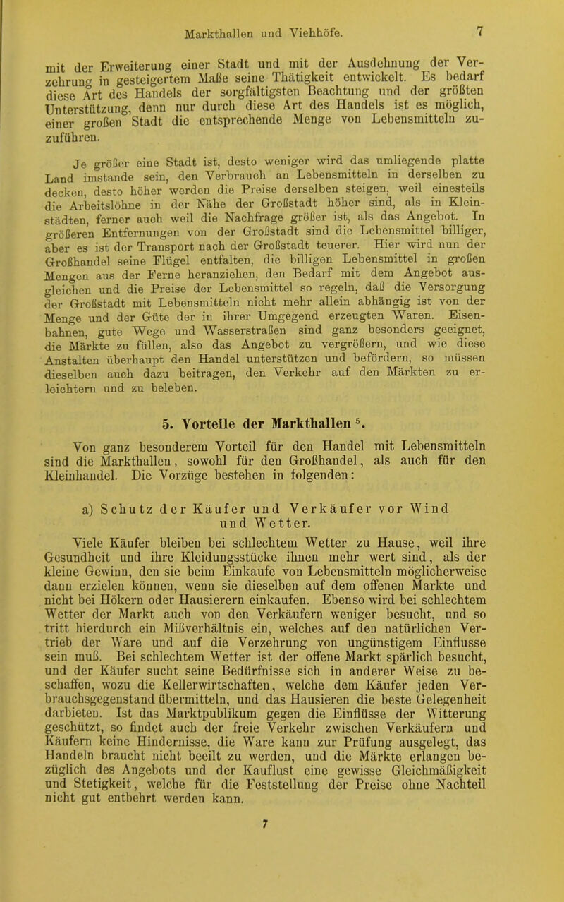 mit der Erweiterung einer Stadt und mit der Ausdehnung der Ver- zehrung in gesteigertem Maße seine Thätigkeit entwickelt. Es bedarf diese Art des Handels der sorgfältigsten Beachtung und der größten Unterstützung, denn nur durch diese Art des Handels ist es möglich, einer großen Stadt die entsprechende Menge von Lebensmitteln zu- zuführen. Je größer eine Stadt ist, desto weniger wird das umliegende platte Land imstande sein, den Verbrauch an Lebensmitteln in derselben zu decken, desto höher werden die Preise derselben steigen, weil einesteils die Arbeitslöhne in der Nähe der Großstadt höher sind, als in Klein- städten, ferner auch weil die Nachfrage größer ist, als das Angebot. In größeren Entfernungen von der Großstadt sind die Lebensmittel billiger, aber es ist der Transport nach der Großstadt teuerer. Hier wird nun der Großhandel seine Flügel entfalten, die billigen Lebensmittel in großen Mengen aus der Ferne heranziehen, den Bedarf mit dem Angebot aus- gleichen und die Preise der Lebensmittel so regeln, daß die Versorgung der Großstadt mit Lebensmitteln nicht mehr allein abhängig ist von der Menge und der Güte der in ihrer Umgegend erzeugten Waren. Eisen- bahnen, gute Wege und Wasserstraßen sind ganz besonders geeignet, die Märkte zu füllen, also das Angebot zu vergrößern, und wie diese Anstalten überhaupt den Handel unterstützen und befördern, so müssen dieselben auch dazu beitragen, den Verkehr auf den Märkten zu er- leichtern und zu beleben. 5. Vorteile der Markthallen 5. Von ganz besonderem Vorteil für den Handel mit Lebensmitteln sind die Markthallen, sowohl für den Großhandel, als auch für den Kleinhandel. Die Vorzüge bestehen in folgenden: a) Schutz der Käufer und Verkäufer vor Wind und Wetter. Viele Käufer bleiben bei schlechtem Wetter zu Hause, weil ihre Gesundheit und ihre Kleidungsstücke ihnen mehr wert sind, als der kleine Gewinn, den sie beim Einkäufe von Lebensmitteln möglicherweise dann erzielen können, wenn sie dieselben auf dem offenen Markte und nicht bei Hökern oder Hausierern einkaufen. Ebenso wird bei schlechtem WTetter der Markt auch von den Verkäufern weniger besucht, und so tritt hierdurch ein Mißverhältnis ein, welches auf den natürlichen Ver- trieb der Ware und auf die Verzehrung von ungünstigem Einflüsse sein muß. Bei schlechtem Wetter ist der offene Markt spärlich besucht, und der Käufer sucht seine Bedürfnisse sich in anderer Weise zu be- schaffen, wozu die Kellerwirtschaften, welche dem Käufer jeden Ver- brauchsgegenstand übermitteln, und das Hausieren die beste Gelegenheit darbieten. Ist das Marktpublikum gegen die Einflüsse der Witterung geschützt, so findet auch der freie Verkehr zwischen Verkäufern und Käufern keine Hindernisse, die Ware kann zur Prüfung ausgelegt, das Handeln braucht nicht beeilt zu werden, und die Märkte erlangen be- züglich des Angebots und der Kauflust eine gewisse Gleichmäßigkeit und Stetigkeit, welche für die Feststellung der Preise ohne Nachteil nicht gut entbehrt werden kann. 7