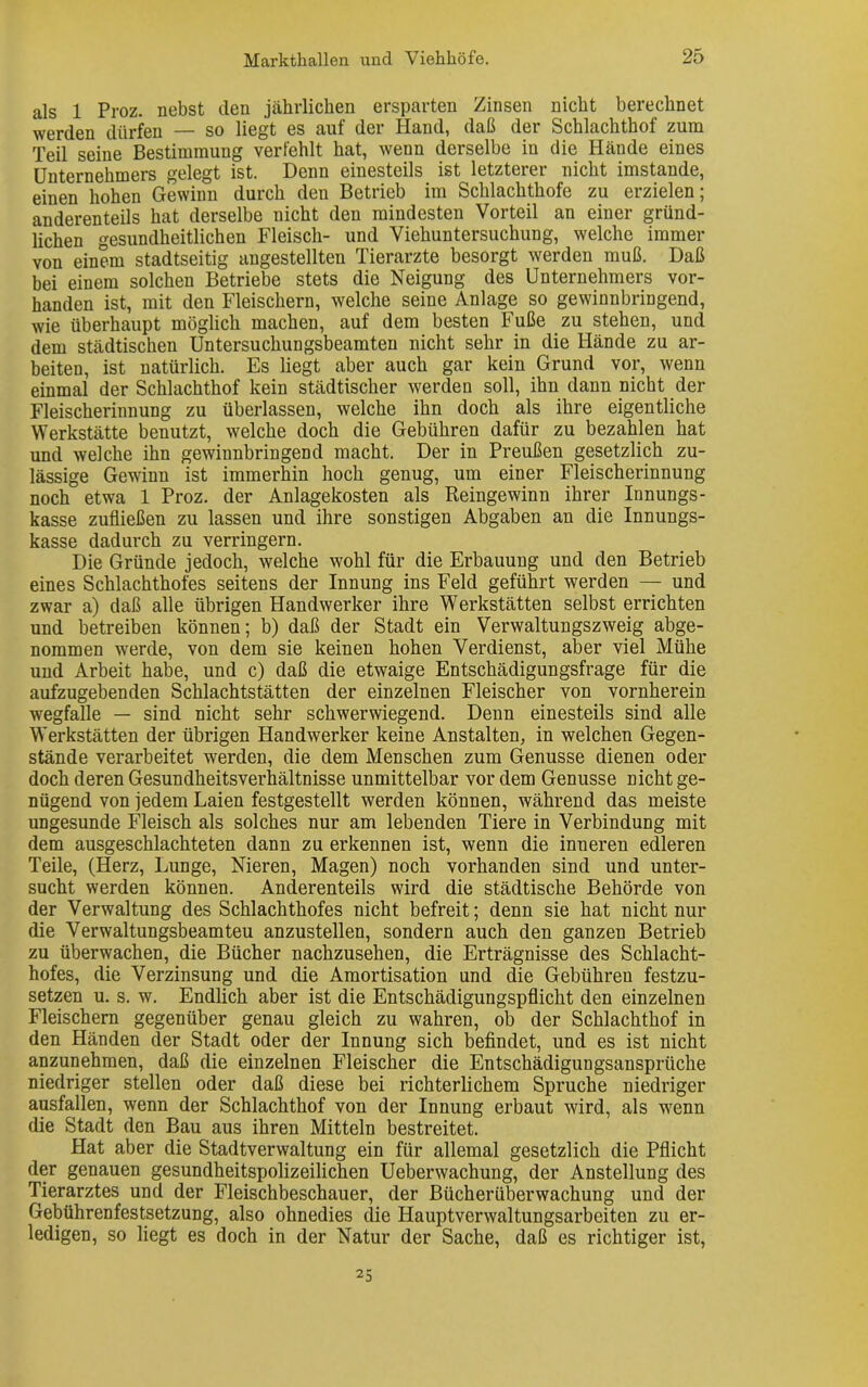 als 1 Proz. nebst den jährlichen ersparten Zinsen nicht berechnet werden dürfen — so liegt es auf der Hand, daß der Schlachthof zum Teil seine Bestimmung verfehlt hat, wenn derselbe in die Hände eines Unternehmers gelegt ist. Denn einesteils ist letzterer nicht imstande, einen hohen Gewinn durch den Betrieb im Schlachthofe zu erzielen; anderenteils hat derselbe nicht den mindesten Vorteil an einer gründ- lichen gesundheitlichen Fleisch- und Viehuntersuchung, welche immer von einem stadtseitig angestellten Tierarzte besorgt werden muß. Daß bei einem solchen Betriebe stets die Neigung des Unternehmers vor- handen ist, mit den Fleischern, welche seine Anlage so gewinnbringend, wie überhaupt möglich machen, auf dem besten Fuße zu stehen, und dem städtischen Untersuchungsbeamten nicht sehr in die Hände zu ar- beiten, ist natürlich. Es liegt aber auch gar kein Grund vor, wenn einmal der Schlachthof kein städtischer werden soll, ihn dann nicht der Fleischerinnung zu überlassen, welche ihn doch als ihre eigentliche Werkstätte benutzt, welche doch die Gebühren dafür zu bezahlen hat und welche ihn gewinnbringend macht. Der in Preußen gesetzlich zu- lässige Gewinn ist immerhin hoch genug, um einer Fleischerinnung noch etwa 1 Proz. der Anlagekosten als Reingewinn ihrer Innungs- kasse zufließen zu lassen und ihre sonstigen Abgaben an die Innungs- kasse dadurch zu verringern. Die Gründe jedoch, welche wohl für die Erbauung und den Betrieb eines Schlachthofes seitens der Innung ins Feld geführt werden — und zwar a) daß alle übrigen Handwerker ihre Werkstätten selbst errichten und betreiben können; b) daß der Stadt ein Verwaltungszweig abge- nommen werde, von dem sie keinen hohen Verdienst, aber viel Mühe und Arbeit habe, und c) daß die etwaige Entschädigungsfrage für die aufzugebenden Schlachtstätten der einzelnen Fleischer von vornherein wegfalle — sind nicht sehr schwerwiegend. Denn einesteils sind alle Werkstätten der übrigen Handwerker keine Anstalten, in welchen Gegen- stände verarbeitet werden, die dem Menschen zum Genüsse dienen oder doch deren Gesundheitsverhältnisse unmittelbar vor dem Genüsse nicht ge- nügend von jedem Laien festgestellt werden können, während das meiste ungesunde Fleisch als solches nur am lebenden Tiere in Verbindung mit dem ausgeschlachteten dann zu erkennen ist, wenn die inneren edleren Teile, (Herz, Lunge, Nieren, Magen) noch vorhanden sind und unter- sucht werden können. Anderenteils wird die städtische Behörde von der Verwaltung des Schlachthofes nicht befreit; denn sie hat nicht nur die Verwaltungsbeamteu anzustellen, sondern auch den ganzen Betrieb zu überwachen, die Bücher nachzusehen, die Erträgnisse des Schlacht- hofes, die Verzinsung und die Amortisation und die Gebühren festzu- setzen u. s. w. Endlich aber ist die Entschädigungspflicht den einzelnen Fleischern gegenüber genau gleich zu wahren, ob der Schlachthof in den Händen der Stadt oder der Innung sich befindet, und es ist nicht anzunehmen, daß die einzelnen Fleischer die Entschädigungsansprüche niedriger stellen oder daß diese bei richterlichem Spruche niedriger ausfallen, wenn der Schlachthof von der Innung erbaut wird, als wenn die Stadt den Bau aus ihren Mitteln bestreitet. Hat aber die Stadtverwaltung ein für allemal gesetzlich die Pflicht der genauen gesundheitspolizeilichen Ueberwachung, der Anstellung des Tierarztes und der Fleischbeschauer, der Bücherüberwachung und der Gebührenfestsetzung, also ohnedies die Hauptverwaltungsarbeiten zu er- ledigen, so liegt es doch in der Natur der Sache, daß es richtiger ist, 25