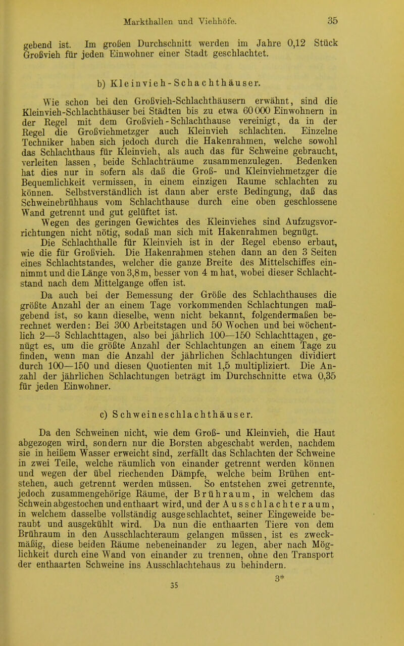 gebend ist. Im großen Durchschnitt werden im Jahre 0,12 Stück Großvieh für jeden Einwohner einer Stadt geschlachtet. b) Kleinvieh-Schachthäuser. Wie schon bei den Großvieh-Schlachthäusern erwähnt, sind die Kleinvieh-Schlachthäuser bei Städten bis zu etwa 60000 Einwohnern in der Regel mit dem Großvieh - Schlachthause vereinigt, da in der Regel die Großviehmetzger auch Kleinvieh schlachten. Einzelne Techniker haben sich jedoch durch die Hakenrahmen, welche sowohl das Schlachthaus für Kleinvieh, als auch das für Schweine gebraucht, verleiten lassen , beide Schlachträume zusammenzulegen. Bedenken hat dies nur in sofern als daß die Groß- und Kleinviehmetzger die Bequemlichkeit vermissen, in einem einzigen Raume schlachten zu können. Selbstverständlich ist dann aber erste Bedingung, daß das Schweinebrühhaus vom Schlachthause durch eine oben geschlossene Wand getrennt und gut gelüftet ist. Wegen des geringen Gewichtes des Kleinviehes sind Aufzugsvor- richtungen nicht nötig, sodaß man sich mit Hakenrahmen begnügt. Die Schlachthalle für Kleinvieh ist in der Regel ebenso erbaut, wie die für Großvieh. Die Hakenrahmen stehen dann an den 3 Seiten eines Schlachtstandes, welcher die ganze Breite des Mittelschiffes ein- nimmt und die Länge von 3,8 m, besser von 4 mhat, wobei dieser Schlacht- stand nach dem Mittelgange offen ist. Da auch bei der Bemessung der Größe des Schlachthauses die größte Anzahl der an einem Tage vorkommenden Schlachtungen maß- gebend ist, so kann dieselbe, wenn nicht bekannt, folgendermaßen be- rechnet werden: Bei 300 Arbeitstagen und 50 Wochen und bei wöchent- lich 2—3 Schlachttagen, also bei jährlich 100—150 Schlachttagen, ge- nügt es, um die größte Anzahl der Schlachtungen an einem Tage zu finden, wenn man die Anzahl der jährlichen Schlachtungen dividiert durch 100—150 und diesen Quotienten mit 1,5 multipliziert. Die An- zahl der jährlichen Schlachtungen beträgt im Durchschnitte etwa 0,35 für jeden Einwohner. c) Schweineschlachthäuser. Da den Schweinen nicht, wie dem Groß- und Kleinvieh, die Haut abgezogen wird, sondern nur die Borsten abgeschabt werden, nachdem sie in heißem Wasser erweicht sind, zerfällt das Schlachten der Schweine in zwei Teile, welche räumlich von einander getrennt werden können und wegen der übel riechenden Dämpfe, welche beim Brühen ent- stehen, auch getrennt werden müssen. So entstehen zwei getrennte, jedoch zusammengehörige Räume, der Brühraum, in welchem das Schwein abgestochen und enthaart wird, und der Ausschlachteraum, in welchem dasselbe vollständig ausgeschlachtet, seiner Eingeweide be- raubt und ausgekühlt wird. Da nun die enthaarten Tiere von dem Brühraum in den Ausschlachteraum gelangen müssen, ist es zweck- mäßig, diese beiden Räume nebeneinander zu legen, aber nach Mög- lichkeit durch eine Wand von einander zu trennen, ohne den Transport der enthaarten Schweine ins Ausschlachtehaus zu behindern. 35 3*