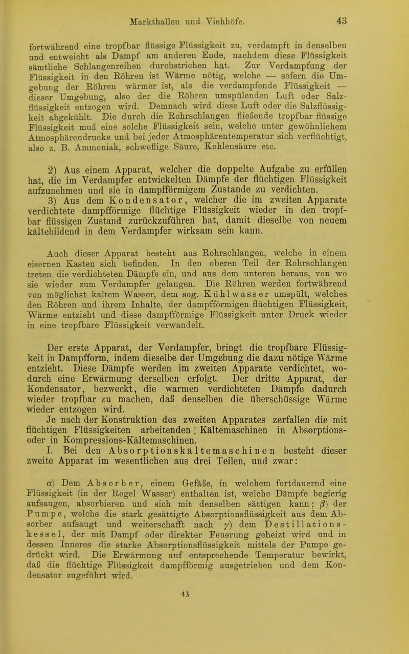 fortwährend eine tropfbar flüssige Flüssigkeit zu, verdampft in denselben und entweicht als Dampf am anderen Ende, nachdem diese Flüssigkeit sämtliche Schlangenreihen durchstrichen hat. Zur Verdampfung der Flüssigkeit in den Röhren ist Wärme nötig, welche — sofern die Um- gebung der Röhren wärmer ist, als die verdampfende Flüssigkeit — dieser Umgebung, also der die Röhren umspülenden Luft oder Salz- flüssigkeit entzogen wird. Demnach wird diese Luft oder die Salzflüssig- keit abgekühlt. Die durch die Rohrschlangen fließende tropfbar flüssige Flüssigkeit muß eine solche Flüssigkeit sein, welche unter gewöhnlichem Atmosphärendrucke und bei jeder Atmosphärentemperatur sich verflüchtigt, also z. B. Ammoniak, schweflige Säure, Kohlensäure etc. 2) Aus einem Apparat, welcher die doppelte Aufgabe zu erfüllen hat, die im Verdampfer entwickelten Dämpfe der flüchtigen Flüssigkeit aufzunehmen und sie in dampfförmigem Zustande zu verdichten. 3) Aus dem Kondensator, welcher die im zweiten Apparate verdichtete dampfförmige flüchtige Flüssigkeit wieder in den tropf- bar flüssigen Zustand zurückzuführen hat, damit dieselbe von neuem kältebildend in dem Verdampfer wirksam sein kann. Auch dieser Apparat besteht aus Rohrschlangen, welche in einem eisernen Kasten sich befinden. In den oberen Teil der Rohrschlangen treten die verdichteten Dämpfe ein, und aus dem unteren heraus, von wo sie wieder zum Verdampfer gelangen. Die Röhren werden fortwährend von möglichst kaltem Wasser, dem sog. Kühlwasser umspült, welches den Röhren und ihrem Inhalte, der dampfförmigen flüchtigen Flüssigkeit, Wärme entzieht und diese dampfförmige Flüssigkeit unter Druck wieder in eine tropfbare Flüssigkeit verwandelt. Der erste Apparat, der Verdampfer, bringt die tropfbare Flüssig- keit in Dampfform, indem dieselbe der Umgebung die dazu nötige Wärme entzieht. Diese Dämpfe werden im zweiten Apparate verdichtet, wo- durch eine Erwärmung derselben erfolgt. Der dritte Apparat, der Kondensator, bezweckt, die warmen verdichteten Dämpfe dadurch wieder tropfbar zu machen, daß denselben die überschüssige Wärme wieder entzogen wird. Je nach der Konstruktion des zweiten Apparates zerfallen die mit flüchtigen Flüssigkeiten arbeitenden; Kältemaschinen in Absorptions- oder in Kompressions-Kältemaschinen. I. Bei den Absorptionskältemaschinen besteht dieser zweite Apparat im wesentlichen aus drei Teilen, und zwar: a) Dem Absorber, einem Gefäße, in welchem fortdauernd eine Flüssigkeit (in der Regel Wasser) enthalten ist, welche Dämpfe begierig aufsaugen, absorbieren und sich mit denselben sättigen kann; ß) der Pumpe, welche die stark gesättigte Absorptionsflüssigkeit aus dem Ab- sorber aufsaugt und weiterschafft nach y) dem Destillations- kessel, der mit Dampf oder direkter Feuerung geheizt wird und in dessen Inneres die starke Absorptionsflüssigkeit mittels der Pumpe ge- drückt wird. Die Erwärmung auf entsprechende Temperatur bewirkt, daß die flüchtige Flüssigkeit dampfförmig ausgetrieben und dem Kon- densator zugeführt wird. 43