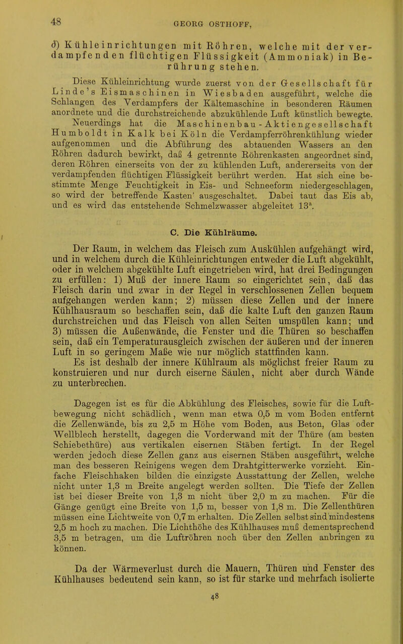 d) Kühleinrichtungen mit Röhren, welche mit der ver- dampfenden flüchtigen Flüssigkeit (Ammoniak) in Be- rührung stehen. Diese Kühleinrichtung wurde zuerst von der Gesellschaft für Linde’s Eismaschinen in Wiesbaden ausgeführt, welche die Schlangen des Verdampfers der Kältemaschine in besonderen Räumen anordnete und die durchstreichende abzukühlende Luft künstlich bewegte. Neuerdings hat die Mas chi n en b au - Ak t i e nge s eil s cha ft Humboldt in Kalk bei Köln die Verdampferröhrenkühlung wieder aufgenommen und die Abführung des abtauenden Wassers an den Röhren dadurch bewirkt, daß 4 getrennte Röhrenkasten angeordnet sind, deren Röhren einerseits von der zu kühlenden Luft, andererseits von der verdampfenden flüchtigen Flüssigkeit berührt werden. Hat sich eine be- stimmte Menge Feuchtigkeit in Eis- und Schneeform niedergeschlagen, so wird der betreffende Kasten' ausgeschaltet. Dabei taut das Eis ab, und es wird das entstehende Schmelzwasser abgeleitet 13“. C. Die Kühlräume. Der Raum, in welchem das Fleisch zum Auskühlen aufgehängt wird, und in welchem durch die Kühleinrichtungen entweder die Luft abgekühlt, oder in welchem abgekühlte Luft ein getrieben wird, hat drei Bedingungen zu erfüllen: 1) Muß der innere Raum so eingerichtet sein, daß das Fleisch darin und zwar in der Regel in verschlossenen Zellen bequem aufgehangen werden kann; 2) müssen diese Zellen und der innere Kühlhausraum so beschaffen sein, daß die kalte Luft den ganzen Raum durchstreichen und das Fleisch von allen Seiten umspülen kann; und 3) müssen die Außenwände, die Fenster und die Thüren so beschaffen sein, daß ein Temperaturausgleich zwischen der äußeren und der inneren Luft in so geringem Maße wie nur möglich stattfinden kann. Es ist deshalb der innere Kühlraum als möglichst freier Raum zu konstruieren und nur durch eiserne Säulen, nicht aber durch Wände zu unterbrechen. Dagegen ist es für die Abkühlung des Fleisches, sowie für die Luft- bewegung nicht schädlich, wenn man etwa 0,5 m vom Boden entfernt die Zellenwände, bis zu 2,5 m Höhe vom Boden, aus Beton, Glas oder Wellblech herstellt, dagegen die Vorderwand mit der Thüre (am besten Schiebethüre) aus vertikalen eisernen Stäben fertigt. In der Regel werden jedoch diese Zellen ganz aus eisernen Stäben ausgeführt, welche man des besseren Reinigens wegen dem Drahtgitterwerke vorzieht. Ein- fache Fleischhaken bilden die einzigste Ausstattung der Zellen, welche nicht unter 1,3 m Breite angelegt werden sollten. Die Tiefe der Zellen ist bei dieser Breite von 1,3 m nicht über 2,0 m zu machen. Für die Gänge genügt eine Breite von 1,5 m, besser von 1,8 m. Die Zellenthüren müssen eine Lichtweite von 0,7 m erhalten. Die Zellen sei bst sind mindestens 2.5 m hoch zu machen. Die Lichthöhe des Kühlhauses muß dementsprechend 3.5 m betragen, um die Luftröhren noch über den Zellen anbringen zu können. Da der Wärmeverlust durch die Mauern, Thüren und Fenster des Kühlhauses bedeutend sein kann, so ist für starke und mehrfach isolierte 4s
