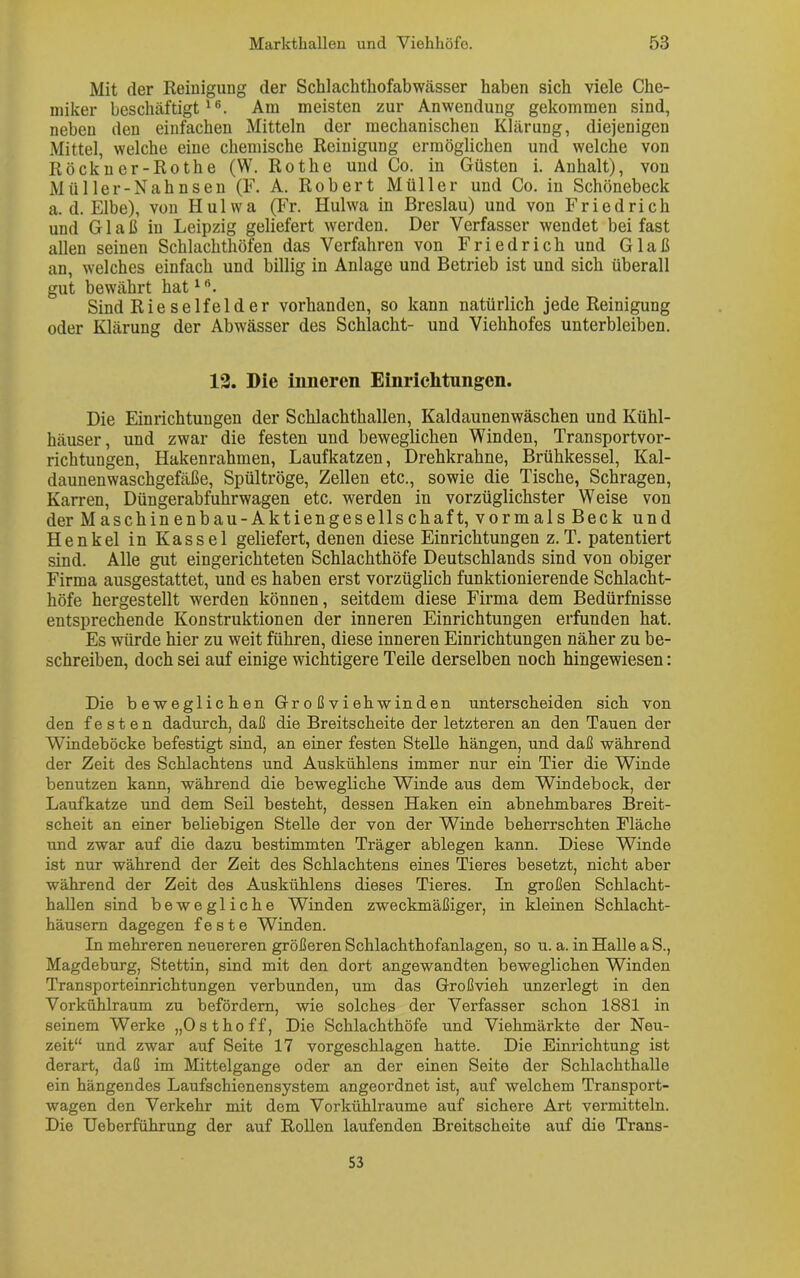 Mit der Reinigung der Schlachthofabwässer haben sich viele Che- miker beschäftigt16. Am meisten zur Anwendung gekommen sind, neben den einfachen Mitteln der mechanischen Klärung, diejenigen Mittel, welche eine chemische Reinigung ermöglichen und welche von Röckner-Rothe (W. Rothe und Co. in Güsten i. Anhalt), von Mül ler-Nah nsen (F. A. Robert Müller und Co. in Schöneheck a. d. Elbe), von Hulwa (Fr. Hulwa in Breslau) und von Friedrich und Gl aß in Leipzig geliefert werden. Der Verfasser wendet bei fast allen seinen Schlachthöfen das Verfahren von Friedrich und Glaß an, welches einfach und billig in Anlage und Betrieb ist und sich überall gut bewährt hat16. Sind Rieselfelder vorhanden, so kann natürlich jede Reinigung oder Klärung der Abwässer des Schlacht- und Viehhofes unterbleiben. 12. Die inneren Einrichtungen. Die Einrichtungen der Schlachthallen, Kaldaunenwäschen und Kühl- häuser, und zwar die festen und beweglichen Winden, Transportvor- richtungen, Hakenrahmen, Laufkatzen, Drehkrahne, Brühkessel, Kal- daunenwaschgefäße, Spültröge, Zellen etc., sowie die Tische, Schrägen, Karren, Düngerabfuhrwagen etc. werden in vorzüglichster Weise von der Maschinenbau-Aktiengesellschaft, vormals Beck und Henkel in Kassel geliefert, denen diese Einrichtungen z.T. patentiert sind. Alle gut eingerichteten Schlachthöfe Deutschlands sind von obiger Firma ausgestattet, und es haben erst vorzüglich funktionierende Schlacht- höfe hergestellt werden können, seitdem diese Firma dem Bedürfnisse entsprechende Konstruktionen der inneren Einrichtungen erfunden hat. Es würde hier zu weit führen, diese inneren Einrichtungen näher zu be- schreiben, doch sei auf einige wichtigere Teile derselben noch hingewiesen: Die beweglichen Gr o ß v i eh w in d en unterscheiden sich von den festen dadurch, daß die Breitscheite der letzteren an den Tauen der Windeböcke befestigt sind, an einer festen Stelle hängen, und daß während der Zeit des Schlachtens und Auskühlens immer nur ein Tier die Winde benutzen kann, während die bewegliche Winde aus dem Windebock, der Laufkatze und dem Seil besteht, dessen Haken ein abnehmbares Breit- scheit an einer beliebigen Stelle der von der Winde beherrschten Fläche und zwar auf die dazu bestimmten Träger ablegen kann. Diese Winde ist nur während der Zeit des Schlachtens eines Tieres besetzt, nicht aber während der Zeit des Auskühlens dieses Tieres. In großen Schlacht- hallen sind bewegliche Winden zweckmäßiger, in kleinen Schlacht- häusern dagegen feste Winden. In mehreren neuereren größeren Schlachthofanlagen, so u. a. in Halle a S., Magdeburg, Stettin, sind mit den dort angewandten beweglichen Winden Transporteinrichtungen verbunden, um das Großvieh unzerlegt in den Vorkühlraum zu befördern, wie solches der Verfasser schon 1881 in seinem Werke „Ost ho ff, Die Schlachthöfe und Viehmärkte der Neu- zeit“ und zwar auf Seite 17 vorgeschlagen hatte. Die Einrichtung ist derart, daß im Mittelgange oder an der einen Seite der Schlachthalle ein hängendes Laufschienensystem angeordnet ist, auf welchem Transport- wagen den Verkehr mit dem Vorkühlraume auf sichere Art vermitteln. Die Ueberführung der auf Rollen laufenden Breitscheite auf die Trans- 53