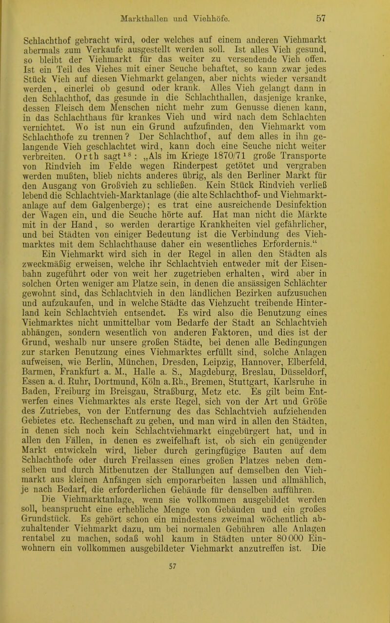 Schlachthof gebracht wird, oder welches auf einem anderen Viehmarkt abermals zum Verkaufe ausgestellt werden soll. Ist alles Vieh gesund, so bleibt der Viehmarkt für das weiter zu versendende Vieh offen. Ist ein Teil des Viehes mit einer Seuche behaftet, so kann zwar jedes Stück Vieh auf diesen Viehmarkt gelangen, aber nichts wieder versandt werden, einerlei ob gesund oder krank. Alles Vieh gelangt dann in den Schlachthof, das gesunde in die Schlachthallen, dasjenige kranke, dessen Fleisch dem Menschen nicht mehr zum Genüsse dienen kann, in das Schlachthaus für krankes Vieh und wird nach dem Schlachten vernichtet. Wo ist nun ein Grund aufzufinden, den Viehmarkt vom Schlachthofe zu trennen? Der Schlachthof, auf dem alles in ihn ge- langende Vieh geschlachtet wird, kann doch eine Seuche nicht weiter verbreiten. Orth sagt18: „Als im Kriege 1870/71 große Transporte von Rindvieh im Felde wegen Rinderpest getötet und vergraben werden mußten, blieb nichts anderes übrig, als den Berliner Markt für den Ausgang von Großvieh zu schließen. Kein Stück Rindvieh verließ lebend die Schlachtvieh-Marktanlage (die alte Schlachthof-und Viehmarkt- anlage auf dem Galgenberge); es trat eine ausreichende Desinfektion der Wagen ein, und die Seuche hörte auf. Hat man nicht die Märkte mit in der Hand, so werden derartige Krankheiten viel gefährlicher, und bei Städten von einiger Bedeutung ist die Verbindung des Vieh- marktes mit dem Schlachthause daher ein wesentliches Erfordernis.“ Ein Viehmarkt wird sich in der Regel in allen den Städten als zweckmäßig erweisen, welche ihr Schlachtvieh entweder mit der Eisen- bahn zugeführt oder von weit her zugetrieben erhalten, wird aber in solchen Orten weniger am Platze sein, in denen die ansässigen Schlächter gewohnt sind, das Schlachtvieh in den ländlichen Bezirken aufzusuchen und aufzukaufen, und in welche Städte das Viehzucht treibende Hinter- land kein Schlachtvieh entsendet. Es wird also die Benutzung eines Viehmarktes nicht unmittelbar vom Bedarfe der Stadt an Schlachtvieh abhängen, sondern wesentlich vou anderen Faktoren, und dies ist der Grund, weshalb nur unsere großen Städte, bei denen alle Bedingungen zur starken Benutzung eines Viehmarktes erfüllt sind, solche Anlagen aufweisen, wie Berlin, München, Dresden, Leipzig, Hannover, Elberfeld, Barmen, Frankfurt a. M., Halle a. S., Magdeburg, Breslau, Düsseldorf, Essen a. d. Ruhr, Dortmund, Köln a.Rh., Bremen, Stuttgart, Karlsruhe in Baden, Freiburg im Breisgau, Straßburg, Metz etc. Es gilt beim Ent- werfen eines Viehmarktes als erste Regel, sich von der Art und Größe des Zutriebes, von der Entfernung des das Schlachtvieh aufziehenden Gebietes etc. Rechenschaft zu geben, und man wird in allen den Städten, in denen sich noch kein Schlachtviehmarkt eingebürgert hat, und in allen den Fällen, in denen es zweifelhaft ist, ob sich ein genügender Markt entwickeln wird, lieber durch geringfügige Bauten auf dem Schlachthofe oder durch Freilassen eines großen Platzes neben dem- selben und durch Mitbenutzen der Stallungen auf demselben den Vieh- markt aus kleinen Anfängen sich emporarbeiten lassen und allmählich, je nach Bedarf, die erforderlichen Gebäude für denselben aufführen. Die Viehmarktanlage, wenn sie vollkommen ausgebildet wrerden soll, beansprucht eine erhebliche Menge von Gebäuden und ein großes Grundstück. Es gehört schon ein mindestens zweimal wöchentlich ab- zuhaltender Viehmarkt dazu, um bei normalen Gebühren alle Anlagen rentabel zu machen, sodaß wohl kaum in Städten unter 80000 Ein- wohnern ein vollkommen ausgebildeter Viehmarkt anzutreffen ist. Die 57