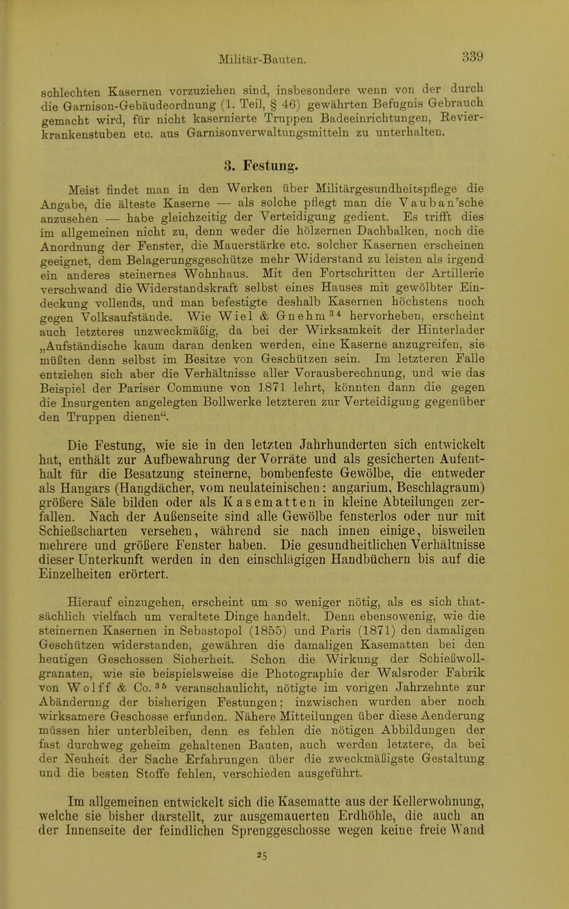 schlechten Kasernen vorzuziehen sind, insbesondere wenn von der durch die Garnison-Gebäudeordnung (1. Teil, § 46) gewährten Befugnis Gebrauch gemacht wird, für nicht kasernierte Truppen Badeeinrichtungen, Revier- krankenstuben etc. aus Garnisonverwaltungsmitteln zu unterhalten. 3. Festung. Meist findet man in den Werken über Militärgesundheitspflege die Angabe, die älteste Kaserne — als solche pflegt man die Vauban’sche anzusehen — habe gleichzeitig der Verteidigung gedient. Es trifft dies im allgemeinen nicht zu, denn weder die hölzernen Dachbalken, noch die Anordnung der Fenster, die Mauerstärke etc. solcher Kasernen erscheinen geeignet, dem Belagerungsgeschütze mehr Widerstand zu leisten als irgend ein anderes steinernes Wohnhaus. Mit den Fortschritten der Artillerie verschwand die Widerstandskraft selbst eines Hauses mit gewölbter Ein- deckung vollends, und man befestigte deshalb Kasernen höchstens noch gegen Volksaufstände. Wie Wiel & Gnehm34 hervorheben, erscheint auch letzteres unzweckmäßig, da bei der Wirksamkeit der Hinterlader „Aufständische kaum daran denken werden, eine Kaserne anzugreifen, sie müßten denn selbst im Besitze von Geschützen sein. Im letzteren Falle entziehen sich aber die Verhältnisse aller Vorausberechnung, und wie das Beispiel der Pariser Commune von 1871 lehrt, könnten dann die gegen die Insurgenten angelegten Bollwerke letzteren zur Verteidigung gegenüber den Truppen dienen“. Die Festung, wie sie in den letzten Jahrhunderten sich entwickelt hat, enthält zur Aufbewahrung der Vorräte und als gesicherten Aufent- halt für die Besatzung steinerne, bombenfeste Gewölbe, die entweder als Hangars (Hangdächer, vom neulateinischeu: angarium, Beschlagraum) größere Säle bilden oder als Kasematten in kleine Abteilungen zer- fallen. Nach der Außenseite sind alle Gewölbe fensterlos oder nur mit Schießscharten versehen, während sie nach innen einige, bisweilen mehrere und größere Fenster haben. Die gesundheitlichen Verhältnisse dieser Unterkunft werden in den einschlägigen Handbüchern bis auf die Einzelheiten erörtert. Hierauf einzugehen, erscheint um so weniger nötig, als es sich that- sächlich vielfach um veraltete Dinge handelt. Denn ebensowenig, wie die steinernen Kasernen in Sebastopol (1855) und Paris (1871) den damaligen Geschützen widerstanden, gewähren die damaligen Kasematten bei den heutigen Geschossen Sicherheit. Schon die Wirkung der Schießwoll- granaten, wie sie beispielsweise die Photographie der Walsroder Fabrik von Wolff & Co. 35 veranschaulicht, nötigte im vorigen Jahrzehnte zur Abänderung der bisherigen Festungen; inzwischen wurden aber noch wirksamere Geschosse erfunden. Nähere Mitteilungen über diese Aenderung müssen hier unterbleiben, denn es fehlen die nötigen Abbildungen der fast durchweg geheim gehaltenen Bauten, auch werden letztere, da bei der Neuheit der Sache Erfahrungen über die zweckmäßigste Gestaltung und die besten Stoffe fehlen, verschieden ausgeführt. Im allgemeinen entwickelt sich die Kasematte aus der Kellerwohnung, welche sie bisher darstellt, zur ausgemauerteu Erdhöhle, die auch an der Innenseite der feindlichen Sprenggeschosse wegen keine freie Wand 25