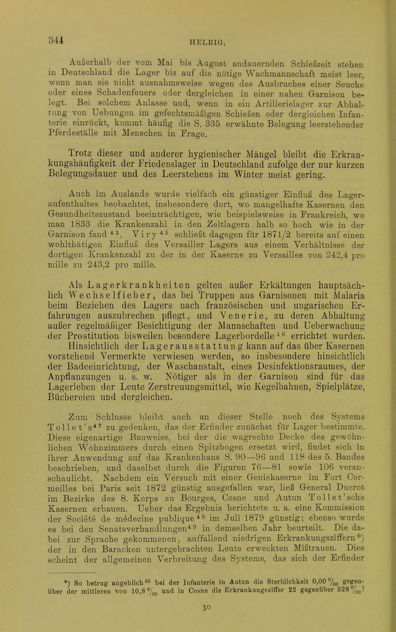 Außerhalb der vom Mai bis August andauernden Schießzeit stehen in Deutschland die Lager bis auf die nötige Wachmannschaft meist leer, wenu man sie nicht ausnahmsweise wegen des Ausbruches einer Seuche oder eines Schadenfeuers oder dergleichen in einer nahen Garnison be- legt. Bei solchem Anlasse und, wenn in ein Artillerielager zur Abhal- tung von Uebungen im gefechtsmäßigen Schießen oder dergleichen Infan- terie einrückt, kommt häufig die S. 335 erwähnte Belegung leerstehender Pferdeställe mit Menschen in Frage. Trotz dieser und anderer hygienischer Mängel bleibt die Erkran- kungshäufigkeit der Friedenslager in Deutschland zufolge der nur kurzen Belegungsdauer und des Leerstehens im Winter meist gering. Auch im Auslande wurde vielfach ein günstiger Einfluß des Lager- aufenthaltes beobachtet, insbesondere dort, wo mangelhafte Kasernen den Gesundheitszustand beeinträchtigen, wie beispielsweise in Frankreich, wo man 1833 die Krankenzahl in den Zeltlagern halb so hoch wie in der Garnison fand 43. Vi ry 45 schließt dagegen für 1871/2 bereits auf einen wohlthätigen Einfluß des Versailler Lagers aus einem Verhältnisse der dortigen Krankenzahl zu der in der Kaserne zu Versailles von 242,4 pro mille zu 243,2 pro mille. Als Lagerkrankheiteu gelten außer Erkältungen hauptsäch- lich W e c h s e 1 f i e b e r, das bei Truppen aus Garnisonen mit Malaria beim Beziehen des Lagers nach französischen und ungarischen Er- fahrungen auszubrechen pflegt, und Venerie, zu deren Abhaltung außer regelmäßiger Besichtigung der Mannschaften und Ueberwachung der Prostitution bisweilen besondere Lagerbordelle4 6 errichtet wurden. Hinsichtlich der Lagerausstattung kann auf das über Kasernen vorstehend Vermerkte verwiesen werden, so insbesondere hinsichtlich der Badeeinrichtung, der Waschanstalt, eines Desinfektionsraumes, der Anpflanzungen u. s. w. Nötiger als in der Garnison sind für das Lagerleben der Leute Zerstreuungsmittel, wie Kegelbahnen, Spielplätze, Büchereien und dergleichen. Zum Schlüsse bleibt auch an dieser Stelle noch des Systems Tolle t’s47 zu gedenken, das der Erfinder zunächst für Lager bestimmte. Diese eigenartige Bauweise, bei der die wagrechte Decke des gewöhn- lichen Wohnzimmers durch einen Spitzbogen ersetzt wird, findet sich in ihrer Anwendung auf das Krankenhaus S. 90—96 und 118 des 5. Bandes beschrieben, und daselbst durch die Figuren 76—81 sowie 106 veran- schaulicht. Nachdem ein Versuch mit einer Geniekaserne im Fort Cor- meilles bei Paris seit 1872 günstig ausgefallen war, ließ General Ducrot im Bezirke des 8. Korps zu Bourges, Cosne und Autun Toll et'sehe Kasernen erbauen. Ueber das Ergebnis berichtete u. a. eine Kommission der Socidte de m^decine publique 4s im Juli 1879 günstig; ebenso wurde es bei den Senatsverhandlungen4 9 in demselben Jahr beurteilt. Die da- bei zur Sprache gekommenen, auffallend niedrigen Erkrankungsziftern*) der in den Baracken untergebrachten Leute erweckten Mißtrauen. Dies scheint der allgemeinen Verbreitung des Systems, das sich der Erfinder *) So betrug angeblich65 bei der Infanterie in Autun die Sterblichkeit 0,00 0/00 gegen- über der mittleren von 10,8 °/00 und in Cosne die Erkrankungsziffer 22 gegenüber 528°/00! 3°