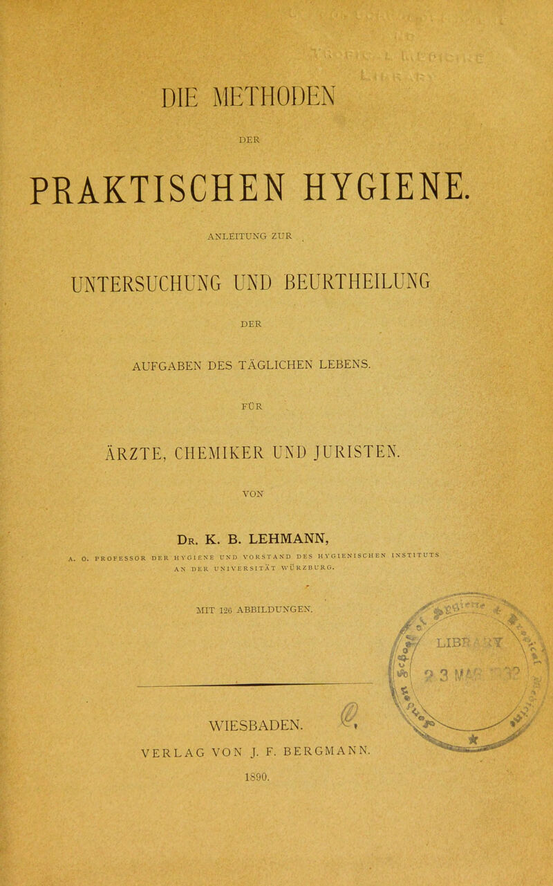 DIE METHODEN DER PRAKTISCHEN HYGIENE. ANLEITUNG ZUR UNTERSUCHUNG UND BEURTHEILUNG DER AUFGABEN DES TÄGLICHEN LEBENS. FÜR ÄRZTE, CHEMIKER UND JURISTEN. VON Dr. K. B. LEHMANN, A. O. PROFESSOR DER HYGIENE UND VORSTAND DES HYGIENISCHEN INSTITUTS AN DER UNIVERSITÄT WÜRZ BURG. MIT 120 ABBILDUNGEN. WIESBADEN. VERLAG VON J. F. BERGMANN. 1890.