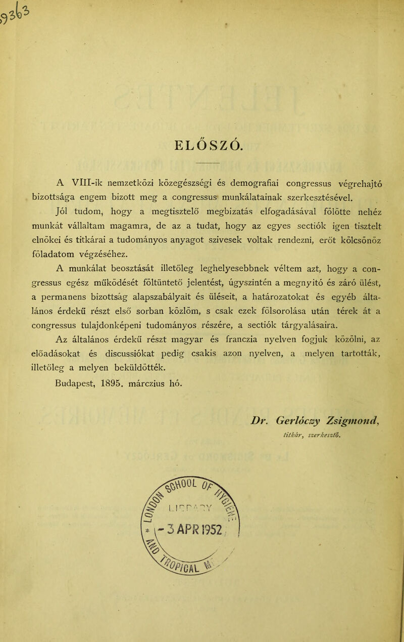 ELŐSZŐ. A VlII-ik nemzetközi közegészségi és demográfiái congressus végrehajtó bizottsága engem bizott meg a congressus munkálatainak szerkesztésével. Jól tudomj hogy a megtisztelő' megbízatás elfogadásával fölötte nehéz munkát vállaltam magamra, de az a tudat, hogy az egyes sectiók igen tisztelt elnökei és titkárai a tudományos anyagot szívesek voltak rendezni, erőt kölcsönöz föladatom végzéséhez. A munkálat beosztását illetőleg leghelyesebbnek véltem azt, hogy a con- gressus egész működését föltüntető jelentést, úgyszintén a megnyitó és záró ülést, a permanens bizottság alapszabályait és üléseit, a határozatokat és egyéb álta- lános érdekű részt első sorban közlöm, s csak ezek fölsorolása után térek át a congressus tulajdonképeni tudományos részére, a sectiók tárgyalásaira. Az általános érdekű részt magyar és franczia nyelven fogjuk közölni, az előadásokat és discussiókat pedig csakis azon nyelven, a melyen tartották, illetőleg a melyen beküldötték. Budapest, 1895. márczius hó. Dr. Gerlócsy Zsigmondi íitkár, szerkesztő.