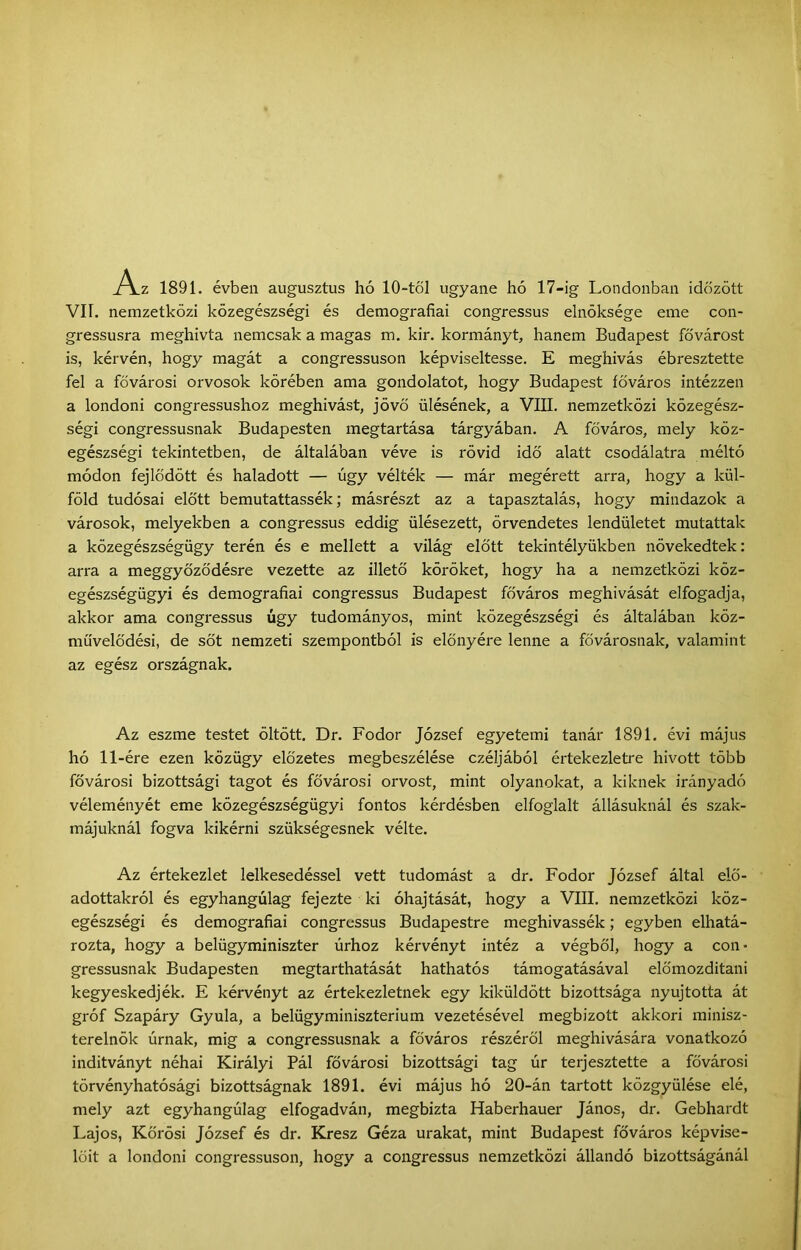 Az 1891. évben augusztus hó 10-töI ugyané hó 17-ig Londonban időzött VII. nemzetközi közegészségi és demográfiái congressus elnöksége eme con- gressusra meghívta nemcsak a magas m. kir. kormányt, hanem Budapest fővárost is, kérvén, hogy magát a congressuson képviseltesse. E meghívás ébresztette fel a fővárosi orvosok körében ama gondolatot, hogy Budapest főváros intézzen a londoni congressushoz meghivást, jövő ülésének, a VIII. nemzetközi közegész- ségi congressusnak Budapesten megtartása tárgyában. A főváros, mely köz- egészségi tekintetben, de általában véve is rövid idő alatt csodálatra méltó módon fejlődött és haladott — úgy vélték — már megérett arra, hogy a kül- föld tudósai előtt bemutattassék; másrészt az a tapasztalás, hogy mindazok a városok, melyekben a congressus eddig ülésezett, örvendetes lendületet mutattak a közegészségügy terén és e mellett a világ előtt tekintélyükben növekedtek: arra a meggyőződésre vezette az illető köröket, hogy ha a nemzetközi köz- egészségügyi és demográfiái congressus Budapest főváros meghívását elfogadja, akkor ama congressus úgy tudományos, mint közegészségi és általában köz- művelődési, de sőt nemzeti szempontból is előnyére lenne a fővárosnak, valamint az egész országnak. Az eszme testet öltött. Dr. Fodor József egyetemi tanár 1891. évi május hó 11-ére ezen közügy előzetes megbeszélése czéljából értekezletre hivott több fővárosi bizottsági tagot és fővárosi orvost, mint olyanokat, a kiknek irányadó véleményét eme közegészségügyi fontos kérdésben elfoglalt állásuknál és szak- májuknál fogva kikérni szükségesnek vélte. Az értekezlet lelkesedéssel vett tudomást a dr. Fodor József által elő- adottakról és egyhangúlag fejezte ki óhajtását, hogy a VIII. nemzetközi köz- egészségi és demográfiái congressus Budapestre meghivassék; egyben elhatá- rozta, hogy a belügyminiszter úrhoz kérvényt intéz a végből, hogy a con* gressusnak Budapesten megtarthatását hathatós támogatásával előmozdítani kegyeskedjék. E kérvényt az értekezletnek egy kiküldött bizottsága nyújtotta át gróf Szapáry Gyula, a belügyminisztérium vezetésével megbízott akkori minisz- terelnök úrnak, mig a congressusnak a főváros részéről meghívására vonatkozó indítványt néhai Királyi Pál fővárosi bizottsági tag úr terjesztette a fővárosi törvényhatósági bizottságnak 1891. évi május hó 20-án tartott közgyűlése elé, mely azt egyhangúlag elfogadván, megbízta Haberhauer János, dr. Gebhardt Lajos, Körösi József és dr. Kresz Géza urakat, mint Budapest főváros képvise- lőit a londoni congressuson, hogy a congressus nemzetközi állandó bizottságánál