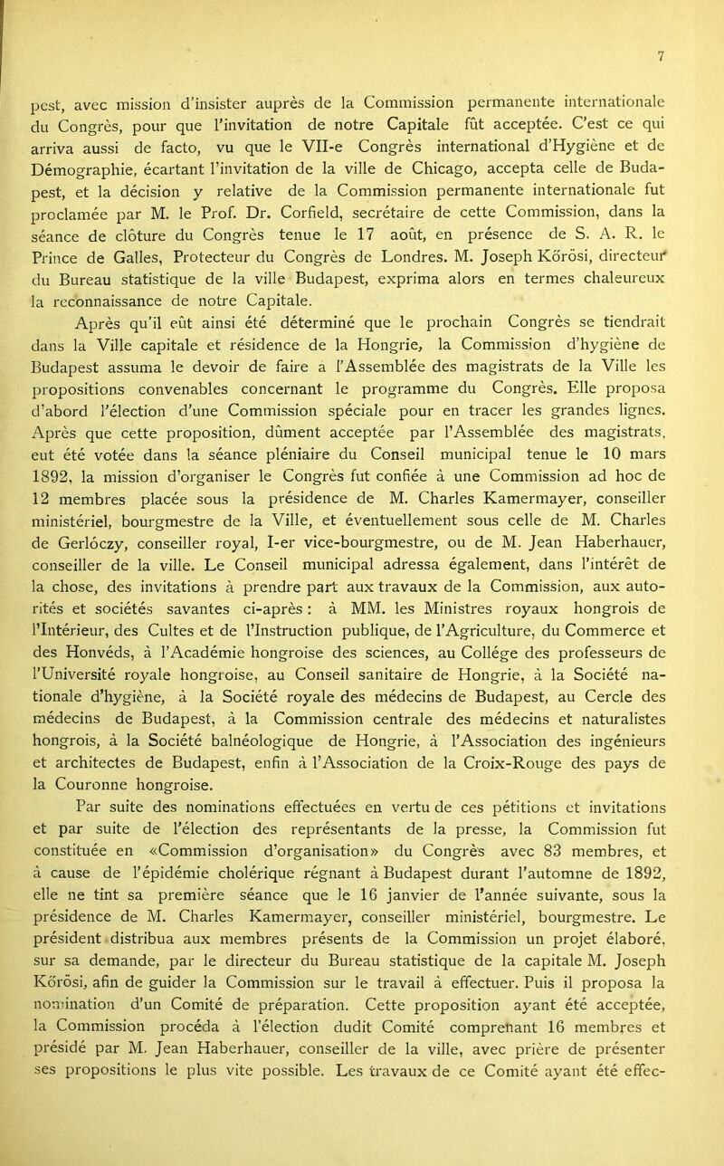 pest, avec inission d’insister auprés de la Commission permanente internationale du Congrés, pour que Tinvitation de notre Capitale fut acceptée. C’est ce qui arriva aussi de facto, vu que le Vll-e Congrés International d’Hygiéne et de Démographie, écartant l’invitation de la vilié de Chicago, accepta celle de Buda- pest, et la décision y relatíve de la Commission permanente internationale fut proclamée pár M. le Prof. Dr. Corfield, secrétaire de cette Commission, dans la séance de clőture du Congrés tenue le 17 aoCit, en présence de S. A. R. le Prince de Galles, Protecteur du Congrés de Londres. M. Joseph Körösi, directeur* du Bureau statistique de la vilié Budapest, exprima alors en termes chaleureux la reconnaissance de notre Capitale. Aprés qu’il eűt ainsi été déterminé que le prochain Congrés se tiendrait dans la Vilié capitale et résidence de la Hongrie, la Commission d’hygiéne de Budapest assuma le devoir de fairé a l’Assemblée des magi.strats de la Vilié les propositions convenables concernant le programme du Congrés. Elle proposa d’abord l'élection d’une Commission spéciale pour en tracer les grandes lignes. Aprés que cette proposition, dúment acceptée pár l’Assemblée des magistrats, eut été votée dans la séance pléniaire du Conseil municipal tenue le 10 mars 1892, la mission d’organiser le Congrés fut confiée á une Commission ad hoc de 12 membres placée sous la présidence de M. Charles Kamermayer, conseiller ministériel, bourgmestre de la Vilié, et éventuellement sous celle de M. Charles de Gerlóczy, conseiller royal, I-er vice-bourgmestre, ou de M. Jean Haberhauer, conseiller de la vilié. Le Conseil municipal adressa également, dans l’intérét de la chose, des invitations á prendre part aux travaux de la Commission, aux auto- ritás et sociétés savantes ci-aprés: á MM. les Ministres royaux hongrois de l’Intérieur, des Cultes et de l’Instruction publique, de l’Agriculture, du Commerce et des Honvéds, á l’Académie hongroise des Sciences, au Collége des professeurs de rUniversité royale hongroise, au Conseil sanitaire de Hongrie, á la Société na- tionale d’hygiéne, á la Société royale des médecins de Budapest, au Cercle des médecins de Budapest, á la Commission centrale des médecins et naturalistes hongrois, á la Société balnéologique de Hongrie, á l’Association des ingénieurs et architectes de Budapest, enfin á l’Association de la Croix-Rouge des pays de la Couronne hongroise. Pár suite des nominations efifectuées en vertu de ces pétitions et invitations et pár suite de l’élection des représentants de la préssé, la Commission fut constituée en «Commission d’organisation» du Congrés avec 83 membres, et á cause de l’épidémie cholérique régnant á Budapest durant l’automne de 1892, elle ne tint sa premiére séance que le 16 janvier de l’année suivante, sous la présidence de M. Charles Kamermayer, conseiller ministériel, bourgmestre. Le président distribua aux membi'es présents de la Commission un projet élaboré, sur sa demande, pár le directeur du Bureau statistique de la capitale M. Joseph Körösi, afin de guider la Commission sur le travail á effectuer. Puis il proposa la nomination d’un Comité de préparation. Cette proposition ayant été acceptée, la Commission procéda á l’élection dudit Comité comprenant 16 membres et présidé pár M. Jean Haberhauer, conseiller de la vilié, avec priére de présenter ses propositions le plus vite possible. Les travaux de ce Comité ayant été effec-