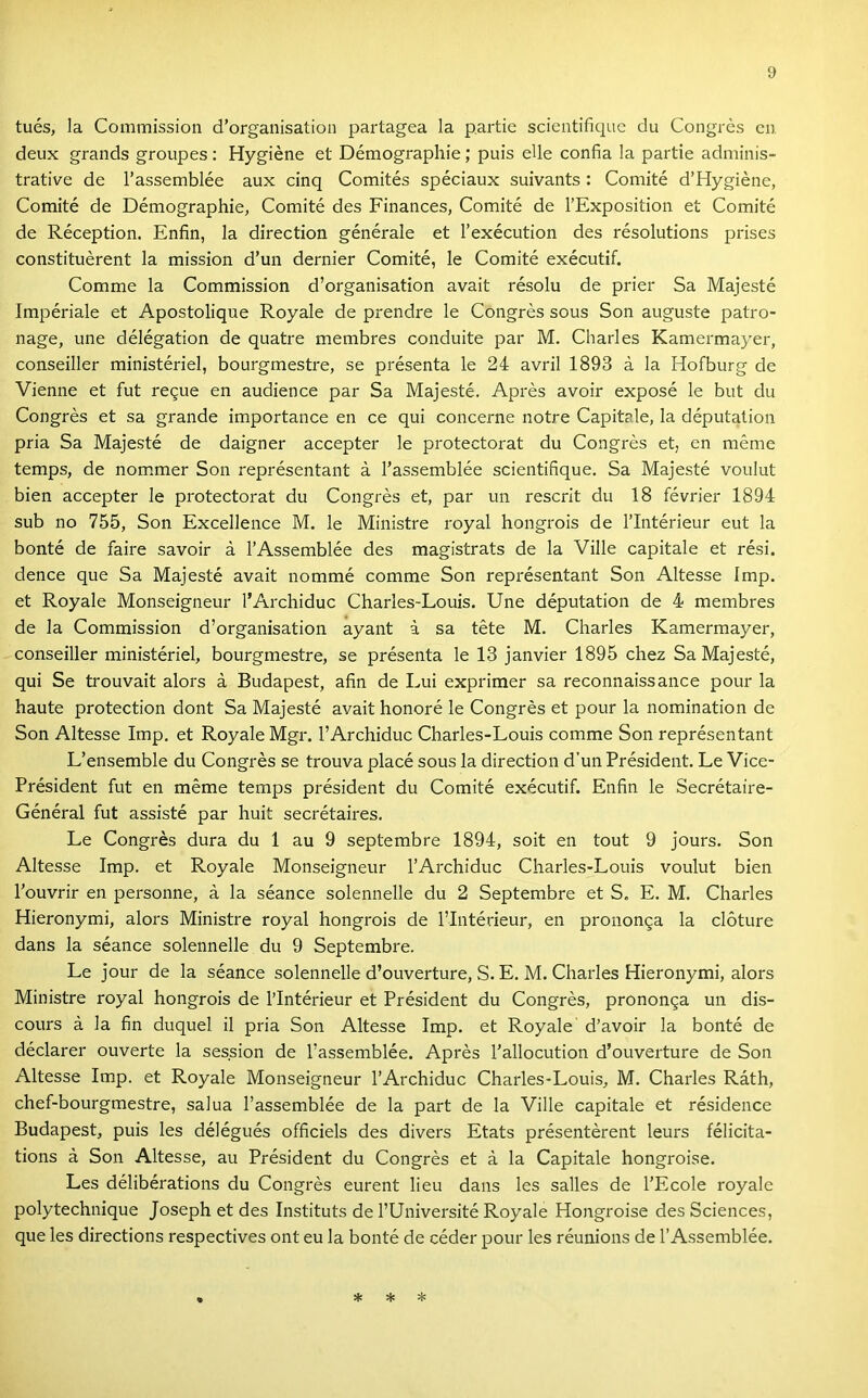 tués, la Commissioii d’organisation partagea la partié scieiitifiquc du Congrés cu deux grands groupes : Hygiéne et Démographie; puis elle confia la partié adminis- trative de l’assemblée aux cinq Comités spéciaux suivants : Comité d’Hygiéne, Comité de Démographie, Comité des Finances, Comité de l’Exposition et Comité de Réception. Enfin, la direction générale et l’exécution des résolutions prises constituérent la mission d’un dernier Comité, le Comité exécutif. Comme la Commission d’organisation avait résolu de prier Sa Majesté Impériale et Apostolique Royale de prendre le Congrés sous Són auguste patro- nage, une délégation de quatre membres conduite pár M. Charles Kamermayer, conseiller ministériel, bourgmestre, se présenta le 24 avril 1893 á la Hofburg de Vienne et fut re9ue en audience pár Sa Majesté. Aprés avoir exposé le bút du Congrés et sa grande importance en ce qui concerne notre Capitale, la députMion pria Sa Majesté de daigner accepter le protectorat du Congrés et, en mérne temps, de nom.mer Són représentant á Tassemblée scientifique. Sa Majesté voulut bien accepter le protectorat du Congrés et, pár un rescrlt du 18 février 1894 sub no 755, Són Excellence M. le Ministre royal hongrois de l’Intérieur eut la bonté de fairé savoir á l’Assemblée des magistrats de la Vilié capitale et rési. dence que Sa Majesté avait nőmmé comme Són représentant Són Altesse Imp. et Royale Monseigneur l’Archiduc Charles-Louis. Une députation de 4 membres de la Commission d’organisation ayant á sa tété M. Charles Kamermayer, conseiller ministériel, bourgmestre, se présenta le 13 janvier 1895 chez Sa Majesté, qui Se trouvait alors á Budapest, afin de Lui exprimer sa reconnaissance pour la haute protection dönt Sa Majesté avait honoré le Congrés et pour la nomination de Són Altesse Imp. et Royale Mgr. l’Archiduc Charles-Louis comme Són représentant L’ensemble du Congrés se trouva piacé sous la direction d’un Président. Le Vice- Président fut en mérne temps président du Comité exécutif. Enfin le Secrétaire- Général fut assisté pár hűit secrétaires. Le Congrés dura du 1 au 9 septembre 1894, sóit en tout 9 jours. Són Altesse Imp. et Royale Monseigneur l’Archiduc Charles-Louis voulut bien l’ouvrir en personne, á la séance solennelle du 2 Septembre et S. E. M. Charles Hieronymi, alors Ministre royal hongrois de l’Intérieur, en prononga la clóture dans la séance solennelle du 9 Septembre. Le jour de la séance solennelle d’ouverture, S. E. M. Charles Hieronymi, alors Ministre royal hongrois de l’Intérieur et Président du Congrés, prononga un dis- cours á la fin duquel il pria Són Altesse Imp. et Royale d’avoir la bonté de déclarer ouverte la session de l’assemblée. Aprés l’allocution d’ouverture de Són Altesse Imp. et Royale Monseigneur l’Archiduc Charles-Louis, M. Charles Ráth, chef-bourgmestre, salua l’assemblée de la part de la Vilié capitale et résidence Budapest, puis les délégués officiels des divers Etats présentérent leurs félicita- tions á Són Altesse, au Président du Congrés et á la Capitale hongroise. Les délibérations du Congrés eurent lieu dans les salles de l’Ecole royale polytechnique Joseph et des Instituts de l’Université Royale Hongroise des Sciences, que les directions respectives ont eu la bonté de céder pour les réunions de 1’Assemblée. * * *