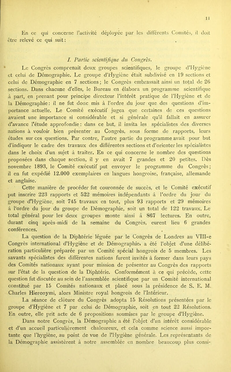 En ce qui cüiicernc l’activité déployée pár les diffcrents Coniitcs, il dóit étre relevé ce qui suit: I. Partié scientijlque du Congres. Le Congres comprenait deux groupes scientifiques, le groupe d’Hygiéiie et célúi de Démographie, Le groupe d’Hygiéne était subdivisé en 19 sections et célúi de Démographie en 7 sections; le Congres embrassait ainsi un totál de 26 sections. Dans chacune d’elles, le Bureau en élabora un programme scientifique á part, en prenant pour principe directeur l’intérét pratique de l’Hygiéne et de la Démographie: il ne fut donc mis á l’ordre du jour que des questions d’im- portance actuelle. Le Comité exécutif jugea que certaines de ces questions avaient une importance si considérable et si générale qu’il fallait en assurer d’avance l’étude approfondie: dans ce bút, il invita les spécialistes des diverses nations á vouloir bien présenter au Congres, sous forme de rapports, leurs études sur ces questions. Pár contre, l’autre partié du programme avait pour bút d’indiquer le cadre des travaux des différentes sections et d’orienter les spécialistes dans le choix d’un sujet á traiter. En ce qui concerne le nombre des questions proposées dans chaque section, il y en avait 7 grandes et 20 petites. Des novembre 1893, le Comité exécutif pút envoyer le programme du Congres; il en fut expédié 12.000 exemplaires en langues hongroise, frangaise, allemande et anglaise. Cette maniére de procéder fut couronnée de succés, et le Comité exécutif pút inserire 223 rapports et 522 mémoires indépendants á l’ordre du jour du groupe d’Hygiéne, sóit 745 travaux en tout, plus 93 rapports et 29 mémoires á l’ordre du jour du groupe de Démographie, sóit un totál de 122 travaux. Le totál général pour les deux groupes monte ainsi á 867 lectures. En outre, durant cinq aprés-midi de la semaine du Congres, eurent lieu 6 grandes conférences. , La question de la Diphtérie léguée pár le Congres de Londres au VlII-e Congres international d’Hygiéne et de Démographie? a été l’objet d’une délibé- ration particuliére préparée pár un Comité spécial hongrois de 5 membres. Les savants spécialistes des différentes nations furent invités á former dans leurs pays des Comités nationaux ayant pour mission de présenter au Congrés des rapports sur l’état de la question de la Diphtérie. Conformément á ce qui précéde, cette question fut discutée au sein de l’assemblée scientifique pár un Comité international constitué pár 15 Comités nationaux et piacé sous la présidence de S. E. M. Charles Hieronymi, alors Ministre royal hongrois de l’Intérieur. La séance de clóture du Congrés adopta 15 Résolutions présentées pár le groupe d’Hygiéne et 7 pár celui de Démographie, sóit en tout 22 Résolutions. En outre, elle prit acte de 6 propositions soumises pár le groupe d’Hygiéne. Dans notre Congrés, la Démographie a été l’objet d’un intérét considérable et d’un accueil particuliérement chaleureux, et cela comme Science aussi impor- tante que l’hygiéne, au point de vue de l’Hygiéne générale. Les représentants de la Démographie assistérent á notre assemblée en nombre beaucoup plus consi-