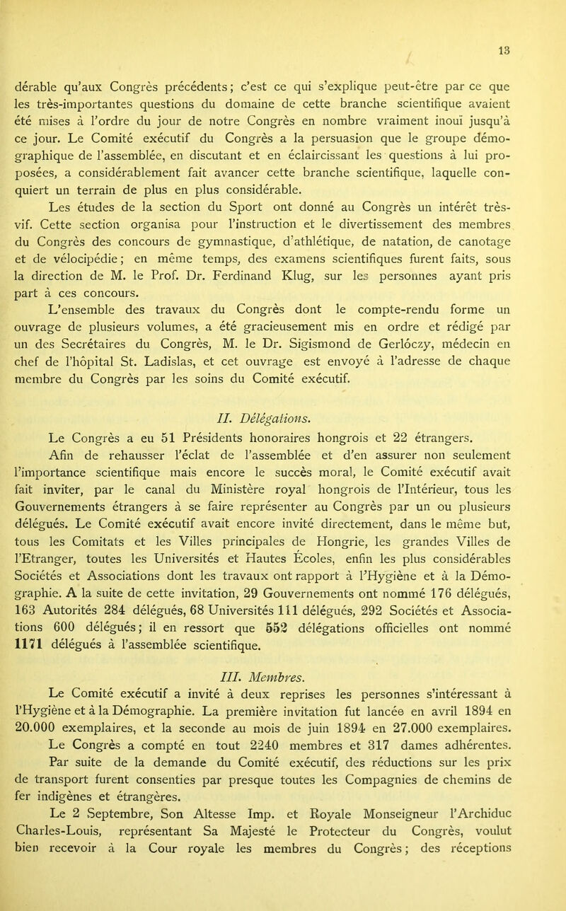 dérable qu’aux Congrés précédents; c’est ce qui s’explique peut-étre pár ce que les trés-importantes questions du domaine de cette branche scientifique avaient été mises á Tordre du jour de notre Congrés en nombre vraiment inoui jusqu’á ce jour. Le Comité exécutif du Congrés a la persuasion que le groupe démo- graphique de l’assemblée, en discutant et en éclaircissant les questions á lui pro- posées, a considérablement fait avancer cette branche scientifique, laquelle con- quiert un terrain de plus en plus considérable. Les études de la section du Sport ont donné au Congrés un intérét trés- vif. Cette section organisa pour l’instruction et le divertissement des membres du Congrés des concours de gymnastique, d’athlétique, de natation, de canotage et de vélocipédie; en mérne temps, des examens scientifiques furent faits, sous la direction de M. le Prof. Dr. Ferdinand Klug, sur les persounes ayant pris part á ces concours. L’ensemble des travaux du Congrés dönt le compte-rendu forme un ouvrage de plusieurs volumes, a été gracieusement mis en ordre et rédigé pár un des Secrétaires du Congrés, M. le Dr. Sigismond de Gerlóczy, médecin en chef de l’hőpital St. Ladislas, et cet ouvrage est envoyé á l’adresse de chaque membre du Congrés pár les soins du Comité exécutif. II. Délégations. Le Congrés a eu 51 Présidents honoraires hongrois et 22 étrangers. Afin de rehausser l’éclat de l’assemblée et d’en assurer non seulement l’importance scientifique mais encore le succés morál, le Comité exécutif avait fait inviter, pár le canal du Ministére royal hongrois de l’Intéríeur, tous les Gouvernements étrangers á se fairé représenter au Congrés pár un ou plusieurs délégués. Le Comité exécutif avait encore invité directement, dans le mérne bút, tous les Comitats et les Villes principales de Hongrie, les grandes Villes de l’Etranger, toutes les Universités et Hautes Écoles, enfin les plus considérables Sociétés et Associations dönt les travaux ont rapport á PHygiéne et á la Démo- graphie. A la suite de cette invitation, 29 Gouvernements ont nőmmé 176 délégués, 163 Autorités 284 délégués, 68 Universités 111 délégués, 292 Sociétés et Associa- tions 600 délégués; il en ressort que 552 délégations officielles ont nőmmé 1171 délégués á l’assemblée scientifique. III. Membres. Le Comité exécutif a invité á deux reprises les personnes s’intéressant á l’Hygiéne et á la Démographie. La premiere invitation fut lancée en avril 1894 en 20.000 exemplaires, et la seconde au mois de juin 1894 en 27.000 exemplaires. Le Congrés a compté en tout 2240 membres et 317 dames adhérentes. Pár suite de la demande du Comité exécutif, des réductions sur les prix de transport furent consenties pár presque toutes les Compagnies de chemins de fér indigénes et étrangéres. Le 2 Septembre, Són Altesse Imp. et Royale Monseigneur l’Archiduc Charles-Louis, représentant Sa Májesté le Protecteur du Congrés, voulut bien recevoir á la Cour royale les membres du Congrés; des réceptions