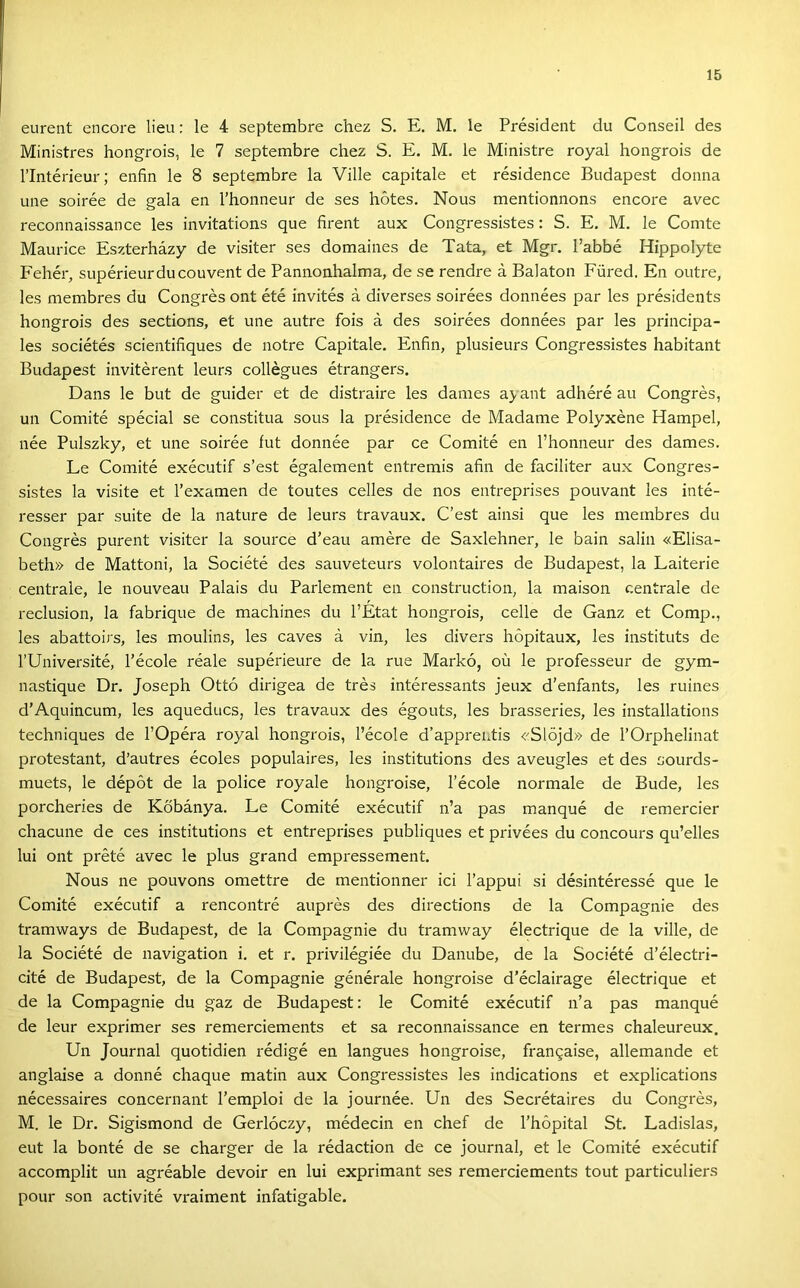 eurent encore lieu; le 4 septembre chez S. E. M. le Président du Conseil des Ministres hongrois, le 7 septembre chez S. E. M. le Ministre royal hongrois de rintérieur; enfiin le 8 septembre la Vilié capitale et résidence Budapest donna une soirée de gala en l’honneur de ses hótes. Nous mentionnons encore avec reconnaissance les invitations que firent aux Congressistes: S. E. M. le Comte Maurice Eszterházy de visiter ses domaines de Tata, et Mgr. l’abbé Hippolyte Fehér, supérieurducouvent de Pannonhalma, de se rendre á Balaton Füred. En outre, les membres du Congrés ont été invités á diverses soirées données pár les présidents hongrois des sections, et une autre fois á des soirées données pár les principa- les sociétés scientifiques de notre Capitale, Enfin, plusieurs Congressistes habitant Budapest invitérent leurs collégues étrangers. Dans le bút de guider et de distraire les dames ayant adhéré au Congrés, un Comité spécial se constitua sous la présidence de Madame Polyxéne Hampel, née Pulszky, et une soirée fut donnée pár ce Comité en l’honneur des dames. Le Comité exécutif s’est également entremis afin de faciliter aux Congres- sistes la visite et l’examen de toutes celles de nos entreprises pouvant les inté- resser pár suite de la natúré de leurs travaux. C’est ainsi que les membres du Congrés purent visiter la source d’eau amére de Saxlehner, le bain salin «Elisa- beth» de Mattoni, la Société des sauveteurs volontaires de Budapest, la Laiterie centrale, le nouveau Palais du Parlement en construction, la maison centrale de reclusion, la fabrique de machines du l’Etat hongrois, cehe de Ganz et Comp., les abattoirs, les moulins, les caves á vin, les divers hópitaux, les instituts de rUniversité, l’école réale supérieure de la rue Markó, oü le professeur de gym- nastique Dr. Joseph Ottó dirigea de trés intéressants jeux d’enfants, les ruines d’Aquincum, les aqueducs, les travaux des égouts, les brasseries, les installations techniques de l’Opéra royal hongrois, l’école d’apprentis <’'Slöjd» de l’Orphelinat protestant, d’autres écoles populaires, les institutions des aveugles et des sourds- muets, le dépót de la police royale hongroise, l’école normale de Bude, les porcheries de Kőbánya. Le Comité exécutif n’a pás manqué de remercier chacune de ces institutions et entreprises publiques et privées du concours qu’elles lui ont prété avec le plus grand empressement. Nous ne pouvons omettre de mentionner ici l’appui si désintéressé que le Comité exécutif a rencontré auprés des directions de la Compagnie des tramways de Budapest, de la Compagnie du tramway électrique de la vilié, de la Société de navigation i, et r. privilégiée du Danube, de la Société d’électri- cité de Budapest, de la Compagnie générale hongroise d’éclairage électrique et de la Compagnie du gaz de Budapest: le Comité exécutif n’a pás manqué de leur exprimer ses remerciements et sa reconnaissance en termes chaleureux. Un Journal quotidien rédigé en langues hongroise, fran9aise, allemande et anglaise a donné chaque matin aux Congressistes les indications et explications nécessaires concernant l’emploi de la journée. Un des Secrétaires du Congrés, M. le Dr. Sigismond de Gerlóczy, médecin en chef de l’hópital St. Ladislas, eut la bonté de se charger de la rédaction de ce journal, et le Comité exécutif accomplit un agréable devoir en lui exprimant ses remerciements tout particulier-s pour són activité vi'aiment infatigable.