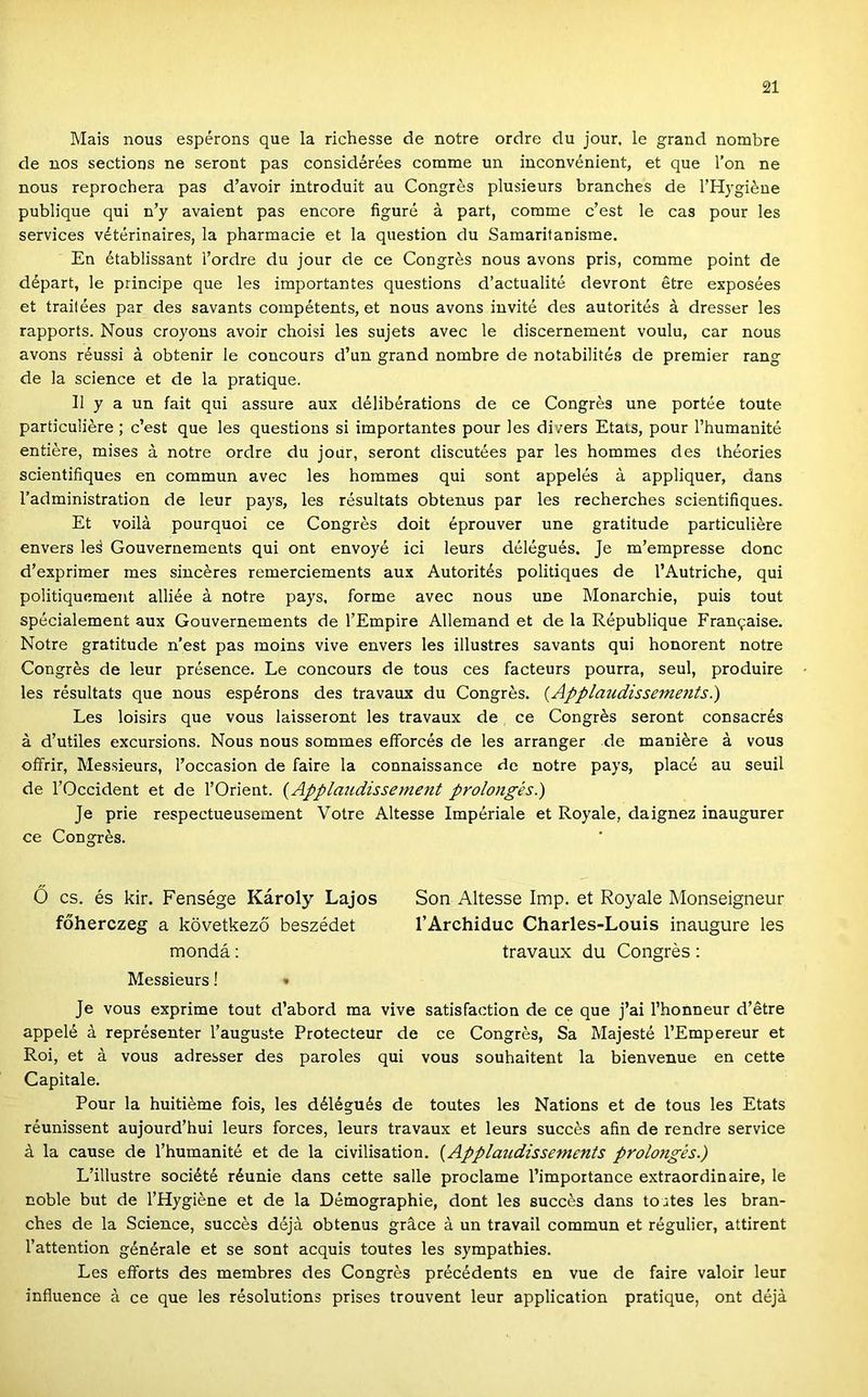 Mais nous espérons que la richesse de notre ordre du jour, le grand nombre de nos sections ne seront pás considérées comme un inconvénient, et que l’on ne nous reprochera pás d’avoir introduit au Congrés plusieurs branches de TBlygiéne publique qui n’y avaient pás encore figuré á part, comme c’est le cas pour les Services vétérinaires, la pharmacie et la question du Samaritanisme. En établissant l’ordre du jour de ce Congrés nous avons pris, comme point de départ, le principe que les importantes questions d’actualité devront étre exposées et trailées pár des savants compétents, et nous avons invité des autoritás á dresser les rapports. Nous croyons avoir choisi les sujets avec le discernement voulu, cár nous avons réussi á obtenir le concours d’un grand nombre de notabilités de premier rang de la Science et de la pratique. II y a un fait qui assure aux délibérations de ce Congrés une portáé toute particuliére ; c’est que les questions si importantes pour les divers Etats, pour l’humanitá entiére, mises á notre ordre du jour, seront discutáes pár les hommes des tháories scientifiques en commun avec les hommes qui sont appelás á appliquer, dans l’administration de leur pays, les rásultats obtenus pár les recherches scientifiques. Et voilá pourquoi ce Congrés dóit éprouver une gratitude particuliére envers leá Gouvernements qui ont envoyé ici leurs dálágués. Je m’empresse donc d’exprimer mes sincéres remerciements aux Autoritás politiques de l’Autriche, qui politiquement alliáe á notre pays, forme avec nous une Monarchie, puis tout spácialement aux Gouvernements de l’Empire Allemand et de la Rápublique Franc^aise. Notre gratitude n’est pás moins vive envers les illustres savants qui honorent notre Congrés de leur prásence. Le concours de tous ces facteurs pourra, seul, produire les rásultats que nous espérons des travaux du Congrés. (Aj>plaudissemetits.) Les loisirs que vous laisseront les travaux de ce Congrés seront consacrés á d’utiles excursions. Nous nous sommes efforcás de les arranger de maniére á vous oífrir, Messieurs, l’occasion de fairé la connaissance de notre pays, piacé au seuil de rOccident et de l’Orient. {Applaudissement prolongés.) Je prie respectueusement Votre Altesse Impériale et Royale, daignez inaugurer ce Congrés. 0 cs. és kir. Fensége Károly Lajos Són Altesse Imp. et Royale Monseigneur főherczeg a következő beszédet TArchiduc Charles-Louis inaugure les mondá: travaux du Congrés : Messieurs! » Je vous exprime tout d’abord ma vive satisfaction de ce que j’ai l’honneur d’étre appelé á représenter l’auguste Protecteur de ce Congrés, Sa Majesté l’Empereur et Roi, et á vous adresser des paroles qui vous souhaitent la bienvenue en cette Capitale. Pour la huitiéme fois, les dálágués de toutes les Nations et de tous les Etats réunissent aujourd’hui leurs forces, leurs travaux et leurs succés afin de rendre service á la cause de l’humanitá et de la civilisation. {Applaudissements prolongés.) L’illustre société réunie dans cette salle proclame l’importance extraordinaire, le noble bút de l’Hygiéne et de la Démographie, dönt les succés dans toutes les bran- ches de la Science, succés déjá obtenus gráce á un travail commun et rágulier, attirent l’attention générale et se sont acquis toutes les sympathies. Les eflforts des membres des Congrés précédents en vue de fairé valoir leur influence á ce que les résolutions prises trouvent leur application pratique, ont déjá