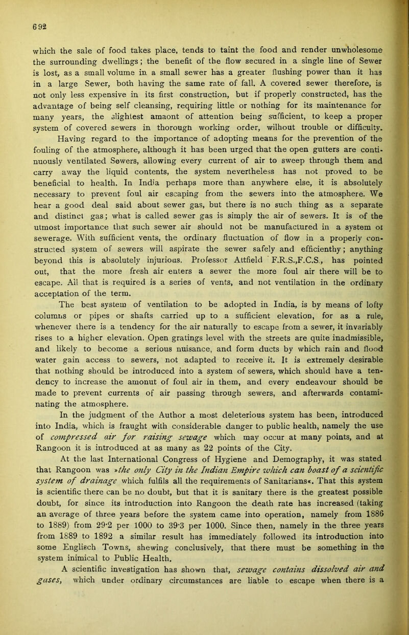 which the sale of food takes piacé, tends to taint the food and render unwholesome the surrounding dwellings; the benefit of the flow secured in a single line of Sewer is lost, as a sinall volume in a small sewer has a greater flushing power than it has in a large Sewer, both having the same rate of fali. A covered sewer therefore, is nőt only less expensive in its íirst construction, bút if properly constructed, has the advantage of being self cleansing, requiring little or nothing fór its maintenance fór many years, the slighlest amaont of attention being sufficient, to keep a proper System of covered sewers in thorough working order, wilhout trouble or difficulty. Having regard to the importance of adopting means fór the prevention of the fouling of the atmosphere, although it has been ürgéd that the open gutters are conti- nuously ventilated Sewers, ailowing every current of air to sweep through them and carry away the liquid contents, the system nevertheless has nőt proved to be beneficial to health. In India perhaps more than anywhere else, it is absolutely necessary to prevent foul air escaping from the sewers intő the atmosphere. We hear a good deal said about sewer gas, bút there is no such thing as a separate and distinct gas; what is called sewer gas is simply the air of sewers. It is of the utmost importance that such sewer air should nőt be manufactured in a system oi sewerage. With sufficient vents, the ordinary fluctuation of flow in a properly con- structed system of sewers will aspirate the sewer safely and efficienthy; anything beyond this is absolutely injurious. Professor Attfield F.R.S.,F.C.S., has pointed out, that the more fresh air enters a sewer the more foul air there will be to escape. All that is required is a series of vents, and nőt ventilation in the ordinary acceptation of the term. The best system of ventilation to be adopted in India, is by means of lofty columns or pipes or shafts carried up to a sufficient elevation, fór as a rule, whenever there is a tendency fór the air naturally to escape from a sewer, it invariably rises to a higher elevation. Open gratings level with the streets are quite inadmissible, and likely to become a serious nuisance, and form ducts by which rain and flood water gain access to sewers, nőt adapted to récéivé it. It is extremely desirable that nothing should be introduced intő a system of sewers, which should have a ten- dency to increase the amonut of foul air in them, and every endeavour should be made to prevent currents of air passing through sewers, and afterwards contami- nating the atmosphere. In the judgment of the Author a most deleterious system has been, introduced intő India, which is fraught with considerable danger to public health, namely the use of compressed air fór raising sewage which may occur at many points, and at Rangoon it is introduced at as many as 22 points of the City. At the last International Congress of Hygiene and Demography, it was stated that Rangoon was y>the only City in the Indián Empire ívhich can boast of a seientific System of drainage which fulfils all the requirements of Sanitarians*. That this system is seientific there can be no doubt, bút that it is sanitary there is the greatest possible doubt, fór since its introduction intő Rangoon the death rate has increased (taking an average of three years before the system came intő operádon, namely from 1886 to 1889) from 29*2 per 1000 to 39'3 per 1000. Since then, namely in the three years from 1889 to 1892 a similar result has immediately followed its introduction intő somé Englisch Towns, shewing conclusively, that there must be something in the system inimical to Public Health. A seientific investigation has shown that, sewage contains dissolved air and gases, which under ordinary circumstances are liable to escape when there is a
