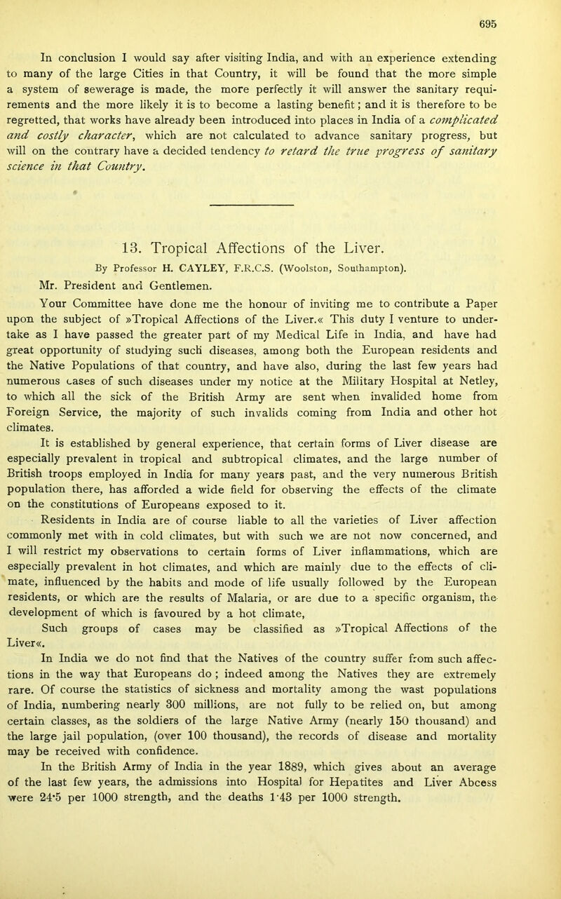 In conclusion I would say after visiting India, and with an experience extending to raany of the large Cities in that Country, it will be found that the more simple a System of sewerage is made, the more perfectly it will answer the sanitary requi- rements and the more likely it is to become a lasting beneíit; and it is therefore to be regretted, that works have already been introduced intő places in India of a coniplicated and costly character, which are nőt calculated to advance sanitary progress, bút will on the coutrary have a decided tendency to retard the true progress of sanitary Science in that Country. 13. Tropical Affections of the Liver. By Professor H. CAYLEY, F.R.C.S. (Woolston, Southampton). Mr. President and Centiemen. Your Committee have done me the honour of inviting me to contribute a Paper upon the subject of »Tropical Affections of the Liver.« This duty I venture to under- take as I have passed the greater part of my Medical Life in India, and have had great opportunity of studying sucH diseases, among both the European residents and the Native Populations of that country, and have alsó, during the last few years had numerous cases of such diseases under my notice at the Military Hospital at Netley, to which all the sick of the British Army are sent when invalided home from Foreign Service, the majority of such invalids Corning from India and other hot climates. It is established by generál experience, that certain forms of Liver disease are especially prevalent in tropical and subtropical climates, and the large number of British troops employed in India fór many years pást, and the very numerous British population there, has afforded a wide field fór observing the eflfects of the climate on the constitutions of Europeans exposed to it. Residents in India are of course liable to all the varieties of Liver affection commonly met with in cold climates, bút with such we are nőt now concerned, and I will restrict my observations to certain forms of Liver inílammations, which are especially prevalent in hot climates, and which are mainly due to the eíFects of cli- mate, iníluenced by the habits and mode of life usually followed by the European residents, or which are the results of Malaria, or are due to a specific organism, the development of which is favoured by a hot climate, Such groups of cases may be classified as »Tropical Affections of the Liver«. In India we do nőt find that the Natives of the country suffer from such aífec- tions in the way that Europeans do ; indeed among the Natives they are extremely rare. Of course the statistics of sickness and mortality among the wast populations of India, numbering nearly 300 millions, are nőt fully to be relied on, bút among certain classes, as the soldiers of the large Native Army (nearly 150 thousand) and the large jail population, (over 100 thousand), the records of disease and mortality may be received with confidence. In the British Army of India in the year 1889, which gives about an average of the last few years, the admissions intő Hospital fór Hepatites and Liver Abcess were 24'5 per 1000 strength, and the deaths 1'43 per 1000 strength.