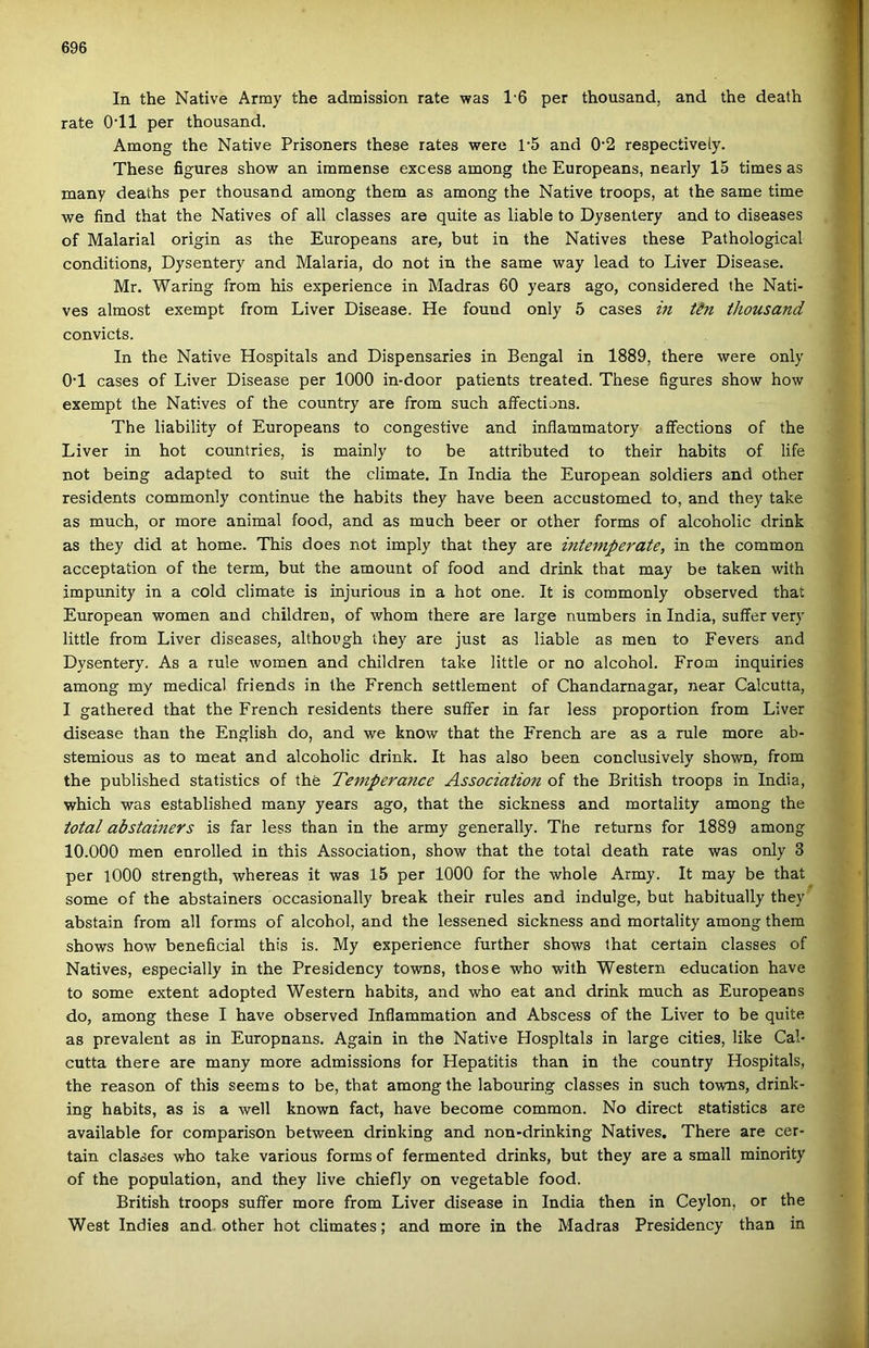 In the Native Army the admission rate was 16 per thousand, and the death rate O'll per thousand. Among the Native Prisoners these rates were p5 and 0'2 respectively. These figures show an immense excess among the Europeans, nearly 15 times as many deaths per thousand among them as among the Native troops, at the same time we find that the Natives of all classes are quite as liable to Dysentery and to diseases of Malarial origin as the Europeans are, bút in the Natives these Pathological conditions, Dysentery and Malaria, do nőt in the same way lead to Liver Disease. Mr. Waring írom his experience in Madras 60 years ago, considered the Nati- ves almost exempt from Liver Disease. He found only 5 cases in Un thousand convicts. In the Native Hospitals and Dispensaries in Bengal in 1889, there were only O’l cases of Liver Disease per 1000 in-door patients treated. These figures show how exempt the Natives of the country are from such aífections. The liability of Europeans to congestive and inflammatory aífections of the Liver in hot countries, is mainly to be attributed to their habits of life nőt being adapted to suit the climate. In India the European soldiers and other residents commonly continue the habits they have been accustomed to, and they take as much, or more animal food, and as much beer or other forms of alcoholic drink as they did at home. This does nőt imply that they are intemperate, in the common acceptation of the term, bút the amount of food and drink that may be taken with impunity in a cold climate is injurious in a hot one. It is commonly observed that European women and children, of whom there are large numbers in India, suffer very little from Liver diseases, although they are just as liable as mén to Fevers and Dysentery. As a rule women and children take little or no alcohol. From inquiries among my medical friends in the French settlement of Chandarnagar, near Calcutta, I gathered that the French residents there suffer in far less proportion from Liver disease than the English do, and we know that the French are as a rule more ab- stemious as to meat and alcoholic drink. It has alsó been conclusively shown, from the published statistics of the Temperajice Association of the British troops in India, which was established many years ago, that the sickness and mortality among the totál abstainers is far less than in the army generally. The returns fór 1889 among 10.000 mén enrolled in this Association, show that the totál death rate was only 3 per lOOO strength, whereas it was 15 per 1000 fór the whole Army. It may be that somé of the abstainers occasionally break their rules and indulge, bút habitually they abstain from all forms of alcohol, and the lessened sickness and mortality among them shows how beneficial this is. My experience further shows that certain classes of Natives, especially in the Presidency towns, those who with Western education have to somé extent adopted Western habits, and who eat and drink much as Europeans do, among these I have observed Inflammation and Abscess of the Liver to be quite as prevalent as in Europnans. Again in the Native Hospitals in large cities, like Cal- cutta there are many more admissions fór Hepatitis than in the country Hospitals, the reason of this seems to be, that among the labouring classes in such towns, drink- ing habits, as is a well known fact, have become common. No direct statistics are available fór coraparison between drinking and non-drinking Natives, There are cer- tain classes who take various forms of fermented drinks, bút they are a small minority of the population, and they live chiefly on vegetable food. British troops suffer more from Liver disease in India then in Ceylon, or the West Indies and. other hot climates; and more in the Madras Presidency than in