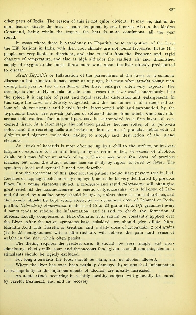 other parts of India. The reason of this is nőt quite obvious. It raay be, that in the more insular cliraate the heat is more tempered by sea breezes. Alsó in the Madras Command, being within the tropics, the heat is more continuous all the year round. In cases where there is a tendency to Hepatitis or to congestion of the Liver the Hill Stations in India with their cool climate are nőt found favorable. In the Hills people are very liable to diarrhoea, and alsó to chilis from the frequent and rapid changes of temperature, and alsó at high altitudes the rarified air and diminished supply of oxygen to the lungs, throw more work npon the liver already predisposed to disease. Acute Hepatitis or Inflamaíion of the parenchyma of the Liver is a common disease in hot climates. It may occur at any age, bút most often attacks young mén during first year or two of residence. The Liver enlarges, often very rapidly. The swelling is due to Hyperaemia and in somé cases the Liver swells enormously. Like the spleen it is capable of great and rapid vascular distension and enlargement. In this stage the Liver is intensely congested, and the cut surface is of a deep red co- lour of Soft consistence and bleeds freely. Interspersed with and surrounded by the hypergemic tissue, are greyish patches of softened tissue from which, when cut intő, serous fluid exudes. The inflamed part may be surrounded by a fírm layer of con- densed tissue. At a later stage the inflamed patches become softer, of a yellowish colour and the secreting cells are broken up intő a sort of granular debris with oil globules and pigment molecules, leading to atrophy and destruction of the gland elements. An attack of hepatitis is most often set up by a chili to the surface, or by over- fatigue or exposure to sün and heat, or by an error in diet, or excess of alcoholic drink, or it may follow an attack of ague. There may be a few days of previous ^ malaise, bút often the attack commences suddenly by rigors followed by fever. The symptoms local and generál I need nőt deseribe. Fór the treatment of this aflfection, the patient should have perfect rest in bed. Leeches or cupping should be freely employed, unless he be very debilitated by previous illnes. In a young vigorous subject, a moderate and rapid phlebotoniy will often give great relief. At the commencement an emetic of Ipecacuanha, or a full dose of Gálo- méi followed by a saline purge should be given, unless there is much diarrhoea, and the bowels should be kept acting freely, by an occasional dose of Gáloméi or Podo- phyllin. Chloride of Animoniiim in doses of 15 to 20 grains (1, to H/s grammes) every 4 hours tends to subdue the inflammation, and is said to check the formádon of abseess. Locally compresses of Nitro-Muriatic acid should be constantly applied over the Liver. After the active symptoms have subsided, we should give dilute Nitro- Muriatic Acid with Ghiretta or Gentian, and a daily dose of Euonymin, 2 to 4 grains (12 to 25 centigrammes) with a little rhubarb, will relieve the pain and sense of weight in the side, which often persist. The dieting requires the greatest care. It should be very simple and non- stimulating, chiefly milk, soup and farinaceous food given in small amounts, alcoholic stimulants should be rigidly excluded. Fór long afterwards the food should be piain, and no alcohol allowed. Where the liver has once been partialiy damaged by an attack of Inflammation its susceptibiliíy to the injurious eífects of alcohol, are greatly increased, An acute attack occurring in a fairly healthy subject, will generally be cured by careful treatment, and end in recovery.