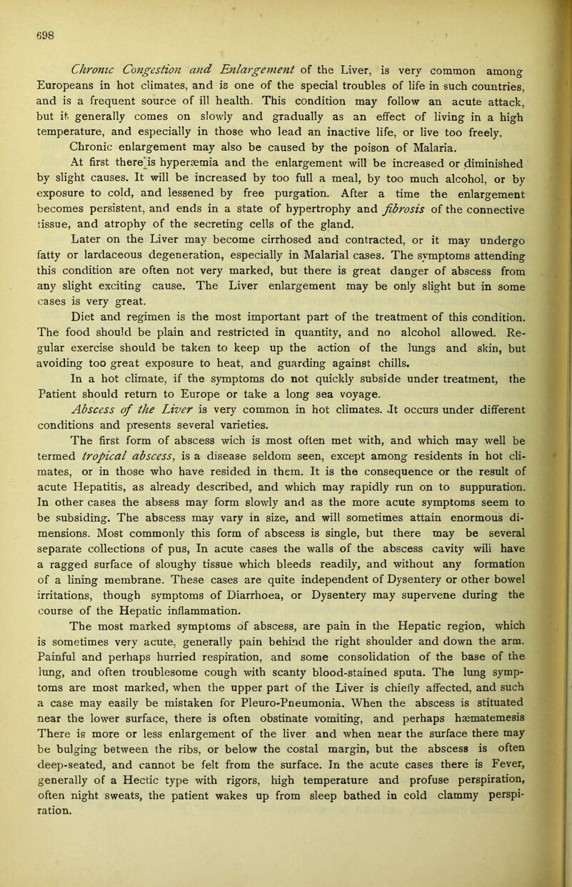 Chronic Congestion and Enlargement of the Liver, is very common among Europeans in hot climates, and is one of the special troubles of life in such couutries, and is a frequent source of ill health. This condition may follow an acute attack, bút it generally comes on slowly and gradually as an effect of living in a high temperature, and especially in those who lead an inactive life, or live too freely. Chronic enlargement may alsó be caused by the poison of Malaria. At first there'is hypersemia and the enlargement will be increased or diminished by slight causes. It will be increased by too full a meal, by too much alcohol, or by exposure to cold, and lessened by free purgation. After a time the enlargement becomes persistent, and ends in a State of hypertrophy and fibrosis of the connective tissue, and atrophy of the secreting cells of the gland. Later on the Liver may become cirrhosed and contracted, or it may undergo fatty or lardaceous degeneration, especially in Malarial cases. The symptoms attending this condition are often nőt very marked, bút there is great danger of abscess from any slight exciting cause. The Liver enlargement may be only slight bút in somé cases is very great. Diet and régimén is the most important part of the treatment of this condition. The food should be piain and restricted in quantity, and no alcohol allowed. Re- gular exercise should be taken to keep up the action of the lungs and skin, bút avoiding too great exposure to heat, and guarding against chilis. In a hot climate, if the symptoms do nőt quickly subside under treatment, the Patient should return to Europe or take a long sea voyage. Abscess of the Liver is very common in hot climates. .It occurs under different conditions and presents several varieties. The first form of abscess wich is most often met with, and which may well be termed tropical abscess^ is a disease seldom seen, except among residents in hot cli- mates, or in those who have resided in them. It is the consequence or the result of acute Hepatitis, as already described, and which may rapidly run on to suppuration. In other cases the absess may form slowly and as the more acute symptoms seem to be subsiding. The abscess may vary in size, and will sometimes attain enormous di- mensions. Most commonly this form of abscess is single, bút there may be several separate collections of pus. In acute cases the walls of the abscess cavity will have a ragged surface of sloughy tissue which bleeds readily, and without any formádon of a lining membráné. These cases are quite independent of Dysentery or other bowel irritations, though symptoms of Diarrhoea, or Dysentery may supervene during the course of the Hepatic inflammation. The most marked symptoms of abscess, are pain in the Hepatic region, which is sometimes very acute, generally pain behind the right shoulder and dowu the arm. Painful and perhaps hurried respiration, and somé consolidation of the base of the lung, and often troublesome cough with scanty blood-stained sputa. The lung symp- toms are most marked, when the upper part of the Liver is chiefly affected, and such a case may easily be mistaken fór Pleuro-Pneumonia. When the abscess is stituated near the lower surface, there is often obstinate vomiting, and perhaps haematemesis There is more or less enlargement of the liver and when near the surface there may be bulging between the ribs, or below the costal margin, bút the abscess is often deep-seated, and cannot be felt from the surface. In the acute cases there is Fever, generally of a Hectic type with rigors, high temperature and profuse perspiration, often night sweats, the patient wakes up from sleep bathed in cold clammy perspi- ration.