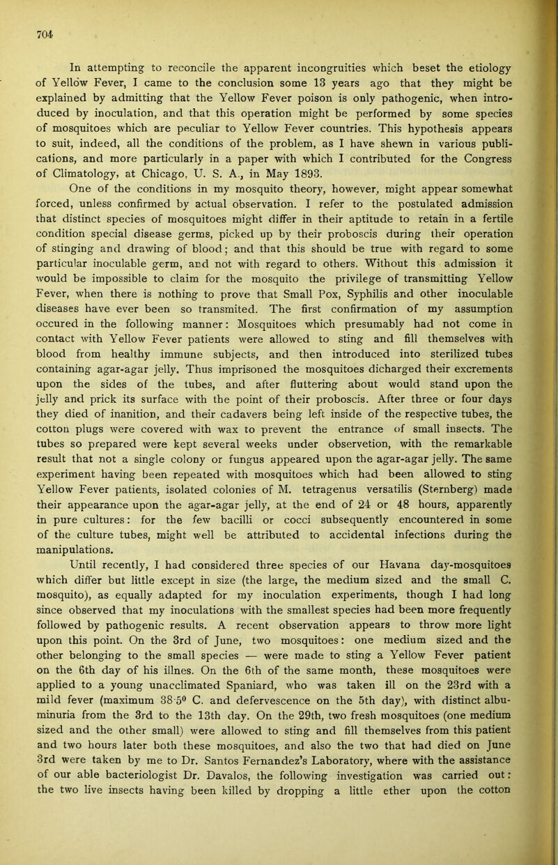 In attempting to reconcile the apparent incongruities which beset the etiology of Yellöw Fever, I came to the conclusion somé 13 years ago that they might be explained by admitting that the Yellow Fever poison is only pathogenic, when intro- duced by inoculation, and that this operation might be performed by somé species of mosquitoes which are peculiar to Yellow Fever countries. This hypothesis appears to suit, indeed, all the conditions of the problem, as I have shewn in various publi- calions, and more particularly in a paper with which I contributed fór the Congress of Climatology, at Chicago, U. S. A., in May 1893. One of the conditions in my mosquito theory, however^ might appear somewhat forced, unless confirmed by actual observation. I refer to the postulated admission that distinct species of mosquitoes might diífer in their aptitude to retain in a fertile condition special disease germs, picked up by their proboscis during their operation of stinging and drawing of blood; and that this should be true with regard to somé particular inoculable germ, and nőt with regard to others. Without this admission it would be impossible to claim fór the mosquito the privilege of transmitting Yellow Fever, when there is nothing to prove that Small Pox, Syphilis and other inoculable diseases have ever been so transmited. The first confirmation of my assumption occured in the following manner: Mosquitoes which presumably had nőt come in contact with Yellow Fever patients were allowed to sting and fill themselves with blood from healthy immuné subjects, and then introduced intő sterilized tubes containing agar-agar jelly. Thus imprisoned the mosquitoes dicharged their excrements upon the sides of the tubes, and after fluttering about would stand upon the jelly and prick its surface with the point of their proboscis. After three or four days they died of inanition, and their cadavers being left inside of the respective tubes, the cotton plugs were covered with wax to prevent the entrance of small iusects. The tubes so prepared were kept several weeks under observetion, with the remarkable result that nőt a single colony or fungus appeared upon the agar-agar jelly. The same experiment having been repeated with mosquitoes which had been allowed to sting Yellow Fever patients, isolated colonies of M, tetragenus versatilis (Sternberg) made their appearance upon the agar-agar jelly, at the end of 24 or 48 hours, apparently in pure cultures: fór the few bacilli or cocci subsequently encountered in somé of the culture tubes, might well be attributed to accidental infections during the manipulations. Until recently, I had considered three species of our Havana day-mosquitoes which diífer bút little except in size (the large, the médium sized and the small C. mosquito), as equally adapted fór my inoculation experiments, though I had long since observed that my inoculations with the smallest species had been more frequently followed by pathogenic results. A recent observation appears to throw more light upon this point. On the 3rd of June, two mosquitoes: one médium sized and the other belonging to the small species — were made to sting a Yellow Fever patient on the 6th day of his illnes. On the 6th of the same month, these mosquitoes were applied to a young unacclimated Spaniard, who was taken ill on the 23rd with a mild fever (maximum 38 5® C. and defervescence on the 5th day), with distinct albu- minuria from the 3rd to the I3th day. On the 29th, two fresh mosquitoes (one médium sized and the other small) were allowed to sting and fill themselves from this patient and two hours later both these mosquitoes, and alsó the two that had died on June 3rd were taken by me to Dr. Santos Fernandez’s Laboratory, where with the assistance of our able bacteriologist Dr. Davalos, the following investigation was carried out: the two live insects having been killed by dropping a little ether upon the cotton