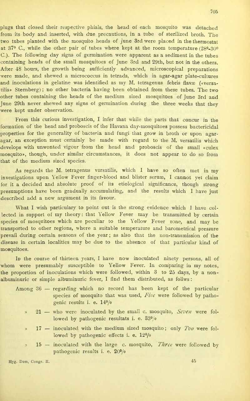 plugs that closed their respective phials, the head of each mosquito was detached írom its body and inserted, with due precautions, in a tűbe of sterilized broth. The two tubes planted with the mosquito heads of june 3rd were placed in the thermostat at 37® C., while the other pair of tubes where kept at the room temperature (28®-30® C.). The following day signs of germination were apparent as a sediment in the tubes containing heads of the small mosquitoes of June 3rd and 29th, bút nőt in the others. After 48 hours, the growth being sufficiently advanced, microscopical preparations were made, and shewed a micrococcus in tetrads, which in agar-agar plate-cultures and inoculations in gelatine was identified as my M. tetragenus febris flavse («versa- tilis» Sternberg); no other bacteria having been obtained from these tubes. The two other tubes containing the heads of the médium sized mosquitoes of June 3rd and June 29th never shewed any signs oí germination duriog the three weeks that they were kept under observation. From this curious investigation, I infer that while the parts that concur in the formádon of the head and proboscis of the Havana day-mosquitoes possess bactericidal properties fór the generality of bacteria and fungi that grow in broth or upon agar- agar, an exception must certainly be made with regard to the M. versatilis which develops with unwonted vigour from the head and proboscis of the small «culex mosquito», though, under similar circumstances, it does nőt appear to do so from that of the médium sized species. As regards the M. tetragenus versatilis, which I have so often met in my investigations upon Yellow Fever finger-blood and blister serum, I cannot yet claim fór it a decided and absolute proof of its etiological significance, though strong presumptioDS have been gradually accumulatlng, and the results which I have just described add a new argument in its favour. What I wish particulary to point out is the strong evidence which I have col- lected in support of my theory: that Yellow Fever may be transmitted by certain species of mosquitoes which are peculiar to the Yellow Fever zone, and may be transported to other regions, where a suitable temperature and barometrical pressure prevail during certain seasons of the year; as alsó that the non-transmission of the disease in certain localities may be due to the absence of that particular kind of mosquitoes. Id the course of thirteen years, I have now inoculated ninety persons, all of whom were presumably susceptible to Yellow Fever. In com'paring iu my notes, the proportion of inoculations which were followed, within 3 to 25 days, by a non- albuminuric or simple albuminuric fever, I flnd them distributed, as follws : Among 36 — regarding which no record has been kept of the particular species of mosquito that was used, Five were followed by patho- genic results i. e. 14®/o » 21 — who were inoculated by the small c. mosquito, Seven were fol- lowed by pathogenic resultats i. e. 33®/o » 17 — inoculated with the médium sized mosquito; only Tvo were fol- lowed by pathogenic effects i. e. 12®/o » 15 — inoculated with the large c. mosquito, Three were followed by pathogenic results i. e. 20®/o Hyg. Dem, Congr. II. 45