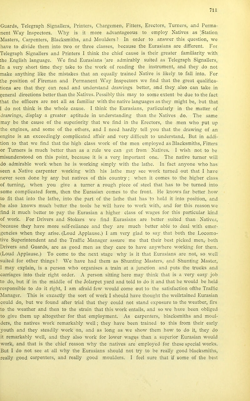 Guards, Telegraph Signallers, Printers, Chargemen, Fitters, Erectors, Turners, and Perma- nent Way Inspectors. Why is it more advantageous to employ Natives as J^Station Masters, Carpenters, Blacksmiths, and Moulders ? In order to answer this question, we have to divide them intő two or three classes, because the Eurasians are different. Fór Telegraph Signallers and Printers I think the chief cause is their greater familiarity with the English language. We find Eurasians 'are admirably suited as Telegraph Signallers. In a very short time they take to the work of reading the instrument, and they do nőt make anything like the mistakes that an equally trained Native is likely to fali intő. Fór the position of Fireman and Permanent Way Inspectors we find that the great qualifica- tions are that they can read and understand drawings better, and they alsó can take in generál directions better than the Natives. Pessibly this may to somo e.xtent be due to the fact that the officers are nőt all as familiar with the native languages as they might be, bút that I do nőt think is the whole cause. I think the Eurasians, parlicularly in the matter of drawings, display a greater aptitude in understanding than the Natives do. The same may be the cause of the superiority that we find in the Erectors, the mén who pút up the engines, and somé of the others, and I need hardly teli you that the drawing of an engine is an exceedingly complicated affair and very difficult to understand. Bút in addi- tion to that we find that the high eláss work of the mén employed as Blacksmiths, Fitters or Turners is much better than as a rule we can get from Natives. I wish nőt to be misunderstood on this point, because it is a very important one. The native turner will do admirable work when he is working simply with the lathe. In fact anyone Avho has seen a Native carpenter working with his lathe may see work turnéd out that I have never seen done by any bút natives of this country ; when it comes to the higher eláss of turning, when you give a turner a rough piece of Steel that has to be turnéd intő somé complicated form, then the Eurasian comes to the front. He knows far better how to fit that intő the lathe, intő the part of the lathe that has to hold it intő position, and he alsó knows much better the tools he will have to work with, and fór this reasonwe find it much better to pay the Eurasian a higher eláss of wages fór this particular kind of work. Fór Drivers and Stokers we find Eurasians are better suited than Natives, because they have more self-reliance and they are much better able to deal with emer- gencies when they arise. (Loud Applause.) I am very glad to say that both the Locomo- tive Superintendent and the Traffic Manager assure me that their best picked mén, both Drivers and Guards, are as good mén as they care to have anywhere working fór them. (Loud Applause.) To come to the next stage why is it that Eurasians are nőt, so well suited fór other things ? We have had them as Shunting Masters, and Shunting Master, I may explain, is a person who organises a train at a junction and puts the trucks and carriages intő their right order. A person sitting here may think that is a very easy job to do, bút if in the middle of the Jolarpet yard and told to do it and that he would be held responsible to do it right, I am afraid few would come out to the satisfaction ofthe Traffic Manager. This is excactly the sort of work I should have thought the wellrtained Eurasian could do, bút we found after trial that they could nőt stand exposure to the weatber, firs to the weather and then to the strain that this work entails, and so we have been obliged to give them up altogether fór that employment. As carpenters, blacksmiths and moul- ders, the natives work remarkably well; they have been trained to this from their early youth and they steadily work on, and as long as we show them how to do it, they do it remarkably well, and they alsó work fór lower wagqs than a superior Eurasian would work, and that is the chief reason why the natives are employed fór these special works. Bút I do nőt see at all why the Eurasians should nőt try to be really good blacksmiths, really good carpenters, and really good moulders. I feel sure that if somé of the best