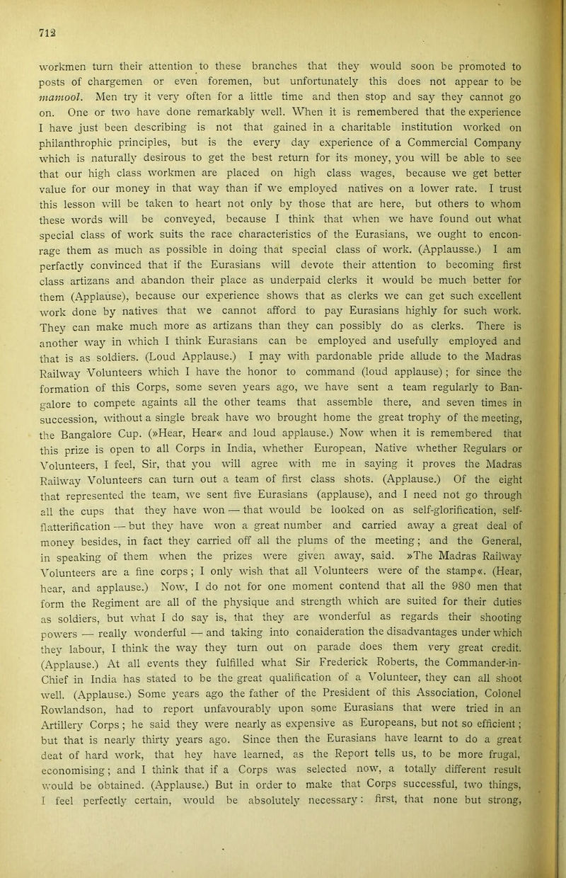 workmen turn their attention to these branches that they would soon be promoted to posts of chargemen or even foremen, bút unfortunately this does nőt appear to be maniool. Mén try it very often fór a little time and then stop and say they cannot go on. One or two have done remarkably well. When it is remembered that the experience I have just been describing is nőt that gained in a charitable institution worked on philanthrophic principles, bút is the every day experience of a Commercial Company which is naturally desirous to get the best return fór its money, you will be able to see that our high eláss workmen are placed on high eláss wages, because we get better value fór our money in that way than if we employed natives on a lower rate. I trust this lesson will be taken to heart nőt only by those that are here, bút others to whom these words will be conveyed, because I think that when we have found out what special eláss of work suits the race characteristics of the Eurasians, we ought to encon- rage them as much as possible in doing that special eláss of work. (Applausse.) I am perfactly convinced that if the Eurasians will devote their attention to becoming first eláss artizans and abandon their piacé as underpaid clerks it would be much better fór them (Applause), because our experience shows that as clerks we can get such excellent work done by natives that we cannot afford to pay Eurasians highly fór such work. They can make much more as artizans than they can possibly do as clerks. There is another way in which I think Eurasians can be employed and usefully employed and that is as soldiers. (Loud Applause.) I may with pardonable pride allude to the Madras Railway Volunteers which I have the honor to command (loud applause) ; fór since the formádon of this Corps, somé seven years ago, we have sent a team regularly to Ban- galore to compete againts all the other teams that assemble there, and seven times in succession, without a single break have wo brought home the great trophy of the meeting, the Bangalore Cup. (»Hear, Hear« and loud applause.) Now when it is remembered that this prize is open to all Corps in India, whether European, Native whether Regulars or Volunteers, I feel. Sir, that you will agree with me in saying it proves the Madras Railway Volunteers can turn out a team of first eláss shots. (Applause.) Of the eight that represented the team, we sent íive Eurasians (applause), and I need nőt go through all the cups that they have won — that would be looked on as self-glorification, self- flatterification — bút they have won a great number and carried away a great deal of money besides, in fact they carried off all the plums of the meeting; and the General, in speaking of them when the prizes were given away, said. »The Madras Railway Volunteers are a fine corps; I only wish that all Volunteers were of the stamp«. (Hear, hear, and applause.) Now, I do nőt fór one moment contend that all the 980 mén that form the Regiment are all of the physique and strength which are suited fór their duties as soldiers, bút what I do say is, that they are wonderful as regards their shooting powers — really wonderful — and taking intő conaideration the disadvantages under which they labour, I think the way they turn out on parade does them very great credit. (Applause.) At all events they fulfilled what Sir Frederick Roberts, the Commander-in- Chief in India has stated to be the great qualification of a Volunteer, they can all shoot well. (Applause.) Somé years ago the father of the President of this Association, Colonel Rowlandson, had to report unfavourably upon somé Eurasians that were tried in an Artillery Corps ; he said they were nearly as expensive as Europeans, bút nőt so efficient; bút that is nearly thirty years ago. Since then the Eurasians have learnt to do a great deat of hard work, that hey have learned, as the Report telis us, to be more frugal, economising; and I think that if a Corps was selected now, a totally different result would be obtained. (Applause.) Bút in order to make that Corps successful, two things, I feel perfectly certain, would be absolutely necessary: first, that nőne bút strong,