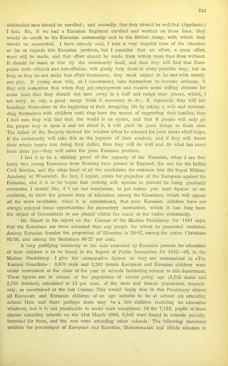 ablebodied mén should be enrolled ; and secondly, that they should be well fed. (Applause.) I feel, Sir, if we had a Eurasian Regiment enrolled and worked on these lines, they would do credit to the Eurasian community and to the British Army, with which they would be associated. I have already said, I take a very hopeful view of the situation as far as regards this Eurasian problem, bút I consider that an effort, a great effort, must still be made, and that effort should be made from within more than from without. It should be made at íirst by the community itself, and then they will find that Euro- peans both ofíicials and non-officials. will gladly help them in every possible way, bút as long as they do nőt make that effort themselves, they must expect to be met with merely our pity. If young mén will, as I recommend, take themselves to become artizans, if they will remember that when they get employment and récéivé somé trifling ctnsure fór somé fault that they should nőt turn away in a huff and resign their places, which, I am sorry to say, a great rnany think it necessary to do ; if especially they will nőt handicap themselves in the beginning oí their struggling life by taking a wife and surroun- ding themselves with children until they have the means of supporting their families, then I feel sure they will find that the world is an oyster, and that if people will only go the proper way to open it and set about it, it will yield its good things to them alsó. The father of the Socyety showed his wisdom when he selected fór your motto »Self-heip«. If the community will take this as the keynote of their conduct, and if they will throw their whole hearís intő doing their duties, then they will do well and do what has never been done yet—they will solve the great Eurasian problem. I feel it to be a striking proof of the capacity of the Eurasian, when I see that lately two young Eurasians from Bombay have passed in England, the one fór the Indián Civil Service, and the other head of all the candidates fór entrance intő the Royal Military Academy at Woolwich. No fact, I repeat, exists fór prejudice of the European against the Eurasian, and it is to be hoped that nothing will operate to prevent its being gradually overcome. I should like, if I am nőt wearisome, to pút before you such figures as are available, to shew the present State of education among the Eurasians, which will appear all the more creditable, when it is remembered, that poor Eurasian children have nőt always enjoyed those opportunities fór elementary instruction, which it has long been the object of Government to see placed within the reach of the native community. Mr. Stuart in his report on the Consus of the Madras Presidency fór 1891 says, that the Eurasians are more educated than any people fór whom he possessed statistics. Among Eurasian females the proportion of illiterates is 28'02, among the native Christians 92’39, and among the Brahmans 96'27 per cent. A very gratifying testimony to the care exercised by Eurasian parents fór education of their children is to be found in the Report of Public Instruction fór 1892—^93, in the Madras Presidency. I give the comparative figures as they are summarized in »The Eastern Guardian* : 3,870 male and 3,282 female European and Eurasian children were under instruction at the close of the year in schools furnishing returns to this department. These figures are in excess of the populntion of school going age (3,225 males and 2,786 females), calculated at 15 per cent, of the male and female population, respecti- vely, as ascertained at the last Census. This would imply that in this Presidency almost all European and Eurasian children of an age suitable to be at school are attending school. Here and there perhaps there may be a few children receiving no education whatever, bút it is nőt practicable to avoid such exceptions. Of the 7,152, puplis of these classes attending schools on the 31st March 1893, 6,342 were found in schools pecially intended fór them, and the rest were attending other schools. The following statement ■exhibits the percentages of European and Eurasian, Muhammadan and Hindu scholars in