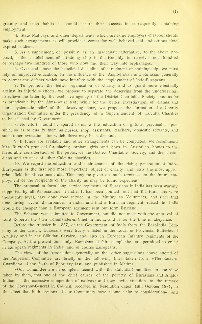 gratuity and such habits as should secure their success in subsequcntly obtaining eraployment. 4. State Railways and other departments which are large employers of labour should make such arrangements as will provide a career fór well behaved and industrious time- expired soldiers. 5. As a SLipplement, or possibly as an inadequate alternative, to the above pro- posal, is the establishment of a training ship in the Hooghly to resceive one hundred or perhaps two hundred of those who now find their way intő orphanages. 6. Over and above the beneficial discipline of a regiment or training-ship, \ve must rely on improved education, on the influence of the Anglo-Indian and Eurasian generally to correct the defects which now interfere with the employment of Indo-Europeans. 7. To promote the better organisation of charity and to guard more effectually against its injurious effects, we propose to separate the deserving frorn the underserving ; to relieve the latter by the exclusive agency of the District Charitable Society, and as far as practicable by the Alms-house test; while fór the better investigation of claims and more systematic relief of the deserving poor, we propose the formádon of a Charity Organisation Committee under the presidency of a Superintendent of Calcutta Charities to be selected by Government. 8. No effort should be spared to make the education of girls as practical as pos- sible, so as to qualify them as nurses, shop assistants, teachers, domestic servants, and such other avocations fór which therc may be a demand. 9. If funds are available and other arrangements can be completed, we recommend Mrs, Ruxton’s proposal fór piacing orphan girls and boys in Australian homes to the favourable consideration of the public, of the District Charitable Society, and the custo- dians and trustees of other Calcutta charities. 10. We regard the education and maintenance of the rising generation of Indo- . Europeans as the first and most important object of charity and alsó the most appro j priate tieid fór Government aid. This may be given on such terms as to the future em- \ ployment of the recipients of the charity as may be found expedient. j The proposal to form long service regiments of Eurasians in India has been warmly I supported by all Associations in India. It has been pointed out that the Eurasians were j thoroughly loyal, have done good service in the Mutiny as Volunteers, and since that j time during several disturbances in India, and that a Eurasian regiment raised in India I would be cheaper than a European regiment sent out form England. ! The Scheme was submitted to Government, bút did nőt meét with the approval of ' Lord Roberts, the then Commander-in-Chief in India, and is fór the time in abeyance. • Before the transfer in 1857, of the Government of India from the East-India Com- | pany to the Crown, Eurasians were freely enlisted in the Local or Provincia! Batteries of j Artillery and in the Silludar Cavalry, and alsó in European Infantry regiments of the t Company. At the present time only Eurasians of fair complexion are permitted to enlist í; in European regiments in India, and of course Europeans. li The views of the Associations generally on the other suggestions above quoted of the Pauperism Committee are briefly in the following lines taken from »The Eastern |j Guardian« of the 24-th of February last, and published in Madras. jj »Our Committee are in complete accord with the Calcutta Committee in the view !• taken by them, that one of the chief causes of the poverty of Eurasians and Anglo- |; Indians is the excessive competition of natives; and they invite attention to the remark í; of the Governor-General in Council, recorded in Resolution dated 18th October 1881, to i the effect that both sections of our Community have »some claim to consideration«, and |