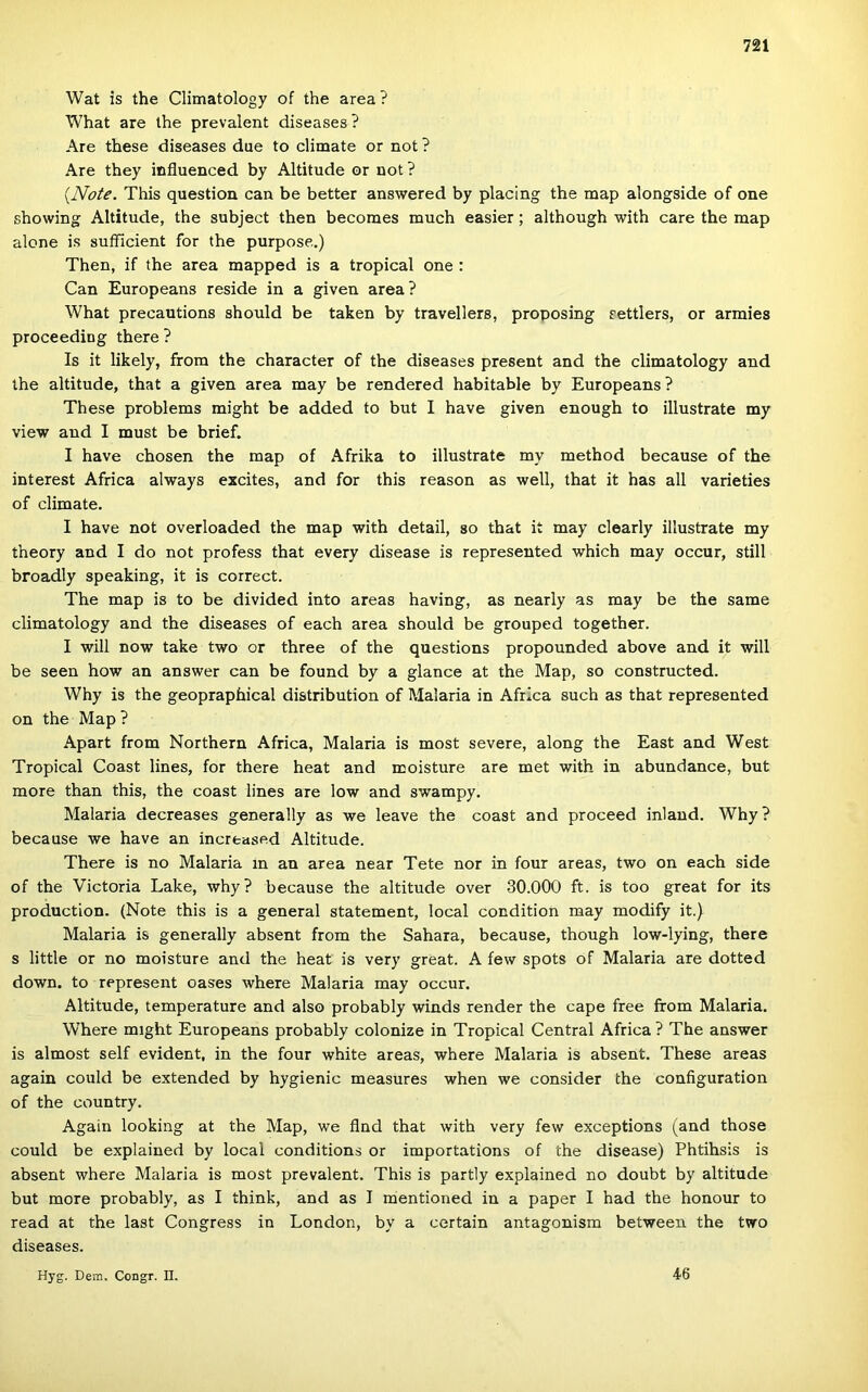 Wat is the Climatology of the area ? What are the prevalent diseases? Are these diseases due to climate or nőt ? Are they influenced by Altitude or uot? {Note. This question can be better answered by piacing the map alongside of one showing Altitude, the subject then becoraes much easier; although with care the map alone is sufficient fór the purpose,) Then, if the area mapped is a tropical one : Can Europeans reside in a given area? What precautions should be taken by travellers, proposing settlers, or armies proceeding there ? Is it likely, from the character of the diseases present and the climatology and the altitude, that a given area may be rendered habitable by Europeans ? These problems might be added to bút I have given enough to illustrate my view and I must be brief. I have chosen the map of Afrika to illustrate my method because of the interest Africa always excites, and fór this reason as well, that it has all varieties of climate. I have nőt overloaded the map with detail, so that it may clearly illustrate my theory and I do nőt profess that every disease is represented which may occur, still broadly speaking, it is correct. The map is to be divided intő areas having, as nearly as may be the same climatology and the diseases of each area should be grouped together. I will now take two or three of the questions propounded above and it will be seen how an answer can be found by a glancé at the Map, so constructed. Why is the geopraphical distribution of Malaria in Africa such as that represented on the Map ? Apart from Northern Africa, Malaria is most severe, along the East and West Tropical Coast lines, fór there heat and moisture are met with in abundance, bút more than this, the coast lines are low and swampy. Malaria decreases generally as we leave the coast and proceed inlaud. Why? because we have an increased Altitude. There is no Malaria m an area near Tete nor in four areas, two on each side of the Victoria Laké, why? because the altitude over 30.000 ft. is too great fór its production. (Note this is a generál statement, local condition may modify it.) Malaria is generally absent from the Sahara, because, though low-lying, there s little or no moisture and the heat is very great. A few spots of Malaria are dotted down. to represent oases where Malaria may occur. Altitude, temperature and alsó probably winds render the cape free from Malaria. Where might Europeans probably colonize in Tropical Central Africa? The answer is almost self evident, in the four white areas, where Malaria is absent. These areas again could be extended by hygienic measures when we consider the configuration of the country. Again looking at the Map, we flnd that with very few exceptions (and those could be explained by local conditions or importations of the disease) Phtihsis is absent where Malaria is most prevalent. This is partly explained no doubt by altitude bút more probably, as I think, and as I mentioned in a paper I had the honour to read at the last Congress in London, by a certain antagonism between the two diseases. Hyg. Dem. Congr. II. 46