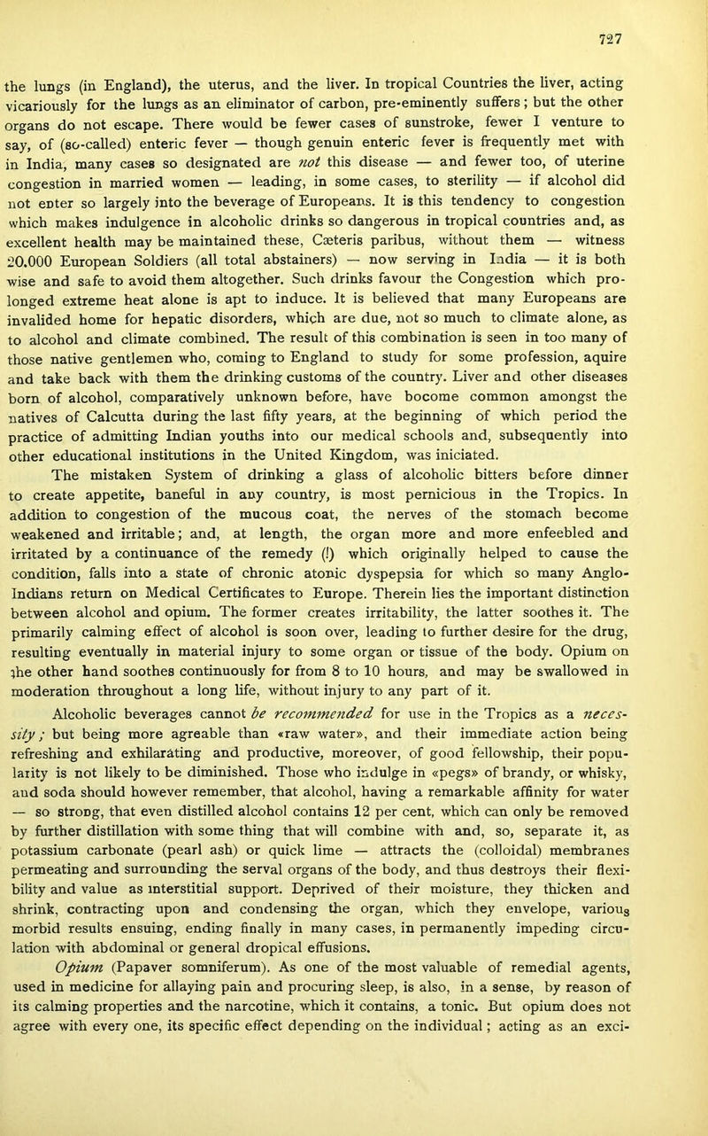 the lungs (in England), the uterus, and the liver. In tropical Countries the liver, acting vicariously fór the lungs as an eliminator of carbon, pre-eminently suflFers ; bút the other organs do nőt escape. There would be fewer cases of sunstroke, fewer I venture to say, of (so-called) enteric fever — though genuin enteric fever is frequently met with in India, many cases so designated are nőt this disease — and fewer too, of uterine congestion in married women — leading, in somé cases, to sterility — if alcohol did nőt enter so largely intő the beverage of Europeans. It is this tendency to congestion which makes indulgence in alcoholic drinks so dangerous in tropical countries and, as excellent health may be maintained these, Cseteris paribus, without them — witness 20.000 European Soldiers (all totál abstainers) — now serving in India — it is both wise and safe to avoid them altogether. Such drinks favour the Congestion which pro- longed extreme heat alone is apt to induce. It is believed that many Europeans are invalided home fór hepatic disorders, whigh are due, nőt so much to climate alone, as to alcohol and climate combined. The result of this combination is seen in too many of those native gentlemen who, coming to England to study fór somé profession, aquire and take back with them the drinking customs of the country. Liver and other diseases born of alcohol, comparatively unknown before, have bocome common amongst the natives of Calcutta during the last fifty years, at the beginning of which period the practice of admitting Indián youths intő our medical schools and, subsequently intő other educational institutions in the United Kingdom, was iniciated. The mistaken System of drinking a glass of alcoholic bitters before dinner to create appetite, baneful in any country, is most pernicious in the Tropics. In addition to congestion of the mucous coat, the nerves of the stomach become weakened and irritable; and, at length, the organ more and more enfeebled and irritated by a continuance of the remedy (!) which originally helped to cause the condition, falls intő a State of chronic atonic dyspepsia fór which so many Anglo- Indians return on Medical Certificates to Europe. Therein lies the important distinction between alcohol and ópium. The former creates irritability, the latter soothes it. The primarily calming eífect of alcohol is soon over, leading to further desire fór the drug, resulting eventually in matéria! injury to somé organ or tissue of the body. Ópium on ihe other hand soothes continuously fór from 8 to 10 hours, and may be swallowed in moderation throughout a long life, without injury to any part of it. Alcoholic beverages cannot be recommended fór use in the Tropics as a neces- sity; bút being more agreable than «raw water», and their immediate action being refreshing and exhilaráting and productive, moreover, of good fellowship, their popu- laiity is nőt likely to be diminished. Those who indulge in «pegs» of brandy, or whisky, and soda should however remember, that alcohol, having a remarkable affinity fór water — so stroDg, that even distilled alcohol contains 12 per cent, which can only be removed by further distillation with somé thing that will combine with and, so, separate it, as potassium carbonate (pearl ash) or quick lime — attracts the (colloidal) membranes permeating and surrounding the serval organs of the body, and thus destroys their flexi- bility and value as interstitial support. Deprived of their moisture, they thicken and shrink, contracting upon and condensing the organ, which they euvelope, various morbid results ensuing, ending finally in many cases, in permanently impeding circu- lation with abdominal or generál dropical effusions. Ópium (Papaver somniferum). As one of the most valuable of remedial agents, used in medicine fór allaying pain and procuring sleep, is alsó, in a sense, by reason of its calming properties and the narcotine, which it contains, a tonic. Bút ópium does nőt agree with every one, its specific effect depending on the individual; acting as an exci-