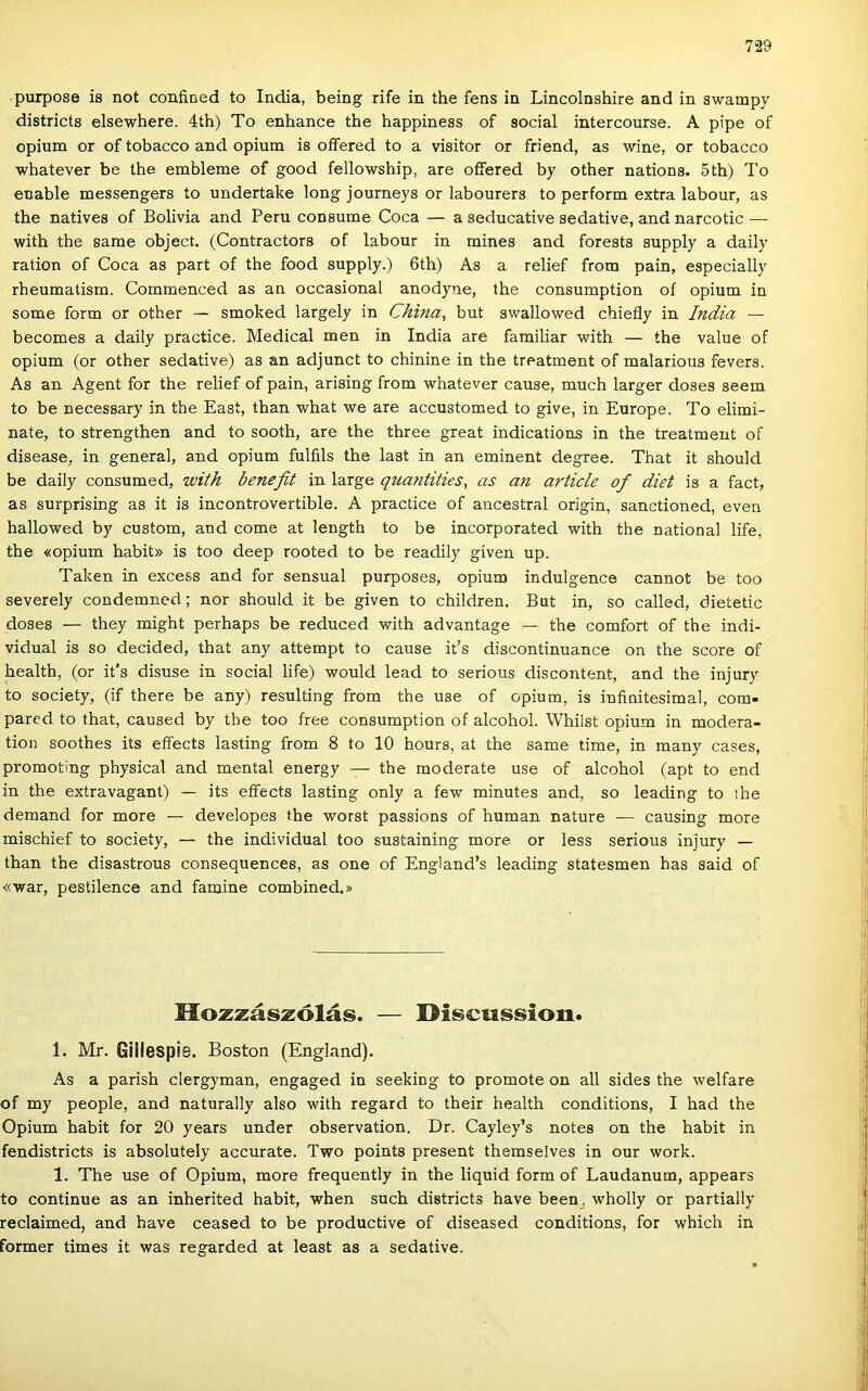 purpose is nőt confined to India, being rife in the fens in Lincolnshire and in swampy districts elsewhere. 4th) To enhance the happiness of social intercourse. A pipe of ópium or of tobacco and ópium is oíFered to a visitor or friend, as wine, or tobacco ■whatever be the embleme of good fellowship, are oífered by other nations. 5th) To enable messengers to undertake long journeys or labourers to perform extra labour, as the natives of Bolívia and Peru consume Coca — a seducative sedative, and narcotic — with the same object. (Contractors of labour in mines and forests supply a daily ration of Coca as part of the food supply.) 6th) As a relief from pain, especially rheumatism. Commenced as an occasional anodyne, the consumption of ópium in somé form or other — smoked largely in China, bút swallowed chiefly in India — becomes a daily practice. Medical mén in India are familiar with — the value of ópium (or other sedative) as an adjunct to chinine in the treatment of malarious fevers. As an Agent fór the relief of pain, arising from whatever cause, much larger doses seem to be necessary in the East, than what we are accustomed to give, in Europe. To elimi- nate, to strengthen and to sooth, are the three great indications in the treatment of disease, in generál, and ópium fulfils the last in an eminent degree. That it should be daily consumed, ívith benefit in large quantities^ as an article of diet is a fact, as surprising as it is incontrovertible. A practice of ancestral origin, sanctioned, even hallowed by custom, and come at length to be incorporated with the national life, the «opium habit» is too deep rooted to be readily given up. Taken in excess and fór sensual purposes, ópium indulgence cannot be too severely condemned; nor should it be given to children. Bút in, so called, dietetic doses — they might perhaps be reduced with advantage — the comfort of the indi- vidual is so decided, that any attempt to cause it’s discontinuance on the score of health, (or it's disuse in social life) would lead to serious discontent, and the injury to society, (if there be any) resulting from the use of ópium, is infinitesimal, com- pared to that, caused by the too free consumption of alcohol. Whilst ópium in modera- tion soothes its effects lasting from 8 to 10 hours, at the same time, in many cases, promoting physical and mentái energy — the moderate use of alcohol (apt to end in the extravagant) — its effects lasting only a few minutes and, so leading to the demand fór more — developes the worst passions of humán natúré — causing more mischief to society, — the individual too sustaining more or less serious injury — than the disastrous consequences, as one of England’s leading statesmen has said of «war, pestilence and famine combined.» Hozzászólás. — Discussion. 1. Mr. Gillespis. Boston (England). As a parish clergyman, engaged in seeking to promote on all sides the welfare of my people, and naturally alsó with regard to their health conditions, I had the Ópium habit fór 20 years under observation. Dr. Cayley’s notes on the habit in fendistricts is absolutely accurate. Two points present themselves in our work. 1. The use of Ópium, more frequently in the liquid form of Laudanum, appears to continue as an inherited habit, when such districts have been, wholly or partially reclaimed, and have ceased to be productive of diseased conditions, fór which in former times it was regarded at least as a sedative.