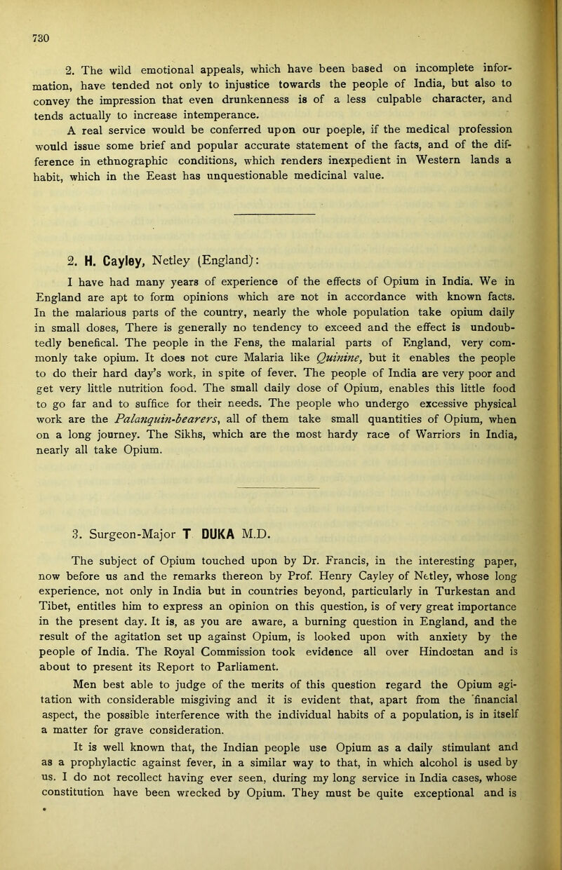2. The wild emotional appeals, which have been based on incomplete infor- mation, have tended nőt only to injustice towards the people of India, bút alsó to convey the impression that even drunkenness is of a less culpable character, and tends actually to increase intemperance. A reál service would be conferred upon our poeple, if the medical profession would issue somé brief and popular accurate statement of the facts, and of the dif- ference in ethnographic conditions, which renders inexpedient in Western lands a habit, which in the Eeast has unquestionable medicinái value. 2. H. Cayiey, Netley (England): I have had many years of experience of the eíFects of Ópium in Indiai. We in England are apt to form opinions which are nőt in accordance with known facts. In the malarious parts of the country, nearly the whole population take ópium daily in small doses, There is generally no tendency to exceed and the eíFect is undoub- tedly benefical. The people in the Fens, the malarial parts of England, very com- monly take ópium. It does nőt cure Malaria like Quinine, bút it enables the people to do their hard day’s work, in spite of fever. The people of India are very poor and get very little nutrition food. The small daily dose of Ópium, enables this little food to go far and to sufíice fór their needs. The people who undergo excessive physical work are the Pala7iquin-bearers^ all of them take small quantities of Ópium, when on a long journey. The Sikhs, which are the most hardy race of Warriors in India, nearly all take Ópium. 3. Surgeon-Major T DUKA M.D. The subject of Ópium touched upon by Dr. Francis, in the interesting paper, now before us and the remarks thereon by Prof. Henry Cayiey of Netley, whose long experience, nőt only in India bút in countries beyond, particularly in Turkestan and Tibet, entitles him to express an opinion on this question, is of very great importance in the present day. It is, as you are aware, a burning question in England, and the result of the agitation set up against Ópium, is looked upon with anxiety by the people of India. The Royal Commission took evidence all over Hindostan and is about to present its Report to Parliament. Mén best able to judge of the merits of this question regard the Ópium agi- tation with considerable misgiving and it is evident that, apart from the 'financial aspect, the possible interference with the individual habits of a population, is in itself a malter fór grave consideration. It is well known that, the Indián people use Ópium as a daily stimulant and as a prophylactic against fever, in a similar way to that, in which alcohol is used by US. I do nőt recollect having ever seen, during my long service in India cases, whose constitution have been wrecked by Ópium. They must be quite exceptional and is